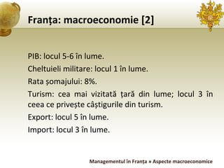 Franța: macroeconomie [2] PIB: locul 5-6 în lume. Cheltuieli militare: locul 1 în lume. Rata șomajului: 8%. Turism: cea mai vizitată țară din lume; locul 3 în ceea ce privește câștigurile din turism. Export: locul 5 în lume. Import: locul 3 în lume. Managementul în Franța  »  Aspecte macroeconomice 