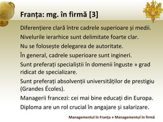 Franța: mg. în firmă [3] Diferențiere clară între cadrele superioare și medii. Nivelurile ierarhice sunt delimitate foarte clar. Nu se folosește delegarea de autoritate. În general, cadrele superioare sunt ingineri. Sunt preferați specialiștii în domenii înguste » grad ridicat de specializare. Sunt preferați absolvenții universităților de prestigiu (Grandes Écoles). Managerii francezi: cei mai bine educați din Europa. Diploma are un rol crucial în angajare și salarizare. Managementul în Franța  »  Managementul în firmă 