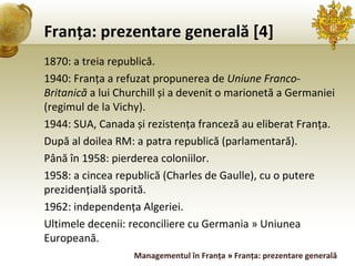 Franța: prezentare generală [4] 1870: a treia republică. 1940: Franța a refuzat propunerea de  Uniune Franco-Britanică  a lui Churchill și a devenit o marionetă a Germaniei (regimul de la Vichy). 1944: SUA, Canada și rezistența franceză au eliberat Franța. După al doilea RM: a patra republică (parlamentară). Până în 1958: pierderea coloniilor. 1958: a cincea republică (Charles de Gaulle), cu o putere prezidențială sporită. 1962: independența Algeriei. Ultimele decenii: reconciliere cu Germania » Uniunea Europeană. Managementul în Franța  »  Franța: prezentare generală 