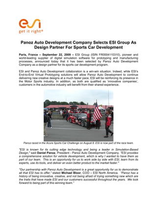 Panoz Auto Development Company Selects ESI Group As
       Design Partner For Sports Car Development
Paris, France – September 22, 2009 – ESI Group (ISIN FR0004110310), pioneer and
world-leading supplier of digital simulation software for prototyping and manufacturing
processes, announced today that it has been selected by Panoz Auto Development
Company as a design partner for its sports car development program.

ESI and Panoz Auto Development collaboration is a win-win situation. Indeed, while ESI’s
End-to-End Virtual Prototyping solutions will allow Panoz Auto Development to continue
delivering new creative designs at a much faster pace, ESI will be reinforcing its presence in
the Motor Sports industry. In addition, as both are qualified as ‘innovative companies’,
customers in the automotive industry will benefit from their shared experience.




   Panoz raced in the Acura Sports Car Challenge on August 8. ESI is now part of the race team.

"ESI is known for its cutting edge technology and being a leader in Simulation-Based
Design," said Daniel Panoz, President - Panoz Auto Development Company. "ESI provides
a comprehensive solution for vehicle development, which is why I wanted to have them as
part of our team. This is an opportunity for us to work side by side with ESI, learn from its
experts, use its tools, and deliver an even better product to the market faster."

"Our partnership with Panoz Auto Development is a great opportunity for us to demonstrate
all that ESI has to offer,” stated Michael Bloor, COO – ESI North America. “Panoz has a
history of being innovative, creative, and not being afraid of trying something new which are
the traits that have made ESI and our customers successful throughout the years. We look
forward to being part of this winning team.”
 