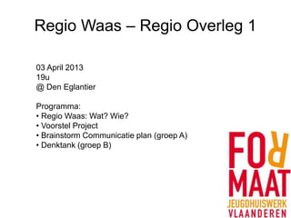 Regio Waas – Regio Overleg 1

03 April 2013
19u
@ Den Eglantier

Programma:
• Regio Waas: Wat? Wie?
• Voorstel Project
• Brainstorm Communicatie plan (groep A)
• Denktank (groep B)
 