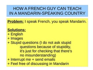 HOW A FRENCH GUY CAN TEACH
 IN A MANDARIN-SPEAKING COUNTRY
Problem: I speak French, you speak Mandarin.

Solutions:
+ English
+ Images
+ Stupid questions (I do not ask stupid
        questions because of stupidity,
        it's just for checking that there's
        no misunderstanding)
+ Interrupt me + send emails
+ Feel free of discussing in Mandarin
 