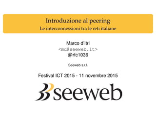 Introduzione al peering
Le interconnessioni tra le reti italiane
Marco d’Itri
<md@seeweb.it>
@rfc1036
Seeweb s.r.l.
Festival ICT 2015 - 11 novembre 2015
 
