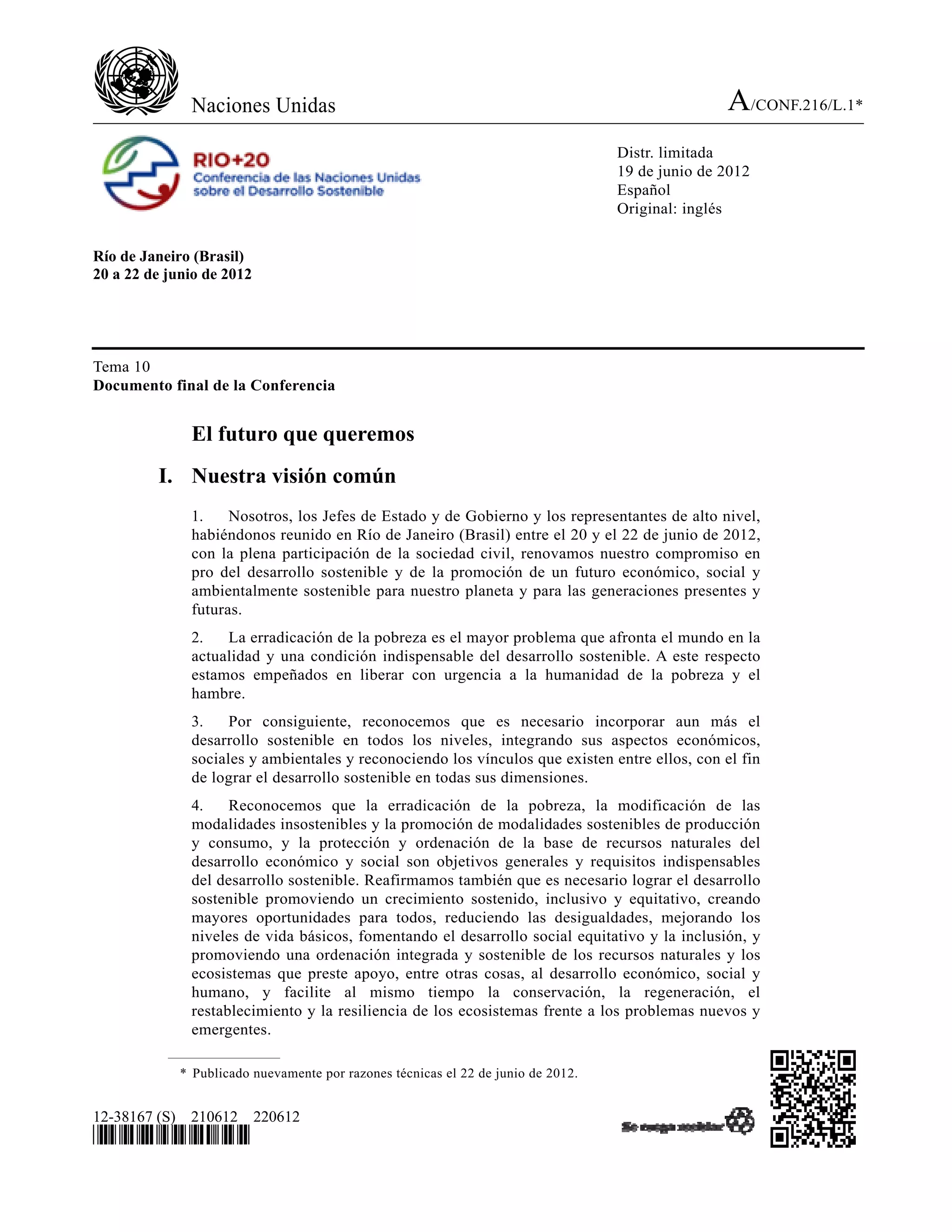 Naciones Unidas                                                                     A/CONF.216/L.1*
                                                                                   Distr. limitada
                                                                                   19 de junio de 2012
                                                                                   Español
                                                                                   Original: inglés


Río de Janeiro (Brasil)
20 a 22 de junio de 2012




Tema 10
Documento final de la Conferencia


              El futuro que queremos
         I. Nuestra visión común
              1.    Nosotros, los Jefes de Estado y de Gobierno y los representantes de alto nivel,
              habiéndonos reunido en Río de Janeiro (Brasil) entre el 20 y el 22 de junio de 2012,
              con la plena participación de la sociedad civil, renovamos nuestro compromiso en
              pro del desarrollo sostenible y de la promoción de un futuro económico, social y
              ambientalmente sostenible para nuestro planeta y para las generaciones presentes y
              futuras.
              2.   La erradicación de la pobreza es el mayor problema que afronta el mundo en la
              actualidad y una condición indispensable del desarrollo sostenible. A este respecto
              estamos empeñados en liberar con urgencia a la humanidad de la pobreza y el
              hambre.
              3.    Por consiguiente, reconocemos que es necesario incorporar aun más el
              desarrollo sostenible en todos los niveles, integrando sus aspectos económicos,
              sociales y ambientales y reconociendo los vínculos que existen entre ellos, con el fin
              de lograr el desarrollo sostenible en todas sus dimensiones.
              4.    Reconocemos que la erradicación de la pobreza, la modificación de las
              modalidades insostenibles y la promoción de modalidades sostenibles de producción
              y consumo, y la protección y ordenación de la base de recursos naturales del
              desarrollo económico y social son objetivos generales y requisitos indispensables
              del desarrollo sostenible. Reafirmamos también que es necesario lograr el desarrollo
              sostenible promoviendo un crecimiento sostenido, inclusivo y equitativo, creando
              mayores oportunidades para todos, reduciendo las desigualdades, mejorando los
              niveles de vida básicos, fomentando el desarrollo social equitativo y la inclusión, y
              promoviendo una ordenación integrada y sostenible de los recursos naturales y los
              ecosistemas que preste apoyo, entre otras cosas, al desarrollo económico, social y
              humano, y facilite al mismo tiempo la conservación, la regeneración, el
              restablecimiento y la resiliencia de los ecosistemas frente a los problemas nuevos y
              emergentes.

             * Publicado nuevamente por razones técnicas el 22 de junio de 2012.


12-38167 (S) 210612 220612
*1238167*
 