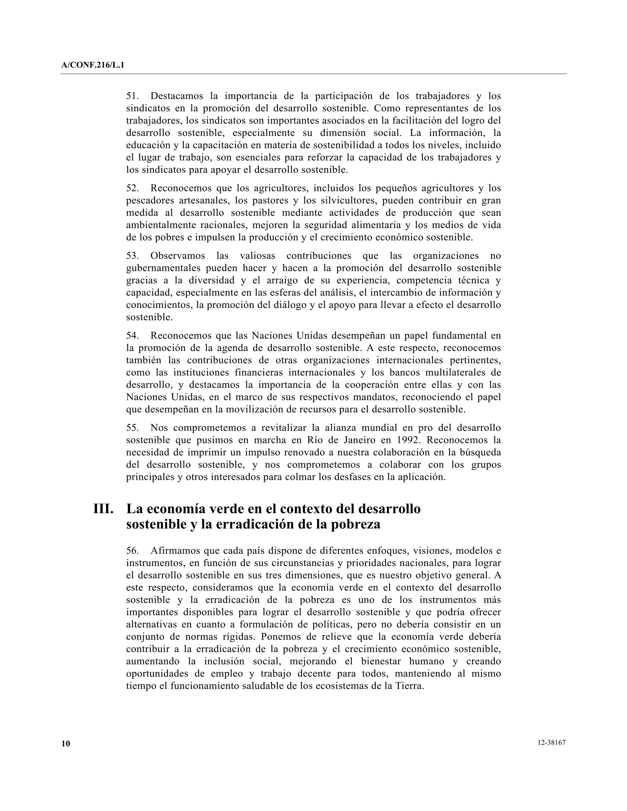 A/CONF.216/L.1


                 51. Destacamos la importancia de la participación de los trabajadores y los
                 sindicatos en la promoción del desarrollo sostenible. Como representantes de los
                 trabajadores, los sindicatos son importantes asociados en la facilitación del logro del
                 desarrollo sostenible, especialmente su dimensión social. La información, la
                 educación y la capacitación en materia de sostenibilidad a todos los niveles, incluido
                 el lugar de trabajo, son esenciales para reforzar la capacidad de los trabajadores y
                 los sindicatos para apoyar el desarrollo sostenible.
                 52. Reconocemos que los agricultores, incluidos los pequeños agricultores y los
                 pescadores artesanales, los pastores y los silvicultores, pueden contribuir en gran
                 medida al desarrollo sostenible mediante actividades de producción que sean
                 ambientalmente racionales, mejoren la seguridad alimentaria y los medios de vida
                 de los pobres e impulsen la producción y el crecimiento económico sostenible.
                 53. Observamos las valiosas contribuciones que las organizaciones no
                 gubernamentales pueden hacer y hacen a la promoción del desarrollo sostenible
                 gracias a la diversidad y el arraigo de su experiencia, competencia técnica y
                 capacidad, especialmente en las esferas del análisis, el intercambio de información y
                 conocimientos, la promoción del diálogo y el apoyo para llevar a efecto el desarrollo
                 sostenible.
                 54. Reconocemos que las Naciones Unidas desempeñan un papel fundamental en
                 la promoción de la agenda de desarrollo sostenible. A este respecto, reconocemos
                 también las contribuciones de otras organizaciones internacionales pertinentes,
                 como las instituciones financieras internacionales y los bancos multilaterales de
                 desarrollo, y destacamos la importancia de la cooperación entre ellas y con las
                 Naciones Unidas, en el marco de sus respectivos mandatos, reconociendo el papel
                 que desempeñan en la movilización de recursos para el desarrollo sostenible.
                 55. Nos comprometemos a revitalizar la alianza mundial en pro del desarrollo
                 sostenible que pusimos en marcha en Río de Janeiro en 1992. Reconocemos la
                 necesidad de imprimir un impulso renovado a nuestra colaboración en la búsqueda
                 del desarrollo sostenible, y nos comprometemos a colaborar con los grupos
                 principales y otros interesados para colmar los desfases en la aplicación.


       III. La economía verde en el contexto del desarrollo
            sostenible y la erradicación de la pobreza
                 56. Afirmamos que cada país dispone de diferentes enfoques, visiones, modelos e
                 instrumentos, en función de sus circunstancias y prioridades nacionales, para lograr
                 el desarrollo sostenible en sus tres dimensiones, que es nuestro objetivo general. A
                 este respecto, consideramos que la economía verde en el contexto del desarrollo
                 sostenible y la erradicación de la pobreza es uno de los instrumentos más
                 importantes disponibles para lograr el desarrollo sostenible y que podría ofrecer
                 alternativas en cuanto a formulación de políticas, pero no debería consistir en un
                 conjunto de normas rígidas. Ponemos de relieve que la economía verde debería
                 contribuir a la erradicación de la pobreza y el crecimiento económico sostenible,
                 aumentando la inclusión social, mejorando el bienestar humano y creando
                 oportunidades de empleo y trabajo decente para todos, manteniendo al mismo
                 tiempo el funcionamiento saludable de los ecosistemas de la Tierra.




10                                                                                                         12-38167
 