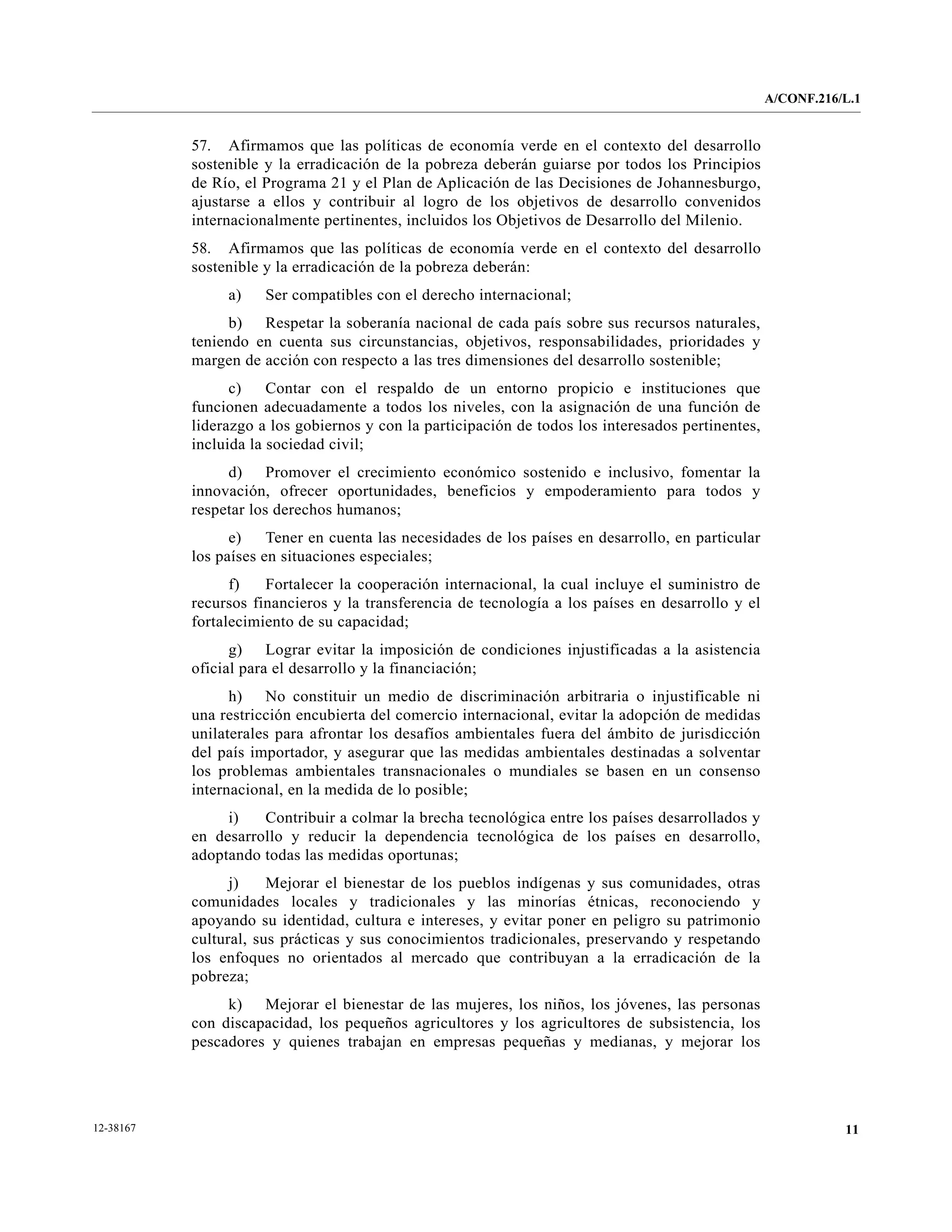A/CONF.216/L.1


           57. Afirmamos que las políticas de economía verde en el contexto del desarrollo
           sostenible y la erradicación de la pobreza deberán guiarse por todos los Principios
           de Río, el Programa 21 y el Plan de Aplicación de las Decisiones de Johannesburgo,
           ajustarse a ellos y contribuir al logro de los objetivos de desarrollo convenidos
           internacionalmente pertinentes, incluidos los Objetivos de Desarrollo del Milenio.
           58. Afirmamos que las políticas de economía verde en el contexto del desarrollo
           sostenible y la erradicación de la pobreza deberán:
                a)    Ser compatibles con el derecho internacional;
                 b) Respetar la soberanía nacional de cada país sobre sus recursos naturales,
           teniendo en cuenta sus circunstancias, objetivos, responsabilidades, prioridades y
           margen de acción con respecto a las tres dimensiones del desarrollo sostenible;
                 c)    Contar con el respaldo de un entorno propicio e instituciones que
           funcionen adecuadamente a todos los niveles, con la asignación de una función de
           liderazgo a los gobiernos y con la participación de todos los interesados pertinentes,
           incluida la sociedad civil;
                d) Promover el crecimiento económico sostenido e inclusivo, fomentar la
           innovación, ofrecer oportunidades, beneficios y empoderamiento para todos y
           respetar los derechos humanos;
                 e)    Tener en cuenta las necesidades de los países en desarrollo, en particular
           los países en situaciones especiales;
                 f)   Fortalecer la cooperación internacional, la cual incluye el suministro de
           recursos financieros y la transferencia de tecnología a los países en desarrollo y el
           fortalecimiento de su capacidad;
                 g) Lograr evitar la imposición de condiciones injustificadas a la asistencia
           oficial para el desarrollo y la financiación;
                 h) No constituir un medio de discriminación arbitraria o injustificable ni
           una restricción encubierta del comercio internacional, evitar la adopción de medidas
           unilaterales para afrontar los desafíos ambientales fuera del ámbito de jurisdicción
           del país importador, y asegurar que las medidas ambientales destinadas a solventar
           los problemas ambientales transnacionales o mundiales se basen en un consenso
           internacional, en la medida de lo posible;
                i)   Contribuir a colmar la brecha tecnológica entre los países desarrollados y
           en desarrollo y reducir la dependencia tecnológica de los países en desarrollo,
           adoptando todas las medidas oportunas;
                 j)    Mejorar el bienestar de los pueblos indígenas y sus comunidades, otras
           comunidades locales y tradicionales y las minorías étnicas, reconociendo y
           apoyando su identidad, cultura e intereses, y evitar poner en peligro su patrimonio
           cultural, sus prácticas y sus conocimientos tradicionales, preservando y respetando
           los enfoques no orientados al mercado que contribuyan a la erradicación de la
           pobreza;
                k) Mejorar el bienestar de las mujeres, los niños, los jóvenes, las personas
           con discapacidad, los pequeños agricultores y los agricultores de subsistencia, los
           pescadores y quienes trabajan en empresas pequeñas y medianas, y mejorar los




12-38167                                                                                                       11
 