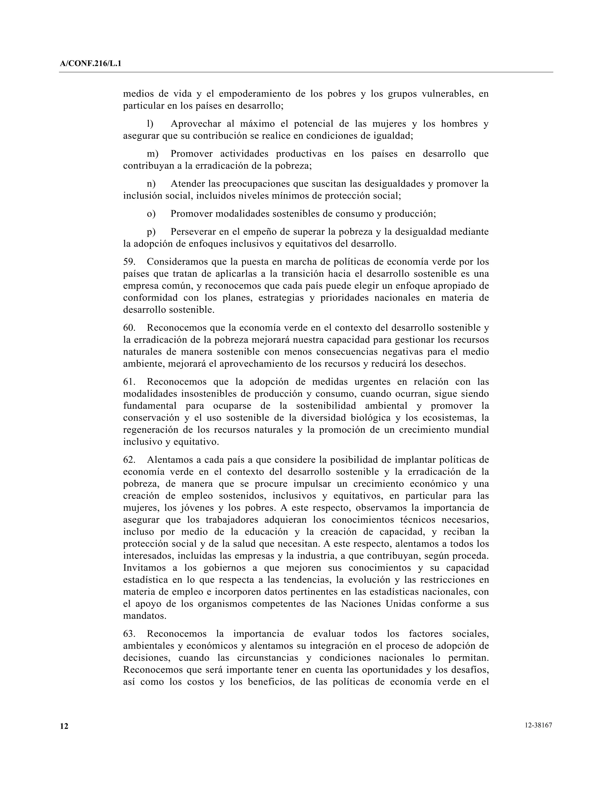 A/CONF.216/L.1


                 medios de vida y el empoderamiento de los pobres y los grupos vulnerables, en
                 particular en los países en desarrollo;
                      l)    Aprovechar al máximo el potencial de las mujeres y los hombres y
                 asegurar que su contribución se realice en condiciones de igualdad;
                       m) Promover actividades productivas en los países en desarrollo que
                 contribuyan a la erradicación de la pobreza;
                       n) Atender las preocupaciones que suscitan las desigualdades y promover la
                 inclusión social, incluidos niveles mínimos de protección social;
                      o)    Promover modalidades sostenibles de consumo y producción;
                       p) Perseverar en el empeño de superar la pobreza y la desigualdad mediante
                 la adopción de enfoques inclusivos y equitativos del desarrollo.
                 59. Consideramos que la puesta en marcha de políticas de economía verde por los
                 países que tratan de aplicarlas a la transición hacia el desarrollo sostenible es una
                 empresa común, y reconocemos que cada país puede elegir un enfoque apropiado de
                 conformidad con los planes, estrategias y prioridades nacionales en materia de
                 desarrollo sostenible.
                 60. Reconocemos que la economía verde en el contexto del desarrollo sostenible y
                 la erradicación de la pobreza mejorará nuestra capacidad para gestionar los recursos
                 naturales de manera sostenible con menos consecuencias negativas para el medio
                 ambiente, mejorará el aprovechamiento de los recursos y reducirá los desechos.
                 61. Reconocemos que la adopción de medidas urgentes en relación con las
                 modalidades insostenibles de producción y consumo, cuando ocurran, sigue siendo
                 fundamental para ocuparse de la sostenibilidad ambiental y promover la
                 conservación y el uso sostenible de la diversidad biológica y los ecosistemas, la
                 regeneración de los recursos naturales y la promoción de un crecimiento mundial
                 inclusivo y equitativo.
                 62. Alentamos a cada país a que considere la posibilidad de implantar políticas de
                 economía verde en el contexto del desarrollo sostenible y la erradicación de la
                 pobreza, de manera que se procure impulsar un crecimiento económico y una
                 creación de empleo sostenidos, inclusivos y equitativos, en particular para las
                 mujeres, los jóvenes y los pobres. A este respecto, observamos la importancia de
                 asegurar que los trabajadores adquieran los conocimientos técnicos necesarios,
                 incluso por medio de la educación y la creación de capacidad, y reciban la
                 protección social y de la salud que necesitan. A este respecto, alentamos a todos los
                 interesados, incluidas las empresas y la industria, a que contribuyan, según proceda.
                 Invitamos a los gobiernos a que mejoren sus conocimientos y su capacidad
                 estadística en lo que respecta a las tendencias, la evolución y las restricciones en
                 materia de empleo e incorporen datos pertinentes en las estadísticas nacionales, con
                 el apoyo de los organismos competentes de las Naciones Unidas conforme a sus
                 mandatos.
                 63. Reconocemos la importancia de evaluar todos los factores sociales,
                 ambientales y económicos y alentamos su integración en el proceso de adopción de
                 decisiones, cuando las circunstancias y condiciones nacionales lo permitan.
                 Reconocemos que será importante tener en cuenta las oportunidades y los desafíos,
                 así como los costos y los beneficios, de las políticas de economía verde en el



12                                                                                                       12-38167
 