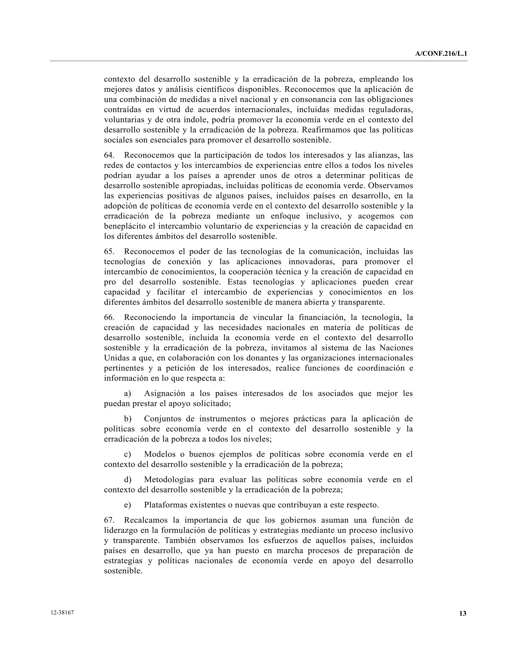 A/CONF.216/L.1


           contexto del desarrollo sostenible y la erradicación de la pobreza, empleando los
           mejores datos y análisis científicos disponibles. Reconocemos que la aplicación de
           una combinación de medidas a nivel nacional y en consonancia con las obligaciones
           contraídas en virtud de acuerdos internacionales, incluidas medidas reguladoras,
           voluntarias y de otra índole, podría promover la economía verde en el contexto del
           desarrollo sostenible y la erradicación de la pobreza. Reafirmamos que las políticas
           sociales son esenciales para promover el desarrollo sostenible.
           64. Reconocemos que la participación de todos los interesados y las alianzas, las
           redes de contactos y los intercambios de experiencias entre ellos a todos los niveles
           podrían ayudar a los países a aprender unos de otros a determinar políticas de
           desarrollo sostenible apropiadas, incluidas políticas de economía verde. Observamos
           las experiencias positivas de algunos países, incluidos países en desarrollo, en la
           adopción de políticas de economía verde en el contexto del desarrollo sostenible y la
           erradicación de la pobreza mediante un enfoque inclusivo, y acogemos con
           beneplácito el intercambio voluntario de experiencias y la creación de capacidad en
           los diferentes ámbitos del desarrollo sostenible.
           65. Reconocemos el poder de las tecnologías de la comunicación, incluidas las
           tecnologías de conexión y las aplicaciones innovadoras, para promover el
           intercambio de conocimientos, la cooperación técnica y la creación de capacidad en
           pro del desarrollo sostenible. Estas tecnologías y aplicaciones pueden crear
           capacidad y facilitar el intercambio de experiencias y conocimientos en los
           diferentes ámbitos del desarrollo sostenible de manera abierta y transparente.
           66. Reconociendo la importancia de vincular la financiación, la tecnología, la
           creación de capacidad y las necesidades nacionales en materia de políticas de
           desarrollo sostenible, incluida la economía verde en el contexto del desarrollo
           sostenible y la erradicación de la pobreza, invitamos al sistema de las Naciones
           Unidas a que, en colaboración con los donantes y las organizaciones internacionales
           pertinentes y a petición de los interesados, realice funciones de coordinación e
           información en lo que respecta a:
                a)   Asignación a los países interesados de los asociados que mejor les
           puedan prestar el apoyo solicitado;
                 b) Conjuntos de instrumentos o mejores prácticas para la aplicación de
           políticas sobre economía verde en el contexto del desarrollo sostenible y la
           erradicación de la pobreza a todos los niveles;
                c)   Modelos o buenos ejemplos de políticas sobre economía verde en el
           contexto del desarrollo sostenible y la erradicación de la pobreza;
                d) Metodologías para evaluar las políticas sobre economía verde en el
           contexto del desarrollo sostenible y la erradicación de la pobreza;
                e)    Plataformas existentes o nuevas que contribuyan a este respecto.
           67. Recalcamos la importancia de que los gobiernos asuman una función de
           liderazgo en la formulación de políticas y estrategias mediante un proceso inclusivo
           y transparente. También observamos los esfuerzos de aquellos países, incluidos
           países en desarrollo, que ya han puesto en marcha procesos de preparación de
           estrategias y políticas nacionales de economía verde en apoyo del desarrollo
           sostenible.



12-38167                                                                                                      13
 