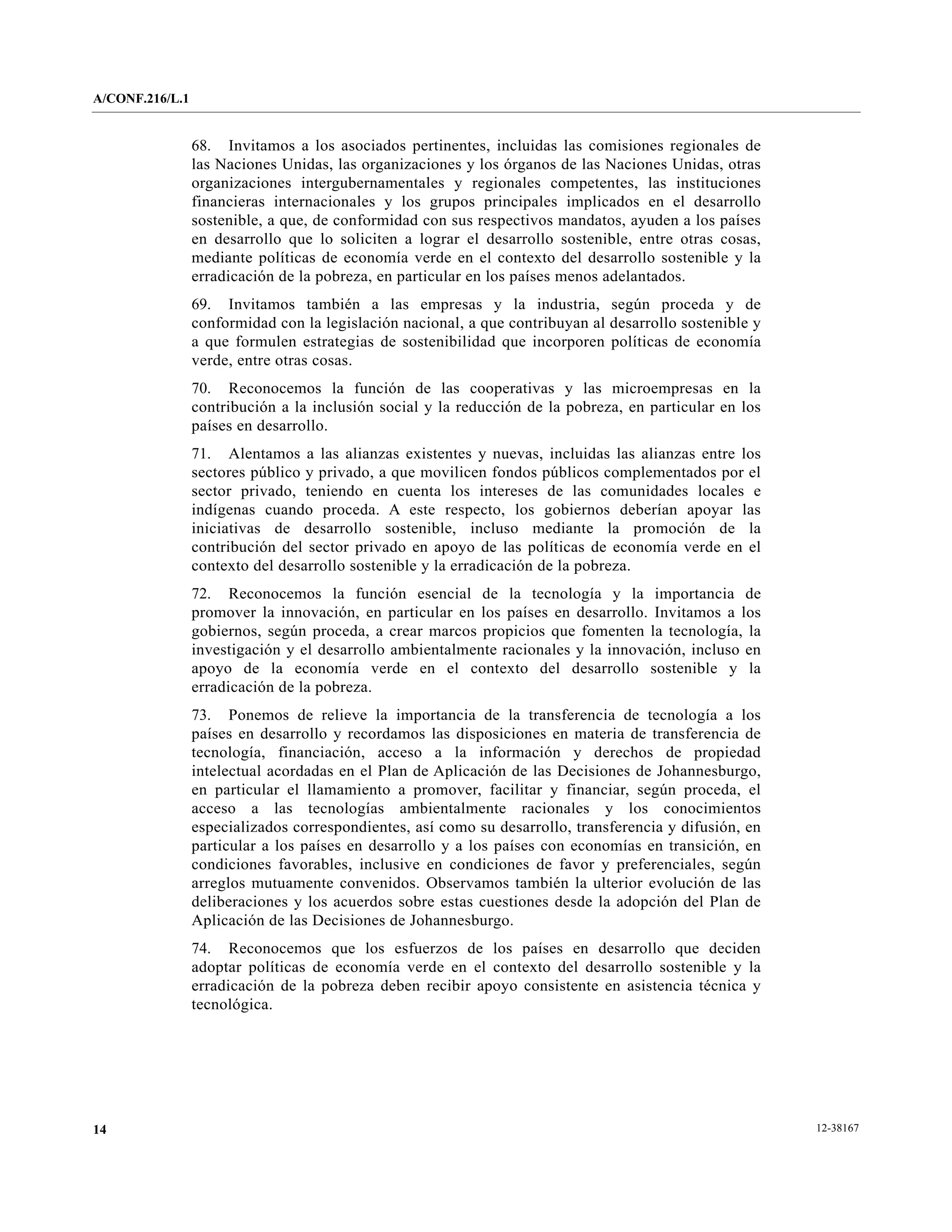 A/CONF.216/L.1


                 68. Invitamos a los asociados pertinentes, incluidas las comisiones regionales de
                 las Naciones Unidas, las organizaciones y los órganos de las Naciones Unidas, otras
                 organizaciones intergubernamentales y regionales competentes, las instituciones
                 financieras internacionales y los grupos principales implicados en el desarrollo
                 sostenible, a que, de conformidad con sus respectivos mandatos, ayuden a los países
                 en desarrollo que lo soliciten a lograr el desarrollo sostenible, entre otras cosas,
                 mediante políticas de economía verde en el contexto del desarrollo sostenible y la
                 erradicación de la pobreza, en particular en los países menos adelantados.
                 69. Invitamos también a las empresas y la industria, según proceda y de
                 conformidad con la legislación nacional, a que contribuyan al desarrollo sostenible y
                 a que formulen estrategias de sostenibilidad que incorporen políticas de economía
                 verde, entre otras cosas.
                 70. Reconocemos la función de las cooperativas y las microempresas en la
                 contribución a la inclusión social y la reducción de la pobreza, en particular en los
                 países en desarrollo.
                 71. Alentamos a las alianzas existentes y nuevas, incluidas las alianzas entre los
                 sectores público y privado, a que movilicen fondos públicos complementados por el
                 sector privado, teniendo en cuenta los intereses de las comunidades locales e
                 indígenas cuando proceda. A este respecto, los gobiernos deberían apoyar las
                 iniciativas de desarrollo sostenible, incluso mediante la promoción de la
                 contribución del sector privado en apoyo de las políticas de economía verde en el
                 contexto del desarrollo sostenible y la erradicación de la pobreza.
                 72. Reconocemos la función esencial de la tecnología y la importancia de
                 promover la innovación, en particular en los países en desarrollo. Invitamos a los
                 gobiernos, según proceda, a crear marcos propicios que fomenten la tecnología, la
                 investigación y el desarrollo ambientalmente racionales y la innovación, incluso en
                 apoyo de la economía verde en el contexto del desarrollo sostenible y la
                 erradicación de la pobreza.
                 73. Ponemos de relieve la importancia de la transferencia de tecnología a los
                 países en desarrollo y recordamos las disposiciones en materia de transferencia de
                 tecnología, financiación, acceso a la información y derechos de propiedad
                 intelectual acordadas en el Plan de Aplicación de las Decisiones de Johannesburgo,
                 en particular el llamamiento a promover, facilitar y financiar, según proceda, el
                 acceso a las tecnologías ambientalmente racionales y los conocimientos
                 especializados correspondientes, así como su desarrollo, transferencia y difusión, en
                 particular a los países en desarrollo y a los países con economías en transición, en
                 condiciones favorables, inclusive en condiciones de favor y preferenciales, según
                 arreglos mutuamente convenidos. Observamos también la ulterior evolución de las
                 deliberaciones y los acuerdos sobre estas cuestiones desde la adopción del Plan de
                 Aplicación de las Decisiones de Johannesburgo.
                 74. Reconocemos que los esfuerzos de los países en desarrollo que deciden
                 adoptar políticas de economía verde en el contexto del desarrollo sostenible y la
                 erradicación de la pobreza deben recibir apoyo consistente en asistencia técnica y
                 tecnológica.




14                                                                                                       12-38167
 