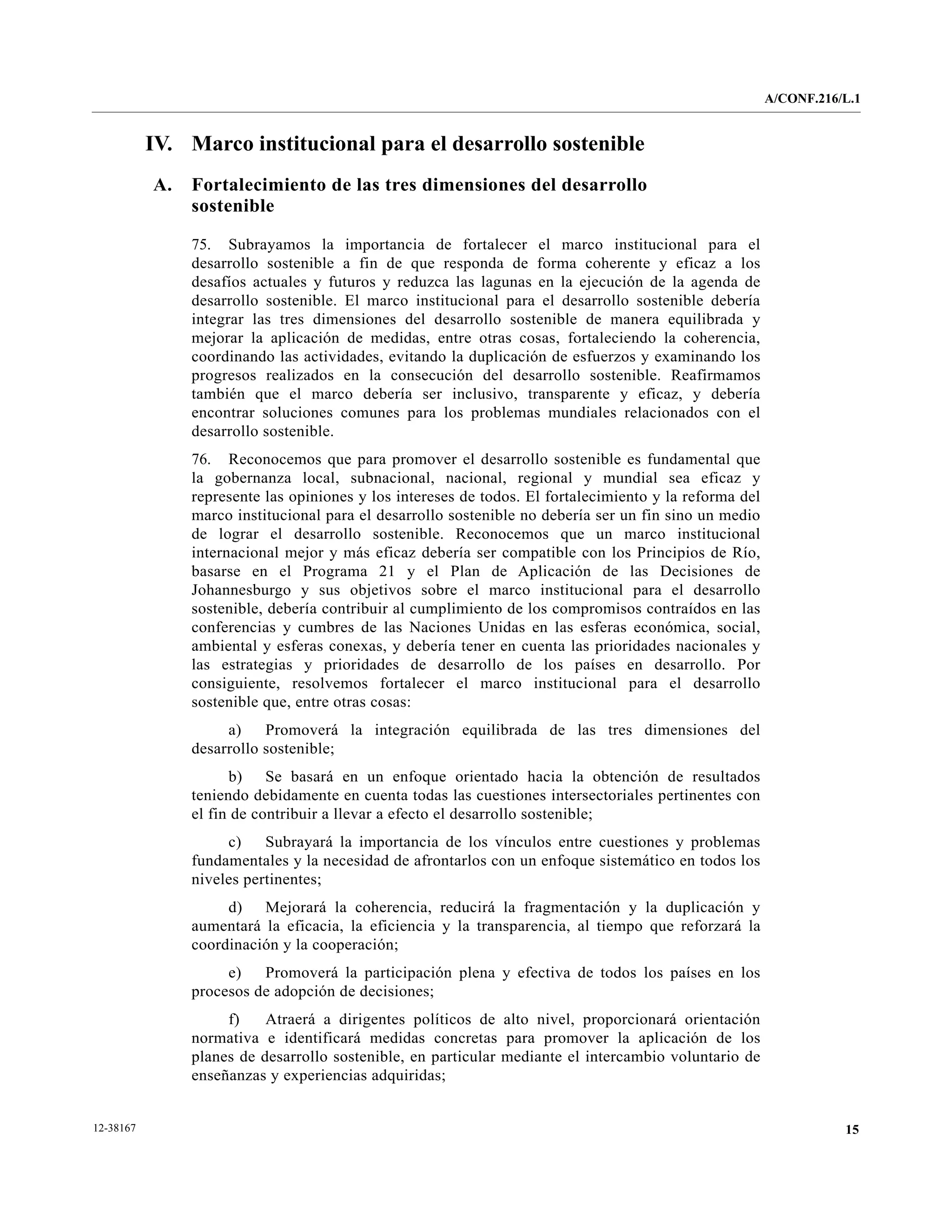 A/CONF.216/L.1


           IV. Marco institucional para el desarrollo sostenible
           A.   Fortalecimiento de las tres dimensiones del desarrollo
                sostenible

                75. Subrayamos la importancia de fortalecer el marco institucional para el
                desarrollo sostenible a fin de que responda de forma coherente y eficaz a los
                desafíos actuales y futuros y reduzca las lagunas en la ejecución de la agenda de
                desarrollo sostenible. El marco institucional para el desarrollo sostenible debería
                integrar las tres dimensiones del desarrollo sostenible de manera equilibrada y
                mejorar la aplicación de medidas, entre otras cosas, fortaleciendo la coherencia,
                coordinando las actividades, evitando la duplicación de esfuerzos y examinando los
                progresos realizados en la consecución del desarrollo sostenible. Reafirmamos
                también que el marco debería ser inclusivo, transparente y eficaz, y debería
                encontrar soluciones comunes para los problemas mundiales relacionados con el
                desarrollo sostenible.
                76. Reconocemos que para promover el desarrollo sostenible es fundamental que
                la gobernanza local, subnacional, nacional, regional y mundial sea eficaz y
                represente las opiniones y los intereses de todos. El fortalecimiento y la reforma del
                marco institucional para el desarrollo sostenible no debería ser un fin sino un medio
                de lograr el desarrollo sostenible. Reconocemos que un marco institucional
                internacional mejor y más eficaz debería ser compatible con los Principios de Río,
                basarse en el Programa 21 y el Plan de Aplicación de las Decisiones de
                Johannesburgo y sus objetivos sobre el marco institucional para el desarrollo
                sostenible, debería contribuir al cumplimiento de los compromisos contraídos en las
                conferencias y cumbres de las Naciones Unidas en las esferas económica, social,
                ambiental y esferas conexas, y debería tener en cuenta las prioridades nacionales y
                las estrategias y prioridades de desarrollo de los países en desarrollo. Por
                consiguiente, resolvemos fortalecer el marco institucional para el desarrollo
                sostenible que, entre otras cosas:
                     a)    Promoverá la integración equilibrada de las tres dimensiones del
                desarrollo sostenible;
                      b) Se basará en un enfoque orientado hacia la obtención de resultados
                teniendo debidamente en cuenta todas las cuestiones intersectoriales pertinentes con
                el fin de contribuir a llevar a efecto el desarrollo sostenible;
                     c)    Subrayará la importancia de los vínculos entre cuestiones y problemas
                fundamentales y la necesidad de afrontarlos con un enfoque sistemático en todos los
                niveles pertinentes;
                     d) Mejorará la coherencia, reducirá la fragmentación y la duplicación y
                aumentará la eficacia, la eficiencia y la transparencia, al tiempo que reforzará la
                coordinación y la cooperación;
                     e)   Promoverá la participación plena y efectiva de todos los países en los
                procesos de adopción de decisiones;
                     f)    Atraerá a dirigentes políticos de alto nivel, proporcionará orientación
                normativa e identificará medidas concretas para promover la aplicación de los
                planes de desarrollo sostenible, en particular mediante el intercambio voluntario de
                enseñanzas y experiencias adquiridas;


12-38167                                                                                                            15
 