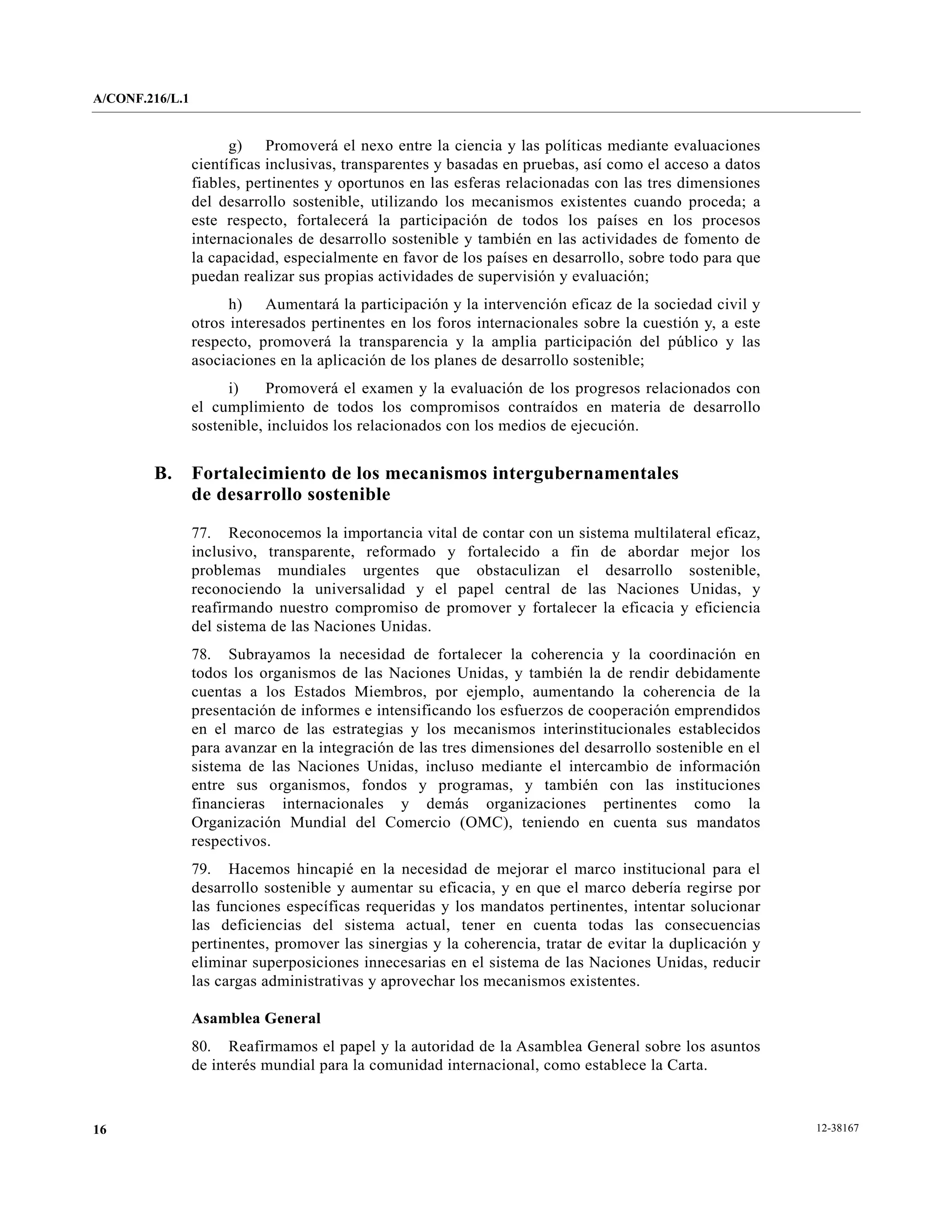 A/CONF.216/L.1


                       g) Promoverá el nexo entre la ciencia y las políticas mediante evaluaciones
                 científicas inclusivas, transparentes y basadas en pruebas, así como el acceso a datos
                 fiables, pertinentes y oportunos en las esferas relacionadas con las tres dimensiones
                 del desarrollo sostenible, utilizando los mecanismos existentes cuando proceda; a
                 este respecto, fortalecerá la participación de todos los países en los procesos
                 internacionales de desarrollo sostenible y también en las actividades de fomento de
                 la capacidad, especialmente en favor de los países en desarrollo, sobre todo para que
                 puedan realizar sus propias actividades de supervisión y evaluación;
                       h) Aumentará la participación y la intervención eficaz de la sociedad civil y
                 otros interesados pertinentes en los foros internacionales sobre la cuestión y, a este
                 respecto, promoverá la transparencia y la amplia participación del público y las
                 asociaciones en la aplicación de los planes de desarrollo sostenible;
                      i)     Promoverá el examen y la evaluación de los progresos relacionados con
                 el cumplimiento de todos los compromisos contraídos en materia de desarrollo
                 sostenible, incluidos los relacionados con los medios de ejecución.


        B.       Fortalecimiento de los mecanismos intergubernamentales
                 de desarrollo sostenible

                 77. Reconocemos la importancia vital de contar con un sistema multilateral eficaz,
                 inclusivo, transparente, reformado y fortalecido a fin de abordar mejor los
                 problemas mundiales urgentes que obstaculizan el desarrollo sostenible,
                 reconociendo la universalidad y el papel central de las Naciones Unidas, y
                 reafirmando nuestro compromiso de promover y fortalecer la eficacia y eficiencia
                 del sistema de las Naciones Unidas.
                 78. Subrayamos la necesidad de fortalecer la coherencia y la coordinación en
                 todos los organismos de las Naciones Unidas, y también la de rendir debidamente
                 cuentas a los Estados Miembros, por ejemplo, aumentando la coherencia de la
                 presentación de informes e intensificando los esfuerzos de cooperación emprendidos
                 en el marco de las estrategias y los mecanismos interinstitucionales establecidos
                 para avanzar en la integración de las tres dimensiones del desarrollo sostenible en el
                 sistema de las Naciones Unidas, incluso mediante el intercambio de información
                 entre sus organismos, fondos y programas, y también con las instituciones
                 financieras internacionales y demás organizaciones pertinentes como la
                 Organización Mundial del Comercio (OMC), teniendo en cuenta sus mandatos
                 respectivos.
                 79. Hacemos hincapié en la necesidad de mejorar el marco institucional para el
                 desarrollo sostenible y aumentar su eficacia, y en que el marco debería regirse por
                 las funciones específicas requeridas y los mandatos pertinentes, intentar solucionar
                 las deficiencias del sistema actual, tener en cuenta todas las consecuencias
                 pertinentes, promover las sinergias y la coherencia, tratar de evitar la duplicación y
                 eliminar superposiciones innecesarias en el sistema de las Naciones Unidas, reducir
                 las cargas administrativas y aprovechar los mecanismos existentes.

                 Asamblea General
                 80. Reafirmamos el papel y la autoridad de la Asamblea General sobre los asuntos
                 de interés mundial para la comunidad internacional, como establece la Carta.



16                                                                                                        12-38167
 