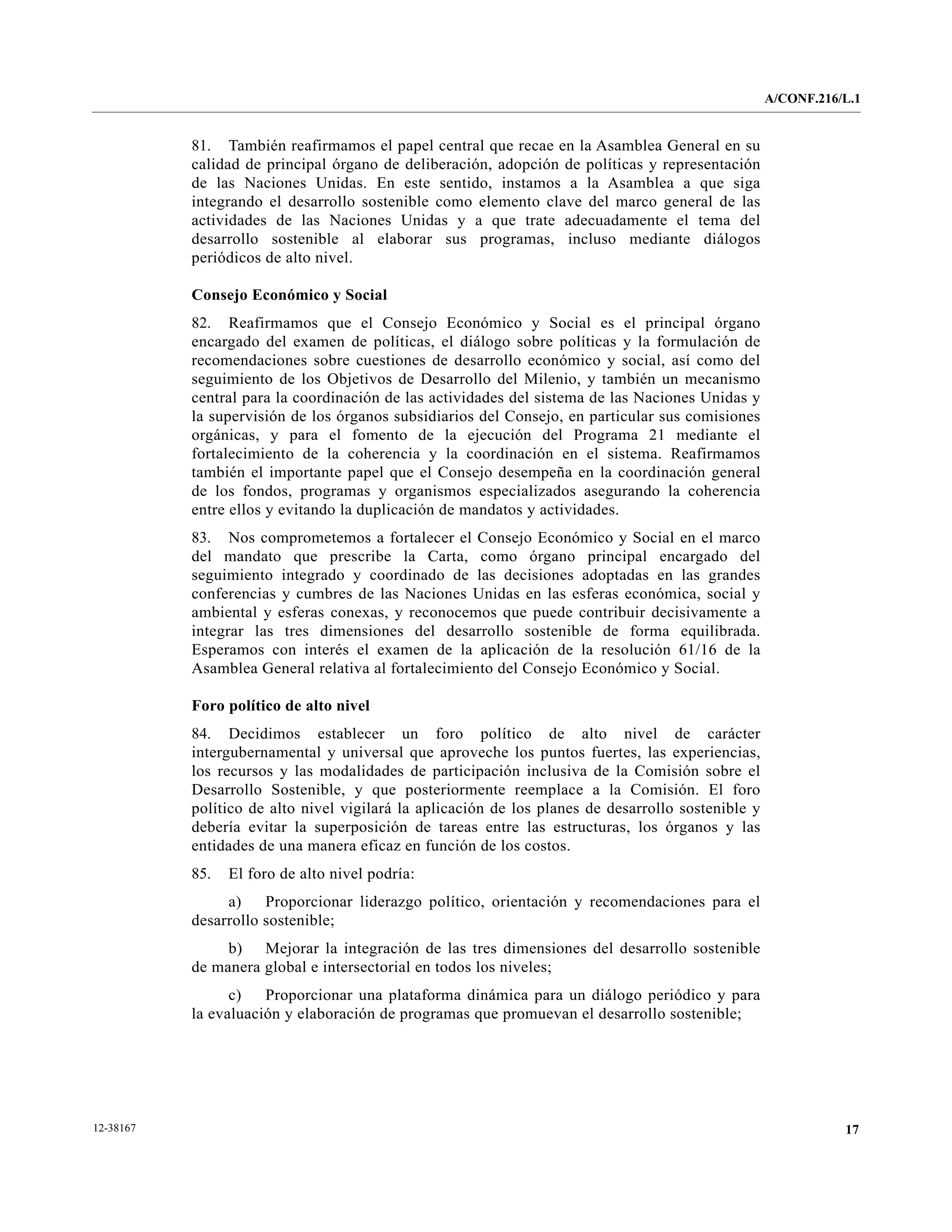 A/CONF.216/L.1


           81. También reafirmamos el papel central que recae en la Asamblea General en su
           calidad de principal órgano de deliberación, adopción de políticas y representación
           de las Naciones Unidas. En este sentido, instamos a la Asamblea a que siga
           integrando el desarrollo sostenible como elemento clave del marco general de las
           actividades de las Naciones Unidas y a que trate adecuadamente el tema del
           desarrollo sostenible al elaborar sus programas, incluso mediante diálogos
           periódicos de alto nivel.

           Consejo Económico y Social
           82. Reafirmamos que el Consejo Económico y Social es el principal órgano
           encargado del examen de políticas, el diálogo sobre políticas y la formulación de
           recomendaciones sobre cuestiones de desarrollo económico y social, así como del
           seguimiento de los Objetivos de Desarrollo del Milenio, y también un mecanismo
           central para la coordinación de las actividades del sistema de las Naciones Unidas y
           la supervisión de los órganos subsidiarios del Consejo, en particular sus comisiones
           orgánicas, y para el fomento de la ejecución del Programa 21 mediante el
           fortalecimiento de la coherencia y la coordinación en el sistema. Reafirmamos
           también el importante papel que el Consejo desempeña en la coordinación general
           de los fondos, programas y organismos especializados asegurando la coherencia
           entre ellos y evitando la duplicación de mandatos y actividades.
           83. Nos comprometemos a fortalecer el Consejo Económico y Social en el marco
           del mandato que prescribe la Carta, como órgano principal encargado del
           seguimiento integrado y coordinado de las decisiones adoptadas en las grandes
           conferencias y cumbres de las Naciones Unidas en las esferas económica, social y
           ambiental y esferas conexas, y reconocemos que puede contribuir decisivamente a
           integrar las tres dimensiones del desarrollo sostenible de forma equilibrada.
           Esperamos con interés el examen de la aplicación de la resolución 61/16 de la
           Asamblea General relativa al fortalecimiento del Consejo Económico y Social.

           Foro político de alto nivel
           84. Decidimos establecer un foro político de alto nivel de carácter
           intergubernamental y universal que aproveche los puntos fuertes, las experiencias,
           los recursos y las modalidades de participación inclusiva de la Comisión sobre el
           Desarrollo Sostenible, y que posteriormente reemplace a la Comisión. El foro
           político de alto nivel vigilará la aplicación de los planes de desarrollo sostenible y
           debería evitar la superposición de tareas entre las estructuras, los órganos y las
           entidades de una manera eficaz en función de los costos.
           85.   El foro de alto nivel podría:
                a)    Proporcionar liderazgo político, orientación y recomendaciones para el
           desarrollo sostenible;
                b) Mejorar la integración de las tres dimensiones del desarrollo sostenible
           de manera global e intersectorial en todos los niveles;
                 c)   Proporcionar una plataforma dinámica para un diálogo periódico y para
           la evaluación y elaboración de programas que promuevan el desarrollo sostenible;




12-38167                                                                                                       17
 