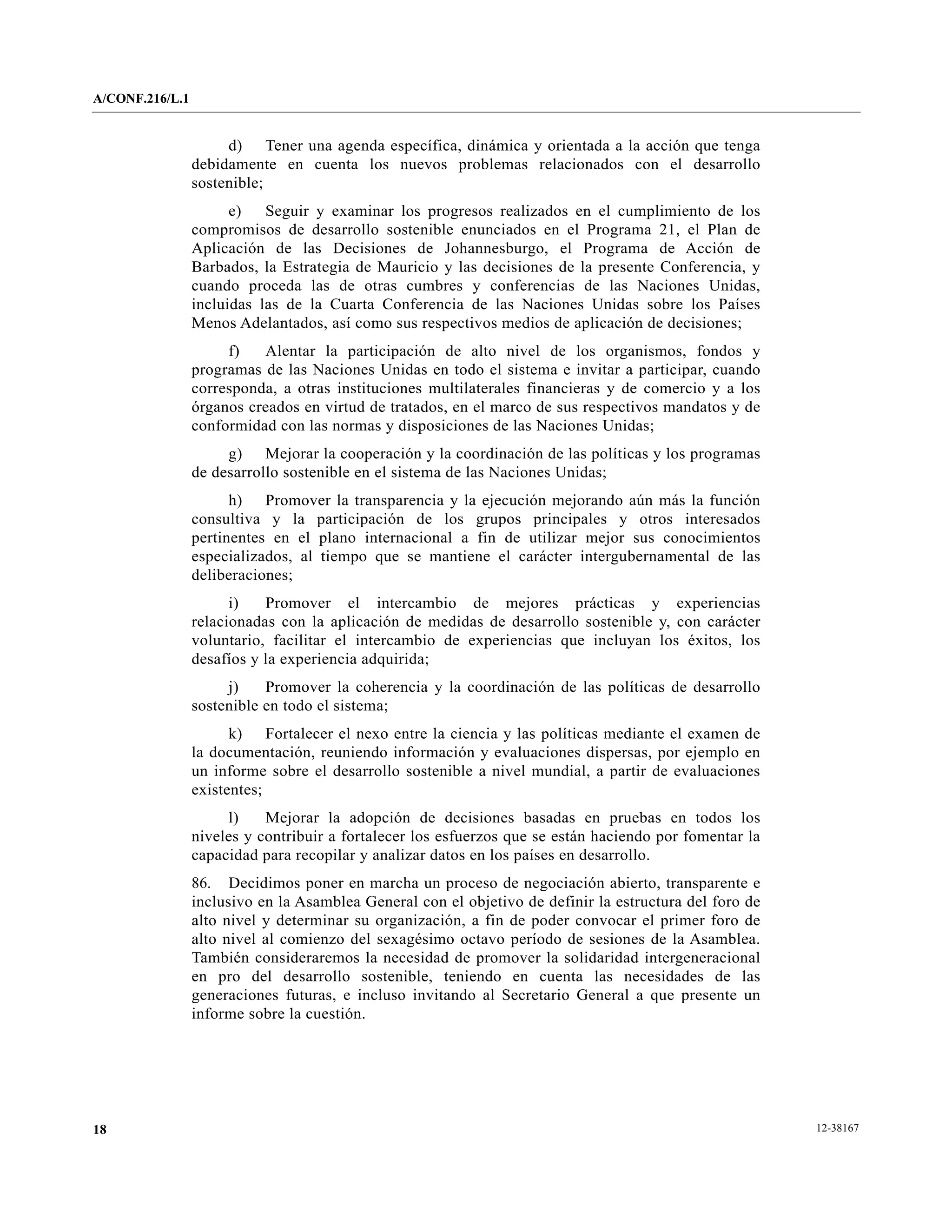 A/CONF.216/L.1


                      d) Tener una agenda específica, dinámica y orientada a la acción que tenga
                 debidamente en cuenta los nuevos problemas relacionados con el desarrollo
                 sostenible;
                       e)   Seguir y examinar los progresos realizados en el cumplimiento de los
                 compromisos de desarrollo sostenible enunciados en el Programa 21, el Plan de
                 Aplicación de las Decisiones de Johannesburgo, el Programa de Acción de
                 Barbados, la Estrategia de Mauricio y las decisiones de la presente Conferencia, y
                 cuando proceda las de otras cumbres y conferencias de las Naciones Unidas,
                 incluidas las de la Cuarta Conferencia de las Naciones Unidas sobre los Países
                 Menos Adelantados, así como sus respectivos medios de aplicación de decisiones;
                      f)   Alentar la participación de alto nivel de los organismos, fondos y
                 programas de las Naciones Unidas en todo el sistema e invitar a participar, cuando
                 corresponda, a otras instituciones multilaterales financieras y de comercio y a los
                 órganos creados en virtud de tratados, en el marco de sus respectivos mandatos y de
                 conformidad con las normas y disposiciones de las Naciones Unidas;
                      g) Mejorar la cooperación y la coordinación de las políticas y los programas
                 de desarrollo sostenible en el sistema de las Naciones Unidas;
                       h) Promover la transparencia y la ejecución mejorando aún más la función
                 consultiva y la participación de los grupos principales y otros interesados
                 pertinentes en el plano internacional a fin de utilizar mejor sus conocimientos
                 especializados, al tiempo que se mantiene el carácter intergubernamental de las
                 deliberaciones;
                       i)   Promover el intercambio de mejores prácticas y experiencias
                 relacionadas con la aplicación de medidas de desarrollo sostenible y, con carácter
                 voluntario, facilitar el intercambio de experiencias que incluyan los éxitos, los
                 desafíos y la experiencia adquirida;
                      j)    Promover la coherencia y la coordinación de las políticas de desarrollo
                 sostenible en todo el sistema;
                       k) Fortalecer el nexo entre la ciencia y las políticas mediante el examen de
                 la documentación, reuniendo información y evaluaciones dispersas, por ejemplo en
                 un informe sobre el desarrollo sostenible a nivel mundial, a partir de evaluaciones
                 existentes;
                      l)    Mejorar la adopción de decisiones basadas en pruebas en todos los
                 niveles y contribuir a fortalecer los esfuerzos que se están haciendo por fomentar la
                 capacidad para recopilar y analizar datos en los países en desarrollo.
                 86. Decidimos poner en marcha un proceso de negociación abierto, transparente e
                 inclusivo en la Asamblea General con el objetivo de definir la estructura del foro de
                 alto nivel y determinar su organización, a fin de poder convocar el primer foro de
                 alto nivel al comienzo del sexagésimo octavo período de sesiones de la Asamblea.
                 También consideraremos la necesidad de promover la solidaridad intergeneracional
                 en pro del desarrollo sostenible, teniendo en cuenta las necesidades de las
                 generaciones futuras, e incluso invitando al Secretario General a que presente un
                 informe sobre la cuestión.




18                                                                                                       12-38167
 