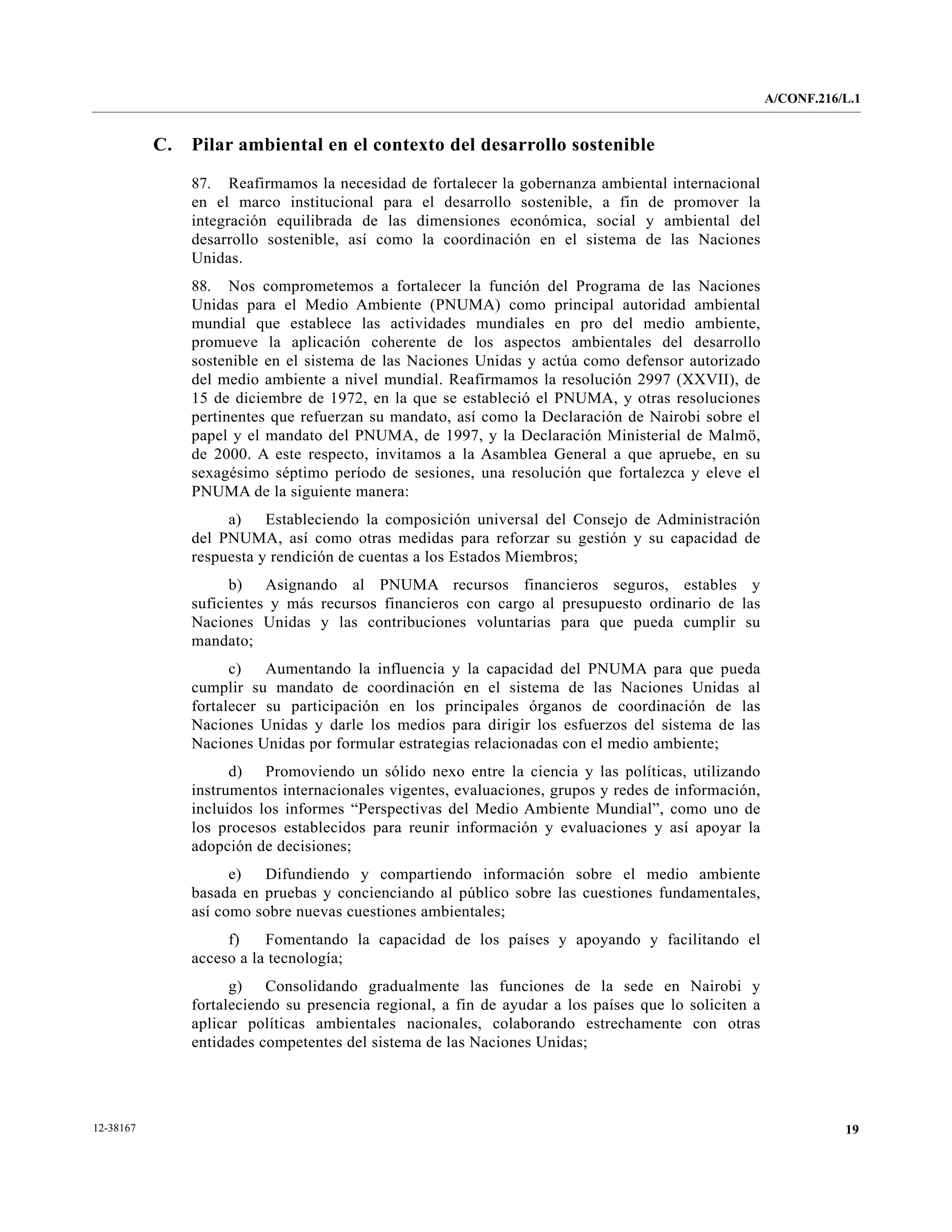 A/CONF.216/L.1


           C.   Pilar ambiental en el contexto del desarrollo sostenible

                87. Reafirmamos la necesidad de fortalecer la gobernanza ambiental internacional
                en el marco institucional para el desarrollo sostenible, a fin de promover la
                integración equilibrada de las dimensiones económica, social y ambiental del
                desarrollo sostenible, así como la coordinación en el sistema de las Naciones
                Unidas.
                88. Nos comprometemos a fortalecer la función del Programa de las Naciones
                Unidas para el Medio Ambiente (PNUMA) como principal autoridad ambiental
                mundial que establece las actividades mundiales en pro del medio ambiente,
                promueve la aplicación coherente de los aspectos ambientales del desarrollo
                sostenible en el sistema de las Naciones Unidas y actúa como defensor autorizado
                del medio ambiente a nivel mundial. Reafirmamos la resolución 2997 (XXVII), de
                15 de diciembre de 1972, en la que se estableció el PNUMA, y otras resoluciones
                pertinentes que refuerzan su mandato, así como la Declaración de Nairobi sobre el
                papel y el mandato del PNUMA, de 1997, y la Declaración Ministerial de Malmö,
                de 2000. A este respecto, invitamos a la Asamblea General a que apruebe, en su
                sexagésimo séptimo período de sesiones, una resolución que fortalezca y eleve el
                PNUMA de la siguiente manera:
                     a)    Estableciendo la composición universal del Consejo de Administración
                del PNUMA, así como otras medidas para reforzar su gestión y su capacidad de
                respuesta y rendición de cuentas a los Estados Miembros;
                      b) Asignando al PNUMA recursos financieros seguros, estables y
                suficientes y más recursos financieros con cargo al presupuesto ordinario de las
                Naciones Unidas y las contribuciones voluntarias para que pueda cumplir su
                mandato;
                      c)   Aumentando la influencia y la capacidad del PNUMA para que pueda
                cumplir su mandato de coordinación en el sistema de las Naciones Unidas al
                fortalecer su participación en los principales órganos de coordinación de las
                Naciones Unidas y darle los medios para dirigir los esfuerzos del sistema de las
                Naciones Unidas por formular estrategias relacionadas con el medio ambiente;
                      d) Promoviendo un sólido nexo entre la ciencia y las políticas, utilizando
                instrumentos internacionales vigentes, evaluaciones, grupos y redes de información,
                incluidos los informes “Perspectivas del Medio Ambiente Mundial”, como uno de
                los procesos establecidos para reunir información y evaluaciones y así apoyar la
                adopción de decisiones;
                      e)  Difundiendo y compartiendo información sobre el medio ambiente
                basada en pruebas y concienciando al público sobre las cuestiones fundamentales,
                así como sobre nuevas cuestiones ambientales;
                     f)    Fomentando la capacidad de los países y apoyando y facilitando el
                acceso a la tecnología;
                      g) Consolidando gradualmente las funciones de la sede en Nairobi y
                fortaleciendo su presencia regional, a fin de ayudar a los países que lo soliciten a
                aplicar políticas ambientales nacionales, colaborando estrechamente con otras
                entidades competentes del sistema de las Naciones Unidas;




12-38167                                                                                                          19
 