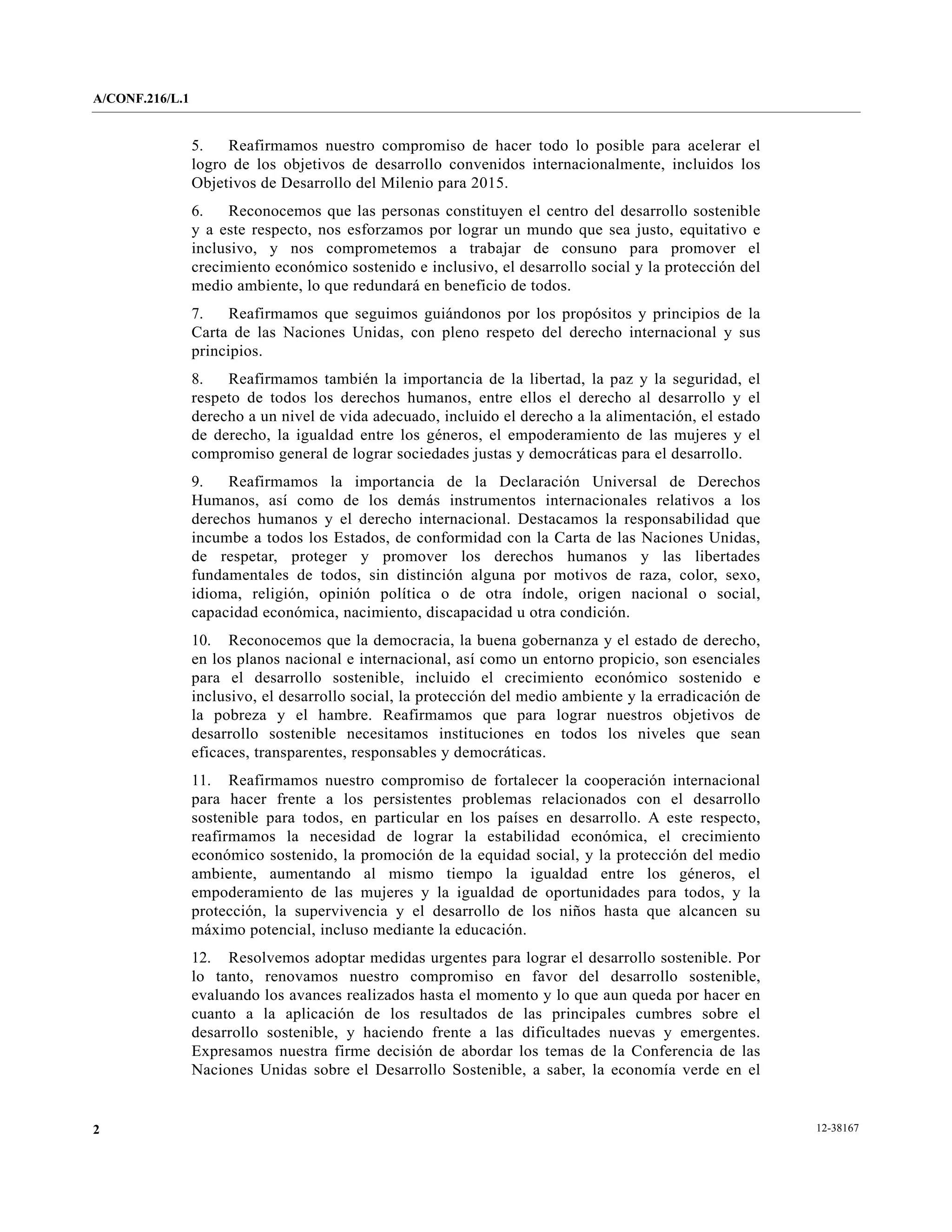 A/CONF.216/L.1


                 5.   Reafirmamos nuestro compromiso de hacer todo lo posible para acelerar el
                 logro de los objetivos de desarrollo convenidos internacionalmente, incluidos los
                 Objetivos de Desarrollo del Milenio para 2015.
                 6.    Reconocemos que las personas constituyen el centro del desarrollo sostenible
                 y a este respecto, nos esforzamos por lograr un mundo que sea justo, equitativo e
                 inclusivo, y nos comprometemos a trabajar de consuno para promover el
                 crecimiento económico sostenido e inclusivo, el desarrollo social y la protección del
                 medio ambiente, lo que redundará en beneficio de todos.
                 7.    Reafirmamos que seguimos guiándonos por los propósitos y principios de la
                 Carta de las Naciones Unidas, con pleno respeto del derecho internacional y sus
                 principios.
                 8.   Reafirmamos también la importancia de la libertad, la paz y la seguridad, el
                 respeto de todos los derechos humanos, entre ellos el derecho al desarrollo y el
                 derecho a un nivel de vida adecuado, incluido el derecho a la alimentación, el estado
                 de derecho, la igualdad entre los géneros, el empoderamiento de las mujeres y el
                 compromiso general de lograr sociedades justas y democráticas para el desarrollo.
                 9.   Reafirmamos la importancia de la Declaración Universal de Derechos
                 Humanos, así como de los demás instrumentos internacionales relativos a los
                 derechos humanos y el derecho internacional. Destacamos la responsabilidad que
                 incumbe a todos los Estados, de conformidad con la Carta de las Naciones Unidas,
                 de respetar, proteger y promover los derechos humanos y las libertades
                 fundamentales de todos, sin distinción alguna por motivos de raza, color, sexo,
                 idioma, religión, opinión política o de otra índole, origen nacional o social,
                 capacidad económica, nacimiento, discapacidad u otra condición.
                 10. Reconocemos que la democracia, la buena gobernanza y el estado de derecho,
                 en los planos nacional e internacional, así como un entorno propicio, son esenciales
                 para el desarrollo sostenible, incluido el crecimiento económico sostenido e
                 inclusivo, el desarrollo social, la protección del medio ambiente y la erradicación de
                 la pobreza y el hambre. Reafirmamos que para lograr nuestros objetivos de
                 desarrollo sostenible necesitamos instituciones en todos los niveles que sean
                 eficaces, transparentes, responsables y democráticas.
                 11. Reafirmamos nuestro compromiso de fortalecer la cooperación internacional
                 para hacer frente a los persistentes problemas relacionados con el desarrollo
                 sostenible para todos, en particular en los países en desarrollo. A este respecto,
                 reafirmamos la necesidad de lograr la estabilidad económica, el crecimiento
                 económico sostenido, la promoción de la equidad social, y la protección del medio
                 ambiente, aumentando al mismo tiempo la igualdad entre los géneros, el
                 empoderamiento de las mujeres y la igualdad de oportunidades para todos, y la
                 protección, la supervivencia y el desarrollo de los niños hasta que alcancen su
                 máximo potencial, incluso mediante la educación.
                 12. Resolvemos adoptar medidas urgentes para lograr el desarrollo sostenible. Por
                 lo tanto, renovamos nuestro compromiso en favor del desarrollo sostenible,
                 evaluando los avances realizados hasta el momento y lo que aun queda por hacer en
                 cuanto a la aplicación de los resultados de las principales cumbres sobre el
                 desarrollo sostenible, y haciendo frente a las dificultades nuevas y emergentes.
                 Expresamos nuestra firme decisión de abordar los temas de la Conferencia de las
                 Naciones Unidas sobre el Desarrollo Sostenible, a saber, la economía verde en el


2                                                                                                         12-38167
 
