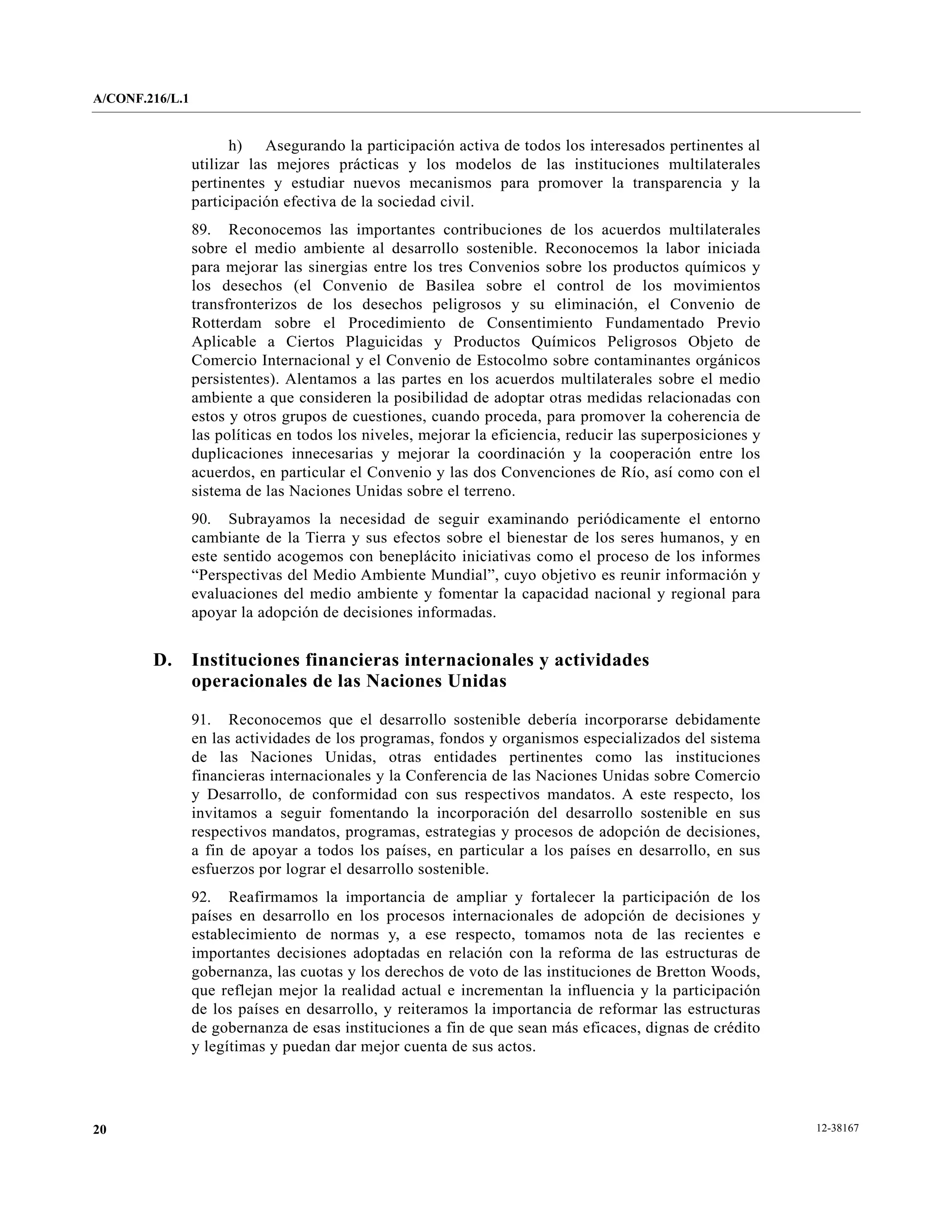A/CONF.216/L.1


                       h) Asegurando la participación activa de todos los interesados pertinentes al
                 utilizar las mejores prácticas y los modelos de las instituciones multilaterales
                 pertinentes y estudiar nuevos mecanismos para promover la transparencia y la
                 participación efectiva de la sociedad civil.
                 89. Reconocemos las importantes contribuciones de los acuerdos multilaterales
                 sobre el medio ambiente al desarrollo sostenible. Reconocemos la labor iniciada
                 para mejorar las sinergias entre los tres Convenios sobre los productos químicos y
                 los desechos (el Convenio de Basilea sobre el control de los movimientos
                 transfronterizos de los desechos peligrosos y su eliminación, el Convenio de
                 Rotterdam sobre el Procedimiento de Consentimiento Fundamentado Previo
                 Aplicable a Ciertos Plaguicidas y Productos Químicos Peligrosos Objeto de
                 Comercio Internacional y el Convenio de Estocolmo sobre contaminantes orgánicos
                 persistentes). Alentamos a las partes en los acuerdos multilaterales sobre el medio
                 ambiente a que consideren la posibilidad de adoptar otras medidas relacionadas con
                 estos y otros grupos de cuestiones, cuando proceda, para promover la coherencia de
                 las políticas en todos los niveles, mejorar la eficiencia, reducir las superposiciones y
                 duplicaciones innecesarias y mejorar la coordinación y la cooperación entre los
                 acuerdos, en particular el Convenio y las dos Convenciones de Río, así como con el
                 sistema de las Naciones Unidas sobre el terreno.
                 90. Subrayamos la necesidad de seguir examinando periódicamente el entorno
                 cambiante de la Tierra y sus efectos sobre el bienestar de los seres humanos, y en
                 este sentido acogemos con beneplácito iniciativas como el proceso de los informes
                 “Perspectivas del Medio Ambiente Mundial”, cuyo objetivo es reunir información y
                 evaluaciones del medio ambiente y fomentar la capacidad nacional y regional para
                 apoyar la adopción de decisiones informadas.


        D.       Instituciones financieras internacionales y actividades
                 operacionales de las Naciones Unidas

                 91. Reconocemos que el desarrollo sostenible debería incorporarse debidamente
                 en las actividades de los programas, fondos y organismos especializados del sistema
                 de las Naciones Unidas, otras entidades pertinentes como las instituciones
                 financieras internacionales y la Conferencia de las Naciones Unidas sobre Comercio
                 y Desarrollo, de conformidad con sus respectivos mandatos. A este respecto, los
                 invitamos a seguir fomentando la incorporación del desarrollo sostenible en sus
                 respectivos mandatos, programas, estrategias y procesos de adopción de decisiones,
                 a fin de apoyar a todos los países, en particular a los países en desarrollo, en sus
                 esfuerzos por lograr el desarrollo sostenible.
                 92. Reafirmamos la importancia de ampliar y fortalecer la participación de los
                 países en desarrollo en los procesos internacionales de adopción de decisiones y
                 establecimiento de normas y, a ese respecto, tomamos nota de las recientes e
                 importantes decisiones adoptadas en relación con la reforma de las estructuras de
                 gobernanza, las cuotas y los derechos de voto de las instituciones de Bretton Woods,
                 que reflejan mejor la realidad actual e incrementan la influencia y la participación
                 de los países en desarrollo, y reiteramos la importancia de reformar las estructuras
                 de gobernanza de esas instituciones a fin de que sean más eficaces, dignas de crédito
                 y legítimas y puedan dar mejor cuenta de sus actos.




20                                                                                                          12-38167
 