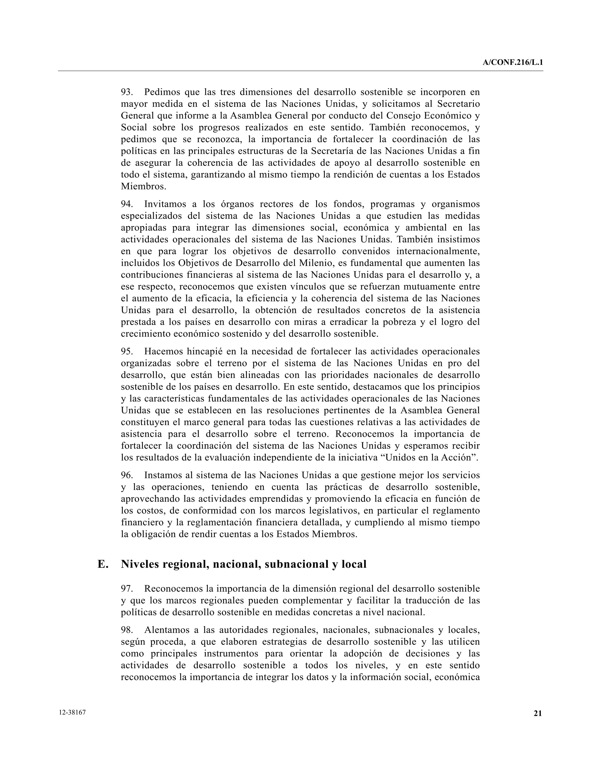 A/CONF.216/L.1


                93. Pedimos que las tres dimensiones del desarrollo sostenible se incorporen en
                mayor medida en el sistema de las Naciones Unidas, y solicitamos al Secretario
                General que informe a la Asamblea General por conducto del Consejo Económico y
                Social sobre los progresos realizados en este sentido. También reconocemos, y
                pedimos que se reconozca, la importancia de fortalecer la coordinación de las
                políticas en las principales estructuras de la Secretaría de las Naciones Unidas a fin
                de asegurar la coherencia de las actividades de apoyo al desarrollo sostenible en
                todo el sistema, garantizando al mismo tiempo la rendición de cuentas a los Estados
                Miembros.
                94. Invitamos a los órganos rectores de los fondos, programas y organismos
                especializados del sistema de las Naciones Unidas a que estudien las medidas
                apropiadas para integrar las dimensiones social, económica y ambiental en las
                actividades operacionales del sistema de las Naciones Unidas. También insistimos
                en que para lograr los objetivos de desarrollo convenidos internacionalmente,
                incluidos los Objetivos de Desarrollo del Milenio, es fundamental que aumenten las
                contribuciones financieras al sistema de las Naciones Unidas para el desarrollo y, a
                ese respecto, reconocemos que existen vínculos que se refuerzan mutuamente entre
                el aumento de la eficacia, la eficiencia y la coherencia del sistema de las Naciones
                Unidas para el desarrollo, la obtención de resultados concretos de la asistencia
                prestada a los países en desarrollo con miras a erradicar la pobreza y el logro del
                crecimiento económico sostenido y del desarrollo sostenible.
                95. Hacemos hincapié en la necesidad de fortalecer las actividades operacionales
                organizadas sobre el terreno por el sistema de las Naciones Unidas en pro del
                desarrollo, que están bien alineadas con las prioridades nacionales de desarrollo
                sostenible de los países en desarrollo. En este sentido, destacamos que los principios
                y las características fundamentales de las actividades operacionales de las Naciones
                Unidas que se establecen en las resoluciones pertinentes de la Asamblea General
                constituyen el marco general para todas las cuestiones relativas a las actividades de
                asistencia para el desarrollo sobre el terreno. Reconocemos la importancia de
                fortalecer la coordinación del sistema de las Naciones Unidas y esperamos recibir
                los resultados de la evaluación independiente de la iniciativa “Unidos en la Acción”.
                96. Instamos al sistema de las Naciones Unidas a que gestione mejor los servicios
                y las operaciones, teniendo en cuenta las prácticas de desarrollo sostenible,
                aprovechando las actividades emprendidas y promoviendo la eficacia en función de
                los costos, de conformidad con los marcos legislativos, en particular el reglamento
                financiero y la reglamentación financiera detallada, y cumpliendo al mismo tiempo
                la obligación de rendir cuentas a los Estados Miembros.


           E.   Niveles regional, nacional, subnacional y local

                97. Reconocemos la importancia de la dimensión regional del desarrollo sostenible
                y que los marcos regionales pueden complementar y facilitar la traducción de las
                políticas de desarrollo sostenible en medidas concretas a nivel nacional.
                98. Alentamos a las autoridades regionales, nacionales, subnacionales y locales,
                según proceda, a que elaboren estrategias de desarrollo sostenible y las utilicen
                como principales instrumentos para orientar la adopción de decisiones y las
                actividades de desarrollo sostenible a todos los niveles, y en este sentido
                reconocemos la importancia de integrar los datos y la información social, económica


12-38167                                                                                                            21
 
