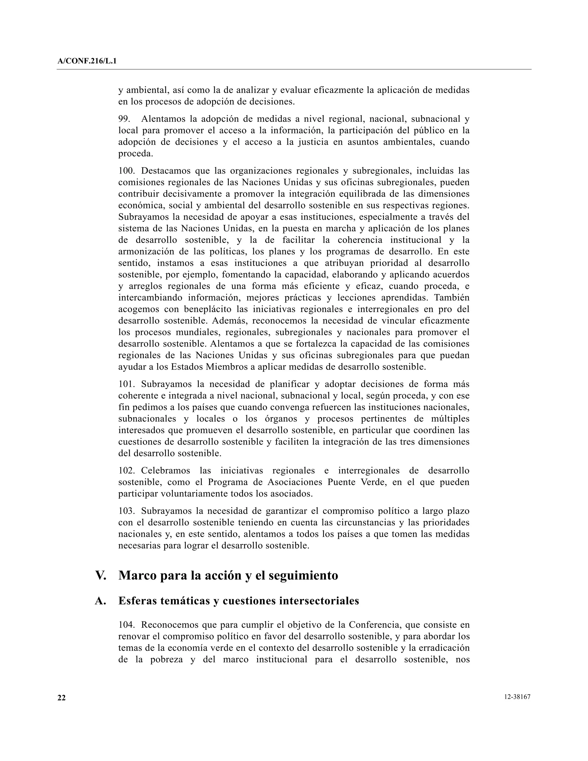 A/CONF.216/L.1


                 y ambiental, así como la de analizar y evaluar eficazmente la aplicación de medidas
                 en los procesos de adopción de decisiones.
                 99. Alentamos la adopción de medidas a nivel regional, nacional, subnacional y
                 local para promover el acceso a la información, la participación del público en la
                 adopción de decisiones y el acceso a la justicia en asuntos ambientales, cuando
                 proceda.
                 100. Destacamos que las organizaciones regionales y subregionales, incluidas las
                 comisiones regionales de las Naciones Unidas y sus oficinas subregionales, pueden
                 contribuir decisivamente a promover la integración equilibrada de las dimensiones
                 económica, social y ambiental del desarrollo sostenible en sus respectivas regiones.
                 Subrayamos la necesidad de apoyar a esas instituciones, especialmente a través del
                 sistema de las Naciones Unidas, en la puesta en marcha y aplicación de los planes
                 de desarrollo sostenible, y la de facilitar la coherencia institucional y la
                 armonización de las políticas, los planes y los programas de desarrollo. En este
                 sentido, instamos a esas instituciones a que atribuyan prioridad al desarrollo
                 sostenible, por ejemplo, fomentando la capacidad, elaborando y aplicando acuerdos
                 y arreglos regionales de una forma más eficiente y eficaz, cuando proceda, e
                 intercambiando información, mejores prácticas y lecciones aprendidas. También
                 acogemos con beneplácito las iniciativas regionales e interregionales en pro del
                 desarrollo sostenible. Además, reconocemos la necesidad de vincular eficazmente
                 los procesos mundiales, regionales, subregionales y nacionales para promover el
                 desarrollo sostenible. Alentamos a que se fortalezca la capacidad de las comisiones
                 regionales de las Naciones Unidas y sus oficinas subregionales para que puedan
                 ayudar a los Estados Miembros a aplicar medidas de desarrollo sostenible.
                 101. Subrayamos la necesidad de planificar y adoptar decisiones de forma más
                 coherente e integrada a nivel nacional, subnacional y local, según proceda, y con ese
                 fin pedimos a los países que cuando convenga refuercen las instituciones nacionales,
                 subnacionales y locales o los órganos y procesos pertinentes de múltiples
                 interesados que promueven el desarrollo sostenible, en particular que coordinen las
                 cuestiones de desarrollo sostenible y faciliten la integración de las tres dimensiones
                 del desarrollo sostenible.
                 102. Celebramos las iniciativas regionales e interregionales de desarrollo
                 sostenible, como el Programa de Asociaciones Puente Verde, en el que pueden
                 participar voluntariamente todos los asociados.
                 103. Subrayamos la necesidad de garantizar el compromiso político a largo plazo
                 con el desarrollo sostenible teniendo en cuenta las circunstancias y las prioridades
                 nacionales y, en este sentido, alentamos a todos los países a que tomen las medidas
                 necesarias para lograr el desarrollo sostenible.


        V. Marco para la acción y el seguimiento
        A.       Esferas temáticas y cuestiones intersectoriales

                 104. Reconocemos que para cumplir el objetivo de la Conferencia, que consiste en
                 renovar el compromiso político en favor del desarrollo sostenible, y para abordar los
                 temas de la economía verde en el contexto del desarrollo sostenible y la erradicación
                 de la pobreza y del marco institucional para el desarrollo sostenible, nos


22                                                                                                        12-38167
 