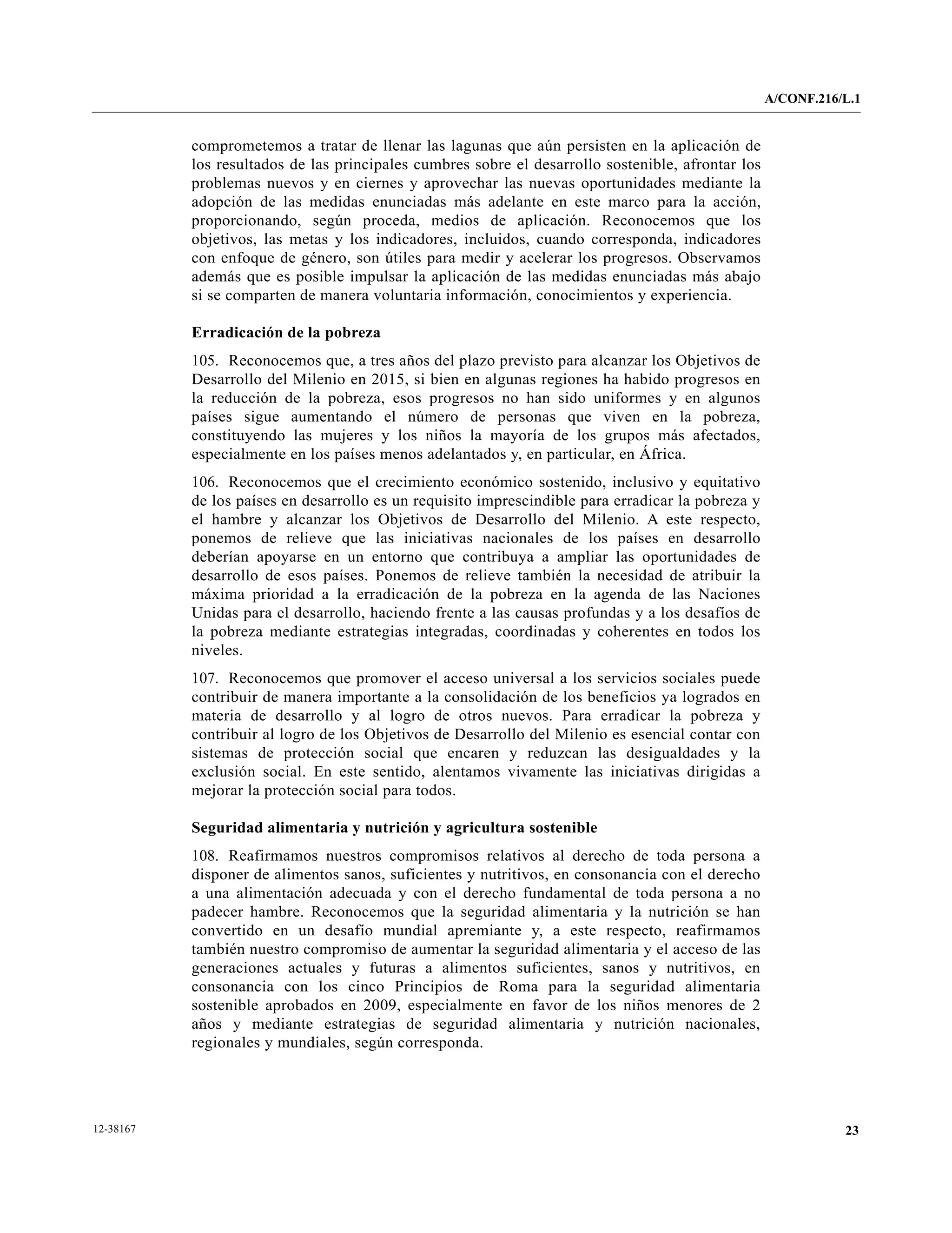 A/CONF.216/L.1


           comprometemos a tratar de llenar las lagunas que aún persisten en la aplicación de
           los resultados de las principales cumbres sobre el desarrollo sostenible, afrontar los
           problemas nuevos y en ciernes y aprovechar las nuevas oportunidades mediante la
           adopción de las medidas enunciadas más adelante en este marco para la acción,
           proporcionando, según proceda, medios de aplicación. Reconocemos que los
           objetivos, las metas y los indicadores, incluidos, cuando corresponda, indicadores
           con enfoque de género, son útiles para medir y acelerar los progresos. Observamos
           además que es posible impulsar la aplicación de las medidas enunciadas más abajo
           si se comparten de manera voluntaria información, conocimientos y experiencia.

           Erradicación de la pobreza
           105. Reconocemos que, a tres años del plazo previsto para alcanzar los Objetivos de
           Desarrollo del Milenio en 2015, si bien en algunas regiones ha habido progresos en
           la reducción de la pobreza, esos progresos no han sido uniformes y en algunos
           países sigue aumentando el número de personas que viven en la pobreza,
           constituyendo las mujeres y los niños la mayoría de los grupos más afectados,
           especialmente en los países menos adelantados y, en particular, en África.
           106. Reconocemos que el crecimiento económico sostenido, inclusivo y equitativo
           de los países en desarrollo es un requisito imprescindible para erradicar la pobreza y
           el hambre y alcanzar los Objetivos de Desarrollo del Milenio. A este respecto,
           ponemos de relieve que las iniciativas nacionales de los países en desarrollo
           deberían apoyarse en un entorno que contribuya a ampliar las oportunidades de
           desarrollo de esos países. Ponemos de relieve también la necesidad de atribuir la
           máxima prioridad a la erradicación de la pobreza en la agenda de las Naciones
           Unidas para el desarrollo, haciendo frente a las causas profundas y a los desafíos de
           la pobreza mediante estrategias integradas, coordinadas y coherentes en todos los
           niveles.
           107. Reconocemos que promover el acceso universal a los servicios sociales puede
           contribuir de manera importante a la consolidación de los beneficios ya logrados en
           materia de desarrollo y al logro de otros nuevos. Para erradicar la pobreza y
           contribuir al logro de los Objetivos de Desarrollo del Milenio es esencial contar con
           sistemas de protección social que encaren y reduzcan las desigualdades y la
           exclusión social. En este sentido, alentamos vivamente las iniciativas dirigidas a
           mejorar la protección social para todos.

           Seguridad alimentaria y nutrición y agricultura sostenible
           108. Reafirmamos nuestros compromisos relativos al derecho de toda persona a
           disponer de alimentos sanos, suficientes y nutritivos, en consonancia con el derecho
           a una alimentación adecuada y con el derecho fundamental de toda persona a no
           padecer hambre. Reconocemos que la seguridad alimentaria y la nutrición se han
           convertido en un desafío mundial apremiante y, a este respecto, reafirmamos
           también nuestro compromiso de aumentar la seguridad alimentaria y el acceso de las
           generaciones actuales y futuras a alimentos suficientes, sanos y nutritivos, en
           consonancia con los cinco Principios de Roma para la seguridad alimentaria
           sostenible aprobados en 2009, especialmente en favor de los niños menores de 2
           años y mediante estrategias de seguridad alimentaria y nutrición nacionales,
           regionales y mundiales, según corresponda.




12-38167                                                                                                       23
 