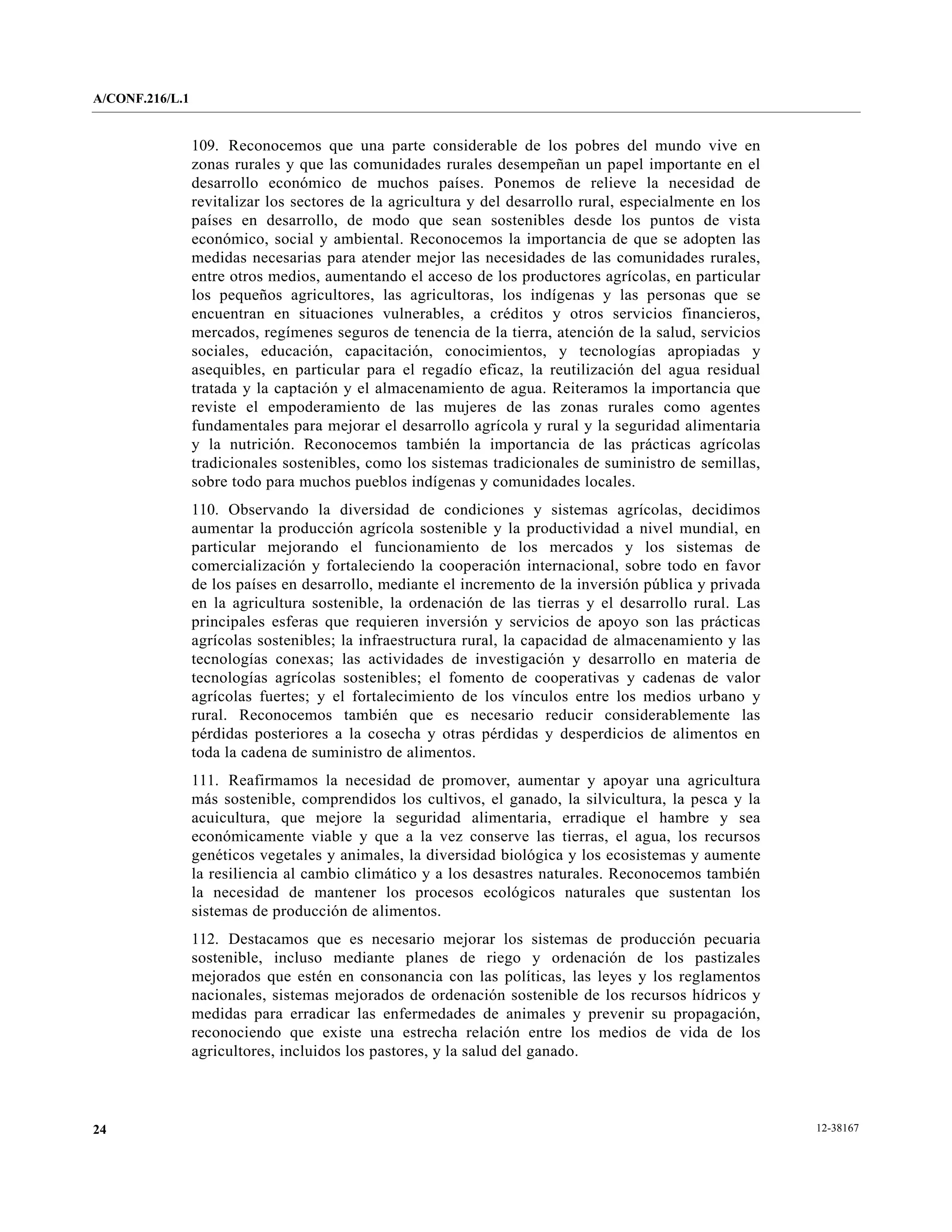 A/CONF.216/L.1


                 109. Reconocemos que una parte considerable de los pobres del mundo vive en
                 zonas rurales y que las comunidades rurales desempeñan un papel importante en el
                 desarrollo económico de muchos países. Ponemos de relieve la necesidad de
                 revitalizar los sectores de la agricultura y del desarrollo rural, especialmente en los
                 países en desarrollo, de modo que sean sostenibles desde los puntos de vista
                 económico, social y ambiental. Reconocemos la importancia de que se adopten las
                 medidas necesarias para atender mejor las necesidades de las comunidades rurales,
                 entre otros medios, aumentando el acceso de los productores agrícolas, en particular
                 los pequeños agricultores, las agricultoras, los indígenas y las personas que se
                 encuentran en situaciones vulnerables, a créditos y otros servicios financieros,
                 mercados, regímenes seguros de tenencia de la tierra, atención de la salud, servicios
                 sociales, educación, capacitación, conocimientos, y tecnologías apropiadas y
                 asequibles, en particular para el regadío eficaz, la reutilización del agua residual
                 tratada y la captación y el almacenamiento de agua. Reiteramos la importancia que
                 reviste el empoderamiento de las mujeres de las zonas rurales como agentes
                 fundamentales para mejorar el desarrollo agrícola y rural y la seguridad alimentaria
                 y la nutrición. Reconocemos también la importancia de las prácticas agrícolas
                 tradicionales sostenibles, como los sistemas tradicionales de suministro de semillas,
                 sobre todo para muchos pueblos indígenas y comunidades locales.
                 110. Observando la diversidad de condiciones y sistemas agrícolas, decidimos
                 aumentar la producción agrícola sostenible y la productividad a nivel mundial, en
                 particular mejorando el funcionamiento de los mercados y los sistemas de
                 comercialización y fortaleciendo la cooperación internacional, sobre todo en favor
                 de los países en desarrollo, mediante el incremento de la inversión pública y privada
                 en la agricultura sostenible, la ordenación de las tierras y el desarrollo rural. Las
                 principales esferas que requieren inversión y servicios de apoyo son las prácticas
                 agrícolas sostenibles; la infraestructura rural, la capacidad de almacenamiento y las
                 tecnologías conexas; las actividades de investigación y desarrollo en materia de
                 tecnologías agrícolas sostenibles; el fomento de cooperativas y cadenas de valor
                 agrícolas fuertes; y el fortalecimiento de los vínculos entre los medios urbano y
                 rural. Reconocemos también que es necesario reducir considerablemente las
                 pérdidas posteriores a la cosecha y otras pérdidas y desperdicios de alimentos en
                 toda la cadena de suministro de alimentos.
                 111. Reafirmamos la necesidad de promover, aumentar y apoyar una agricultura
                 más sostenible, comprendidos los cultivos, el ganado, la silvicultura, la pesca y la
                 acuicultura, que mejore la seguridad alimentaria, erradique el hambre y sea
                 económicamente viable y que a la vez conserve las tierras, el agua, los recursos
                 genéticos vegetales y animales, la diversidad biológica y los ecosistemas y aumente
                 la resiliencia al cambio climático y a los desastres naturales. Reconocemos también
                 la necesidad de mantener los procesos ecológicos naturales que sustentan los
                 sistemas de producción de alimentos.
                 112. Destacamos que es necesario mejorar los sistemas de producción pecuaria
                 sostenible, incluso mediante planes de riego y ordenación de los pastizales
                 mejorados que estén en consonancia con las políticas, las leyes y los reglamentos
                 nacionales, sistemas mejorados de ordenación sostenible de los recursos hídricos y
                 medidas para erradicar las enfermedades de animales y prevenir su propagación,
                 reconociendo que existe una estrecha relación entre los medios de vida de los
                 agricultores, incluidos los pastores, y la salud del ganado.




24                                                                                                         12-38167
 