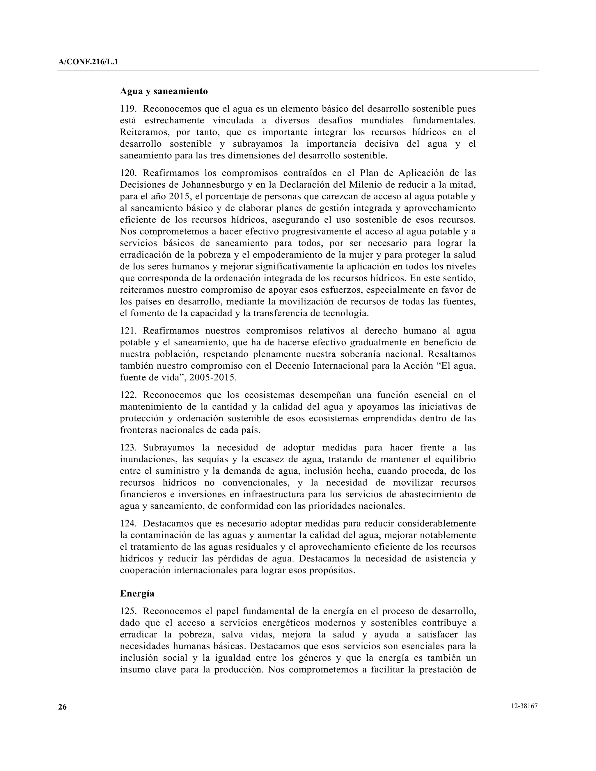 A/CONF.216/L.1


                 Agua y saneamiento
                 119. Reconocemos que el agua es un elemento básico del desarrollo sostenible pues
                 está estrechamente vinculada a diversos desafíos mundiales fundamentales.
                 Reiteramos, por tanto, que es importante integrar los recursos hídricos en el
                 desarrollo sostenible y subrayamos la importancia decisiva del agua y el
                 saneamiento para las tres dimensiones del desarrollo sostenible.
                 120. Reafirmamos los compromisos contraídos en el Plan de Aplicación de las
                 Decisiones de Johannesburgo y en la Declaración del Milenio de reducir a la mitad,
                 para el año 2015, el porcentaje de personas que carezcan de acceso al agua potable y
                 al saneamiento básico y de elaborar planes de gestión integrada y aprovechamiento
                 eficiente de los recursos hídricos, asegurando el uso sostenible de esos recursos.
                 Nos comprometemos a hacer efectivo progresivamente el acceso al agua potable y a
                 servicios básicos de saneamiento para todos, por ser necesario para lograr la
                 erradicación de la pobreza y el empoderamiento de la mujer y para proteger la salud
                 de los seres humanos y mejorar significativamente la aplicación en todos los niveles
                 que corresponda de la ordenación integrada de los recursos hídricos. En este sentido,
                 reiteramos nuestro compromiso de apoyar esos esfuerzos, especialmente en favor de
                 los países en desarrollo, mediante la movilización de recursos de todas las fuentes,
                 el fomento de la capacidad y la transferencia de tecnología.
                 121. Reafirmamos nuestros compromisos relativos al derecho humano al agua
                 potable y el saneamiento, que ha de hacerse efectivo gradualmente en beneficio de
                 nuestra población, respetando plenamente nuestra soberanía nacional. Resaltamos
                 también nuestro compromiso con el Decenio Internacional para la Acción “El agua,
                 fuente de vida”, 2005-2015.
                 122. Reconocemos que los ecosistemas desempeñan una función esencial en el
                 mantenimiento de la cantidad y la calidad del agua y apoyamos las iniciativas de
                 protección y ordenación sostenible de esos ecosistemas emprendidas dentro de las
                 fronteras nacionales de cada país.
                 123. Subrayamos la necesidad de adoptar medidas para hacer frente a las
                 inundaciones, las sequías y la escasez de agua, tratando de mantener el equilibrio
                 entre el suministro y la demanda de agua, inclusión hecha, cuando proceda, de los
                 recursos hídricos no convencionales, y la necesidad de movilizar recursos
                 financieros e inversiones en infraestructura para los servicios de abastecimiento de
                 agua y saneamiento, de conformidad con las prioridades nacionales.
                 124. Destacamos que es necesario adoptar medidas para reducir considerablemente
                 la contaminación de las aguas y aumentar la calidad del agua, mejorar notablemente
                 el tratamiento de las aguas residuales y el aprovechamiento eficiente de los recursos
                 hídricos y reducir las pérdidas de agua. Destacamos la necesidad de asistencia y
                 cooperación internacionales para lograr esos propósitos.

                 Energía
                 125. Reconocemos el papel fundamental de la energía en el proceso de desarrollo,
                 dado que el acceso a servicios energéticos modernos y sostenibles contribuye a
                 erradicar la pobreza, salva vidas, mejora la salud y ayuda a satisfacer las
                 necesidades humanas básicas. Destacamos que esos servicios son esenciales para la
                 inclusión social y la igualdad entre los géneros y que la energía es también un
                 insumo clave para la producción. Nos comprometemos a facilitar la prestación de


26                                                                                                       12-38167
 
