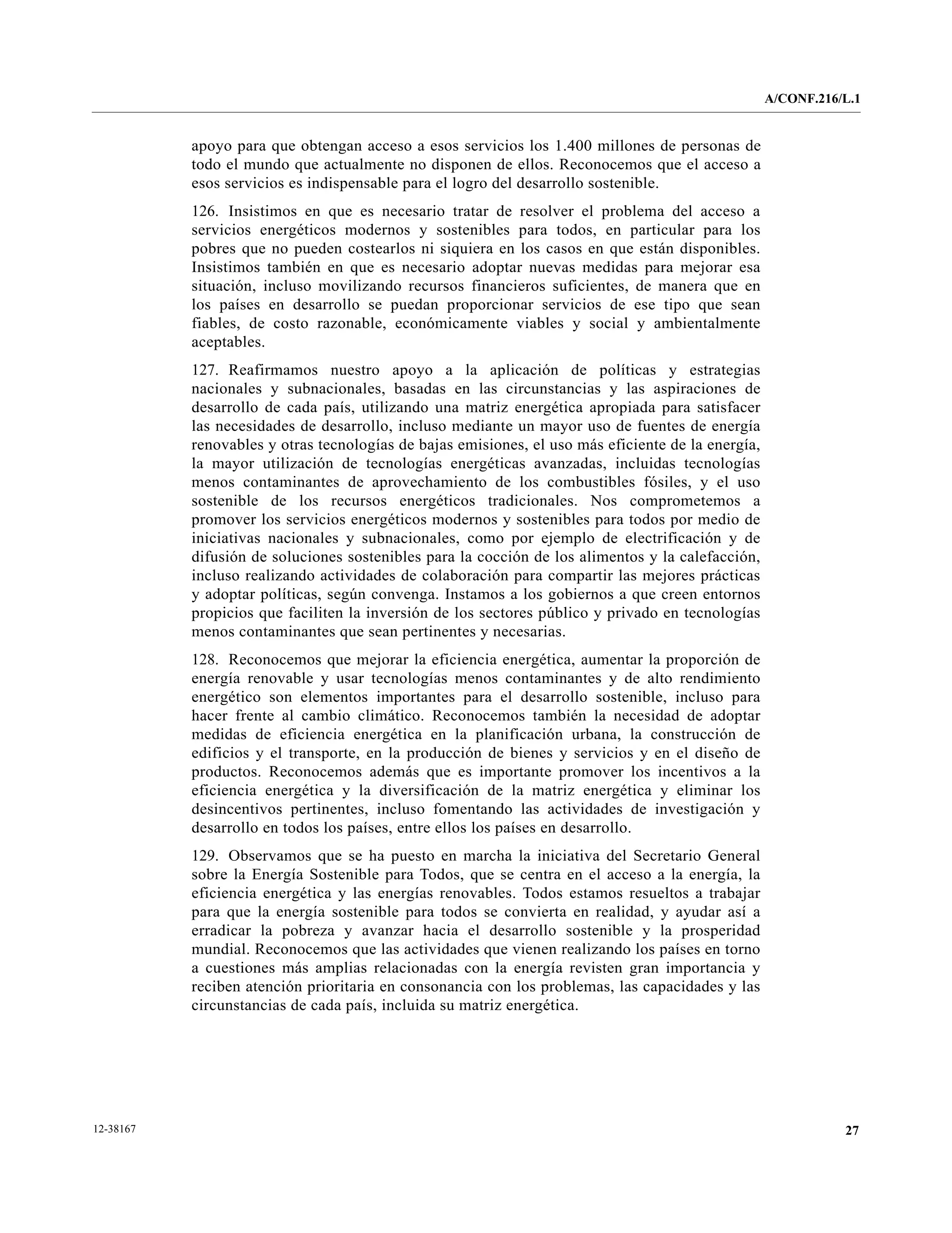 A/CONF.216/L.1


           apoyo para que obtengan acceso a esos servicios los 1.400 millones de personas de
           todo el mundo que actualmente no disponen de ellos. Reconocemos que el acceso a
           esos servicios es indispensable para el logro del desarrollo sostenible.
           126. Insistimos en que es necesario tratar de resolver el problema del acceso a
           servicios energéticos modernos y sostenibles para todos, en particular para los
           pobres que no pueden costearlos ni siquiera en los casos en que están disponibles.
           Insistimos también en que es necesario adoptar nuevas medidas para mejorar esa
           situación, incluso movilizando recursos financieros suficientes, de manera que en
           los países en desarrollo se puedan proporcionar servicios de ese tipo que sean
           fiables, de costo razonable, económicamente viables y social y ambientalmente
           aceptables.
           127. Reafirmamos nuestro apoyo a la aplicación de políticas y estrategias
           nacionales y subnacionales, basadas en las circunstancias y las aspiraciones de
           desarrollo de cada país, utilizando una matriz energética apropiada para satisfacer
           las necesidades de desarrollo, incluso mediante un mayor uso de fuentes de energía
           renovables y otras tecnologías de bajas emisiones, el uso más eficiente de la energía,
           la mayor utilización de tecnologías energéticas avanzadas, incluidas tecnologías
           menos contaminantes de aprovechamiento de los combustibles fósiles, y el uso
           sostenible de los recursos energéticos tradicionales. Nos comprometemos a
           promover los servicios energéticos modernos y sostenibles para todos por medio de
           iniciativas nacionales y subnacionales, como por ejemplo de electrificación y de
           difusión de soluciones sostenibles para la cocción de los alimentos y la calefacción,
           incluso realizando actividades de colaboración para compartir las mejores prácticas
           y adoptar políticas, según convenga. Instamos a los gobiernos a que creen entornos
           propicios que faciliten la inversión de los sectores público y privado en tecnologías
           menos contaminantes que sean pertinentes y necesarias.
           128. Reconocemos que mejorar la eficiencia energética, aumentar la proporción de
           energía renovable y usar tecnologías menos contaminantes y de alto rendimiento
           energético son elementos importantes para el desarrollo sostenible, incluso para
           hacer frente al cambio climático. Reconocemos también la necesidad de adoptar
           medidas de eficiencia energética en la planificación urbana, la construcción de
           edificios y el transporte, en la producción de bienes y servicios y en el diseño de
           productos. Reconocemos además que es importante promover los incentivos a la
           eficiencia energética y la diversificación de la matriz energética y eliminar los
           desincentivos pertinentes, incluso fomentando las actividades de investigación y
           desarrollo en todos los países, entre ellos los países en desarrollo.
           129. Observamos que se ha puesto en marcha la iniciativa del Secretario General
           sobre la Energía Sostenible para Todos, que se centra en el acceso a la energía, la
           eficiencia energética y las energías renovables. Todos estamos resueltos a trabajar
           para que la energía sostenible para todos se convierta en realidad, y ayudar así a
           erradicar la pobreza y avanzar hacia el desarrollo sostenible y la prosperidad
           mundial. Reconocemos que las actividades que vienen realizando los países en torno
           a cuestiones más amplias relacionadas con la energía revisten gran importancia y
           reciben atención prioritaria en consonancia con los problemas, las capacidades y las
           circunstancias de cada país, incluida su matriz energética.




12-38167                                                                                                       27
 