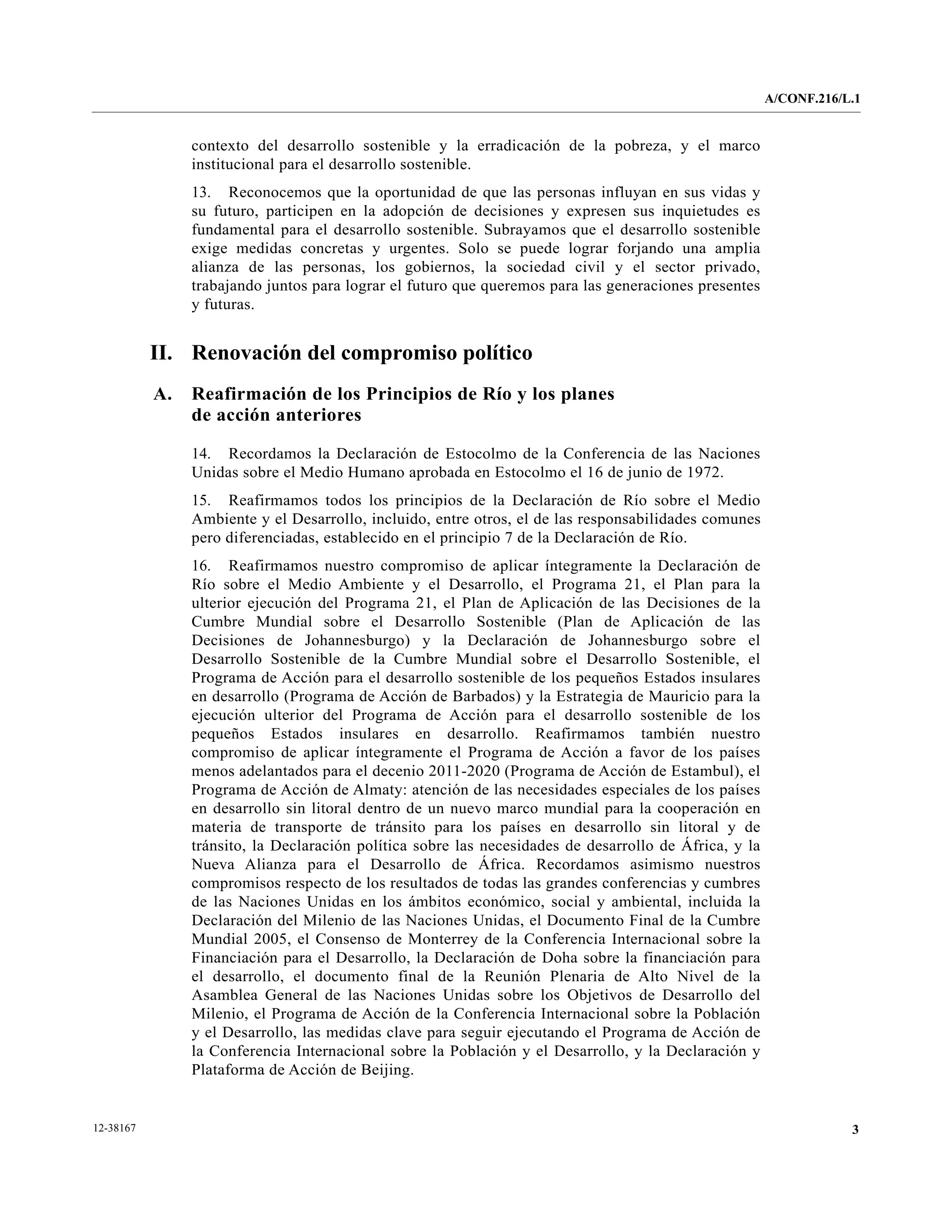 A/CONF.216/L.1


                contexto del desarrollo sostenible y la erradicación de la pobreza, y el marco
                institucional para el desarrollo sostenible.
                13. Reconocemos que la oportunidad de que las personas influyan en sus vidas y
                su futuro, participen en la adopción de decisiones y expresen sus inquietudes es
                fundamental para el desarrollo sostenible. Subrayamos que el desarrollo sostenible
                exige medidas concretas y urgentes. Solo se puede lograr forjando una amplia
                alianza de las personas, los gobiernos, la sociedad civil y el sector privado,
                trabajando juntos para lograr el futuro que queremos para las generaciones presentes
                y futuras.


           II. Renovación del compromiso político
           A.   Reafirmación de los Principios de Río y los planes
                de acción anteriores

                14. Recordamos la Declaración de Estocolmo de la Conferencia de las Naciones
                Unidas sobre el Medio Humano aprobada en Estocolmo el 16 de junio de 1972.
                15. Reafirmamos todos los principios de la Declaración de Río sobre el Medio
                Ambiente y el Desarrollo, incluido, entre otros, el de las responsabilidades comunes
                pero diferenciadas, establecido en el principio 7 de la Declaración de Río.
                16. Reafirmamos nuestro compromiso de aplicar íntegramente la Declaración de
                Río sobre el Medio Ambiente y el Desarrollo, el Programa 21, el Plan para la
                ulterior ejecución del Programa 21, el Plan de Aplicación de las Decisiones de la
                Cumbre Mundial sobre el Desarrollo Sostenible (Plan de Aplicación de las
                Decisiones de Johannesburgo) y la Declaración de Johannesburgo sobre el
                Desarrollo Sostenible de la Cumbre Mundial sobre el Desarrollo Sostenible, el
                Programa de Acción para el desarrollo sostenible de los pequeños Estados insulares
                en desarrollo (Programa de Acción de Barbados) y la Estrategia de Mauricio para la
                ejecución ulterior del Programa de Acción para el desarrollo sostenible de los
                pequeños Estados insulares en desarrollo. Reafirmamos también nuestro
                compromiso de aplicar íntegramente el Programa de Acción a favor de los países
                menos adelantados para el decenio 2011-2020 (Programa de Acción de Estambul), el
                Programa de Acción de Almaty: atención de las necesidades especiales de los países
                en desarrollo sin litoral dentro de un nuevo marco mundial para la cooperación en
                materia de transporte de tránsito para los países en desarrollo sin litoral y de
                tránsito, la Declaración política sobre las necesidades de desarrollo de África, y la
                Nueva Alianza para el Desarrollo de África. Recordamos asimismo nuestros
                compromisos respecto de los resultados de todas las grandes conferencias y cumbres
                de las Naciones Unidas en los ámbitos económico, social y ambiental, incluida la
                Declaración del Milenio de las Naciones Unidas, el Documento Final de la Cumbre
                Mundial 2005, el Consenso de Monterrey de la Conferencia Internacional sobre la
                Financiación para el Desarrollo, la Declaración de Doha sobre la financiación para
                el desarrollo, el documento final de la Reunión Plenaria de Alto Nivel de la
                Asamblea General de las Naciones Unidas sobre los Objetivos de Desarrollo del
                Milenio, el Programa de Acción de la Conferencia Internacional sobre la Población
                y el Desarrollo, las medidas clave para seguir ejecutando el Programa de Acción de
                la Conferencia Internacional sobre la Población y el Desarrollo, y la Declaración y
                Plataforma de Acción de Beijing.


12-38167                                                                                                            3
 