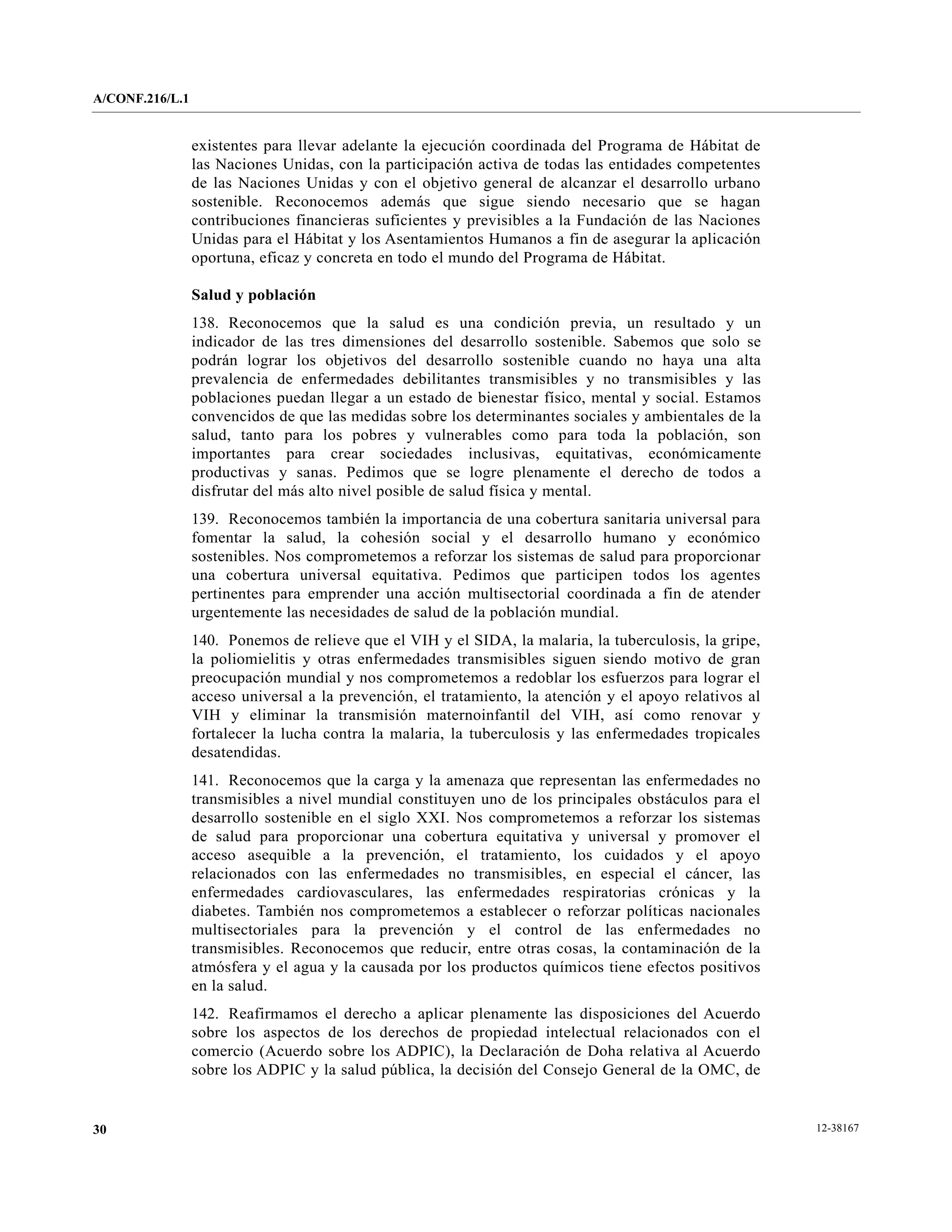 A/CONF.216/L.1


                 existentes para llevar adelante la ejecución coordinada del Programa de Hábitat de
                 las Naciones Unidas, con la participación activa de todas las entidades competentes
                 de las Naciones Unidas y con el objetivo general de alcanzar el desarrollo urbano
                 sostenible. Reconocemos además que sigue siendo necesario que se hagan
                 contribuciones financieras suficientes y previsibles a la Fundación de las Naciones
                 Unidas para el Hábitat y los Asentamientos Humanos a fin de asegurar la aplicación
                 oportuna, eficaz y concreta en todo el mundo del Programa de Hábitat.

                 Salud y población
                 138. Reconocemos que la salud es una condición previa, un resultado y un
                 indicador de las tres dimensiones del desarrollo sostenible. Sabemos que solo se
                 podrán lograr los objetivos del desarrollo sostenible cuando no haya una alta
                 prevalencia de enfermedades debilitantes transmisibles y no transmisibles y las
                 poblaciones puedan llegar a un estado de bienestar físico, mental y social. Estamos
                 convencidos de que las medidas sobre los determinantes sociales y ambientales de la
                 salud, tanto para los pobres y vulnerables como para toda la población, son
                 importantes para crear sociedades inclusivas, equitativas, económicamente
                 productivas y sanas. Pedimos que se logre plenamente el derecho de todos a
                 disfrutar del más alto nivel posible de salud física y mental.
                 139. Reconocemos también la importancia de una cobertura sanitaria universal para
                 fomentar la salud, la cohesión social y el desarrollo humano y económico
                 sostenibles. Nos comprometemos a reforzar los sistemas de salud para proporcionar
                 una cobertura universal equitativa. Pedimos que participen todos los agentes
                 pertinentes para emprender una acción multisectorial coordinada a fin de atender
                 urgentemente las necesidades de salud de la población mundial.
                 140. Ponemos de relieve que el VIH y el SIDA, la malaria, la tuberculosis, la gripe,
                 la poliomielitis y otras enfermedades transmisibles siguen siendo motivo de gran
                 preocupación mundial y nos comprometemos a redoblar los esfuerzos para lograr el
                 acceso universal a la prevención, el tratamiento, la atención y el apoyo relativos al
                 VIH y eliminar la transmisión maternoinfantil del VIH, así como renovar y
                 fortalecer la lucha contra la malaria, la tuberculosis y las enfermedades tropicales
                 desatendidas.
                 141. Reconocemos que la carga y la amenaza que representan las enfermedades no
                 transmisibles a nivel mundial constituyen uno de los principales obstáculos para el
                 desarrollo sostenible en el siglo XXI. Nos comprometemos a reforzar los sistemas
                 de salud para proporcionar una cobertura equitativa y universal y promover el
                 acceso asequible a la prevención, el tratamiento, los cuidados y el apoyo
                 relacionados con las enfermedades no transmisibles, en especial el cáncer, las
                 enfermedades cardiovasculares, las enfermedades respiratorias crónicas y la
                 diabetes. También nos comprometemos a establecer o reforzar políticas nacionales
                 multisectoriales para la prevención y el control de las enfermedades no
                 transmisibles. Reconocemos que reducir, entre otras cosas, la contaminación de la
                 atmósfera y el agua y la causada por los productos químicos tiene efectos positivos
                 en la salud.
                 142. Reafirmamos el derecho a aplicar plenamente las disposiciones del Acuerdo
                 sobre los aspectos de los derechos de propiedad intelectual relacionados con el
                 comercio (Acuerdo sobre los ADPIC), la Declaración de Doha relativa al Acuerdo
                 sobre los ADPIC y la salud pública, la decisión del Consejo General de la OMC, de


30                                                                                                       12-38167
 