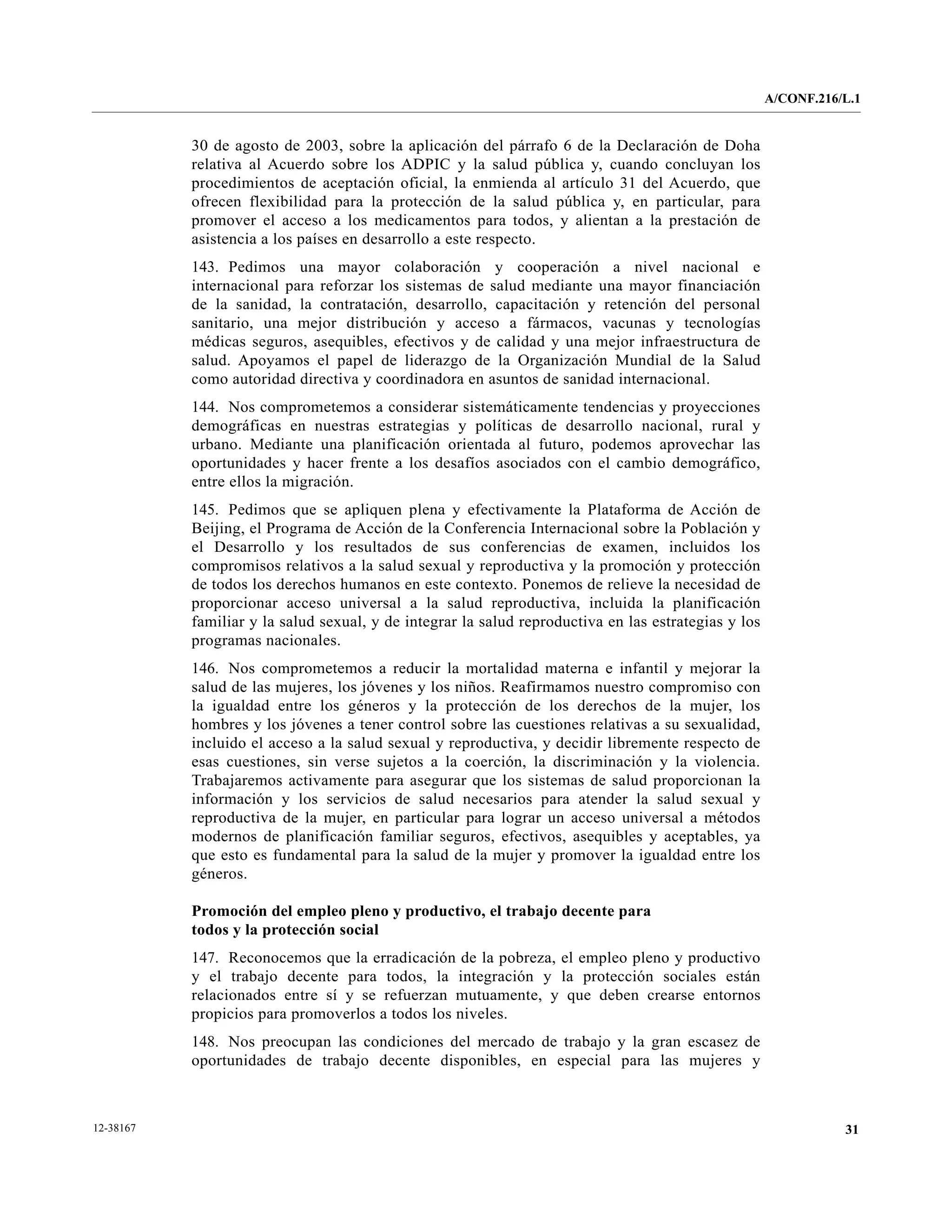 A/CONF.216/L.1


           30 de agosto de 2003, sobre la aplicación del párrafo 6 de la Declaración de Doha
           relativa al Acuerdo sobre los ADPIC y la salud pública y, cuando concluyan los
           procedimientos de aceptación oficial, la enmienda al artículo 31 del Acuerdo, que
           ofrecen flexibilidad para la protección de la salud pública y, en particular, para
           promover el acceso a los medicamentos para todos, y alientan a la prestación de
           asistencia a los países en desarrollo a este respecto.
           143. Pedimos una mayor colaboración y cooperación a nivel nacional e
           internacional para reforzar los sistemas de salud mediante una mayor financiación
           de la sanidad, la contratación, desarrollo, capacitación y retención del personal
           sanitario, una mejor distribución y acceso a fármacos, vacunas y tecnologías
           médicas seguros, asequibles, efectivos y de calidad y una mejor infraestructura de
           salud. Apoyamos el papel de liderazgo de la Organización Mundial de la Salud
           como autoridad directiva y coordinadora en asuntos de sanidad internacional.
           144. Nos comprometemos a considerar sistemáticamente tendencias y proyecciones
           demográficas en nuestras estrategias y políticas de desarrollo nacional, rural y
           urbano. Mediante una planificación orientada al futuro, podemos aprovechar las
           oportunidades y hacer frente a los desafíos asociados con el cambio demográfico,
           entre ellos la migración.
           145. Pedimos que se apliquen plena y efectivamente la Plataforma de Acción de
           Beijing, el Programa de Acción de la Conferencia Internacional sobre la Población y
           el Desarrollo y los resultados de sus conferencias de examen, incluidos los
           compromisos relativos a la salud sexual y reproductiva y la promoción y protección
           de todos los derechos humanos en este contexto. Ponemos de relieve la necesidad de
           proporcionar acceso universal a la salud reproductiva, incluida la planificación
           familiar y la salud sexual, y de integrar la salud reproductiva en las estrategias y los
           programas nacionales.
           146. Nos comprometemos a reducir la mortalidad materna e infantil y mejorar la
           salud de las mujeres, los jóvenes y los niños. Reafirmamos nuestro compromiso con
           la igualdad entre los géneros y la protección de los derechos de la mujer, los
           hombres y los jóvenes a tener control sobre las cuestiones relativas a su sexualidad,
           incluido el acceso a la salud sexual y reproductiva, y decidir libremente respecto de
           esas cuestiones, sin verse sujetos a la coerción, la discriminación y la violencia.
           Trabajaremos activamente para asegurar que los sistemas de salud proporcionan la
           información y los servicios de salud necesarios para atender la salud sexual y
           reproductiva de la mujer, en particular para lograr un acceso universal a métodos
           modernos de planificación familiar seguros, efectivos, asequibles y aceptables, ya
           que esto es fundamental para la salud de la mujer y promover la igualdad entre los
           géneros.

           Promoción del empleo pleno y productivo, el trabajo decente para
           todos y la protección social
           147. Reconocemos que la erradicación de la pobreza, el empleo pleno y productivo
           y el trabajo decente para todos, la integración y la protección sociales están
           relacionados entre sí y se refuerzan mutuamente, y que deben crearse entornos
           propicios para promoverlos a todos los niveles.
           148. Nos preocupan las condiciones del mercado de trabajo y la gran escasez de
           oportunidades de trabajo decente disponibles, en especial para las mujeres y



12-38167                                                                                                         31
 