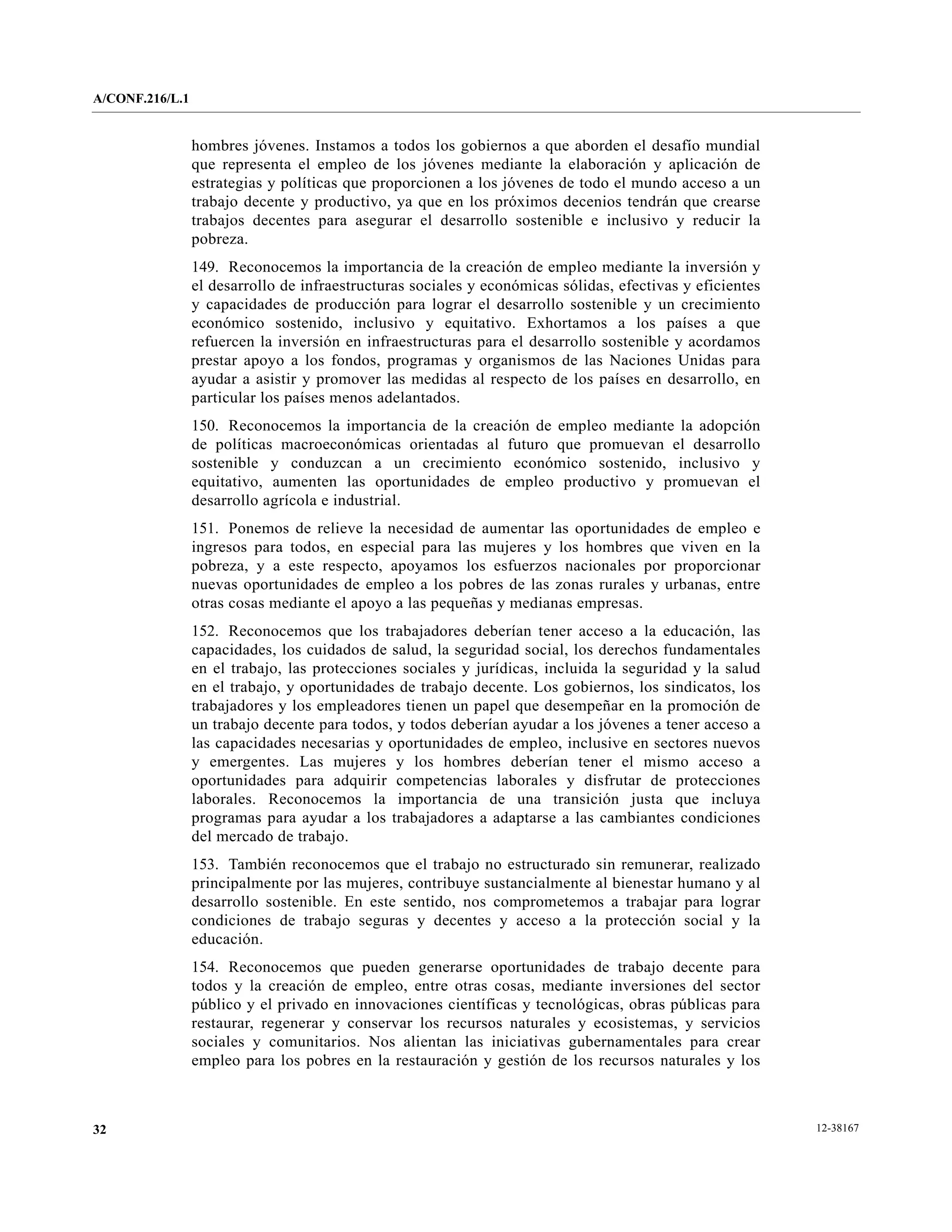 A/CONF.216/L.1


                 hombres jóvenes. Instamos a todos los gobiernos a que aborden el desafío mundial
                 que representa el empleo de los jóvenes mediante la elaboración y aplicación de
                 estrategias y políticas que proporcionen a los jóvenes de todo el mundo acceso a un
                 trabajo decente y productivo, ya que en los próximos decenios tendrán que crearse
                 trabajos decentes para asegurar el desarrollo sostenible e inclusivo y reducir la
                 pobreza.
                 149. Reconocemos la importancia de la creación de empleo mediante la inversión y
                 el desarrollo de infraestructuras sociales y económicas sólidas, efectivas y eficientes
                 y capacidades de producción para lograr el desarrollo sostenible y un crecimiento
                 económico sostenido, inclusivo y equitativo. Exhortamos a los países a que
                 refuercen la inversión en infraestructuras para el desarrollo sostenible y acordamos
                 prestar apoyo a los fondos, programas y organismos de las Naciones Unidas para
                 ayudar a asistir y promover las medidas al respecto de los países en desarrollo, en
                 particular los países menos adelantados.
                 150. Reconocemos la importancia de la creación de empleo mediante la adopción
                 de políticas macroeconómicas orientadas al futuro que promuevan el desarrollo
                 sostenible y conduzcan a un crecimiento económico sostenido, inclusivo y
                 equitativo, aumenten las oportunidades de empleo productivo y promuevan el
                 desarrollo agrícola e industrial.
                 151. Ponemos de relieve la necesidad de aumentar las oportunidades de empleo e
                 ingresos para todos, en especial para las mujeres y los hombres que viven en la
                 pobreza, y a este respecto, apoyamos los esfuerzos nacionales por proporcionar
                 nuevas oportunidades de empleo a los pobres de las zonas rurales y urbanas, entre
                 otras cosas mediante el apoyo a las pequeñas y medianas empresas.
                 152. Reconocemos que los trabajadores deberían tener acceso a la educación, las
                 capacidades, los cuidados de salud, la seguridad social, los derechos fundamentales
                 en el trabajo, las protecciones sociales y jurídicas, incluida la seguridad y la salud
                 en el trabajo, y oportunidades de trabajo decente. Los gobiernos, los sindicatos, los
                 trabajadores y los empleadores tienen un papel que desempeñar en la promoción de
                 un trabajo decente para todos, y todos deberían ayudar a los jóvenes a tener acceso a
                 las capacidades necesarias y oportunidades de empleo, inclusive en sectores nuevos
                 y emergentes. Las mujeres y los hombres deberían tener el mismo acceso a
                 oportunidades para adquirir competencias laborales y disfrutar de protecciones
                 laborales. Reconocemos la importancia de una transición justa que incluya
                 programas para ayudar a los trabajadores a adaptarse a las cambiantes condiciones
                 del mercado de trabajo.
                 153. También reconocemos que el trabajo no estructurado sin remunerar, realizado
                 principalmente por las mujeres, contribuye sustancialmente al bienestar humano y al
                 desarrollo sostenible. En este sentido, nos comprometemos a trabajar para lograr
                 condiciones de trabajo seguras y decentes y acceso a la protección social y la
                 educación.
                 154. Reconocemos que pueden generarse oportunidades de trabajo decente para
                 todos y la creación de empleo, entre otras cosas, mediante inversiones del sector
                 público y el privado en innovaciones científicas y tecnológicas, obras públicas para
                 restaurar, regenerar y conservar los recursos naturales y ecosistemas, y servicios
                 sociales y comunitarios. Nos alientan las iniciativas gubernamentales para crear
                 empleo para los pobres en la restauración y gestión de los recursos naturales y los



32                                                                                                         12-38167
 