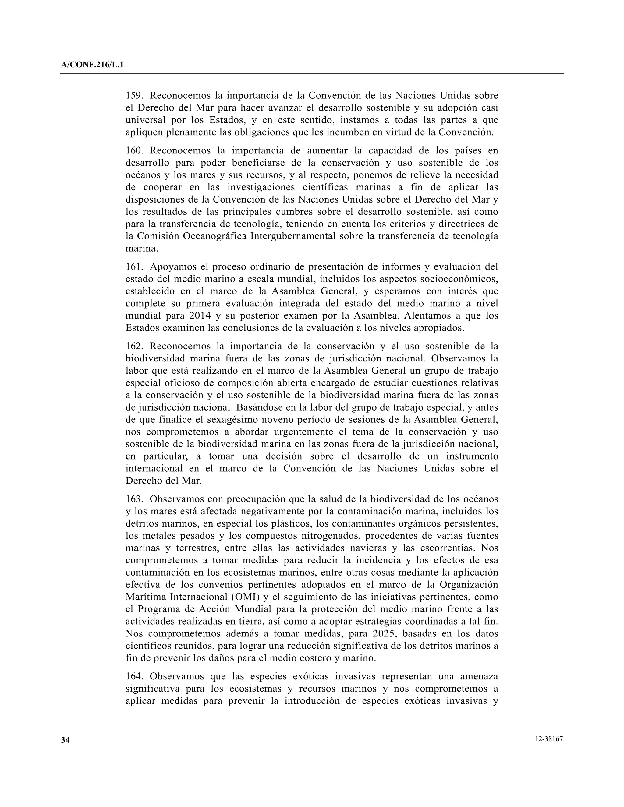 A/CONF.216/L.1


                 159. Reconocemos la importancia de la Convención de las Naciones Unidas sobre
                 el Derecho del Mar para hacer avanzar el desarrollo sostenible y su adopción casi
                 universal por los Estados, y en este sentido, instamos a todas las partes a que
                 apliquen plenamente las obligaciones que les incumben en virtud de la Convención.
                 160. Reconocemos la importancia de aumentar la capacidad de los países en
                 desarrollo para poder beneficiarse de la conservación y uso sostenible de los
                 océanos y los mares y sus recursos, y al respecto, ponemos de relieve la necesidad
                 de cooperar en las investigaciones científicas marinas a fin de aplicar las
                 disposiciones de la Convención de las Naciones Unidas sobre el Derecho del Mar y
                 los resultados de las principales cumbres sobre el desarrollo sostenible, así como
                 para la transferencia de tecnología, teniendo en cuenta los criterios y directrices de
                 la Comisión Oceanográfica Intergubernamental sobre la transferencia de tecnología
                 marina.
                 161. Apoyamos el proceso ordinario de presentación de informes y evaluación del
                 estado del medio marino a escala mundial, incluidos los aspectos socioeconómicos,
                 establecido en el marco de la Asamblea General, y esperamos con interés que
                 complete su primera evaluación integrada del estado del medio marino a nivel
                 mundial para 2014 y su posterior examen por la Asamblea. Alentamos a que los
                 Estados examinen las conclusiones de la evaluación a los niveles apropiados.
                 162. Reconocemos la importancia de la conservación y el uso sostenible de la
                 biodiversidad marina fuera de las zonas de jurisdicción nacional. Observamos la
                 labor que está realizando en el marco de la Asamblea General un grupo de trabajo
                 especial oficioso de composición abierta encargado de estudiar cuestiones relativas
                 a la conservación y el uso sostenible de la biodiversidad marina fuera de las zonas
                 de jurisdicción nacional. Basándose en la labor del grupo de trabajo especial, y antes
                 de que finalice el sexagésimo noveno período de sesiones de la Asamblea General,
                 nos comprometemos a abordar urgentemente el tema de la conservación y uso
                 sostenible de la biodiversidad marina en las zonas fuera de la jurisdicción nacional,
                 en particular, a tomar una decisión sobre el desarrollo de un instrumento
                 internacional en el marco de la Convención de las Naciones Unidas sobre el
                 Derecho del Mar.
                 163. Observamos con preocupación que la salud de la biodiversidad de los océanos
                 y los mares está afectada negativamente por la contaminación marina, incluidos los
                 detritos marinos, en especial los plásticos, los contaminantes orgánicos persistentes,
                 los metales pesados y los compuestos nitrogenados, procedentes de varias fuentes
                 marinas y terrestres, entre ellas las actividades navieras y las escorrentías. Nos
                 comprometemos a tomar medidas para reducir la incidencia y los efectos de esa
                 contaminación en los ecosistemas marinos, entre otras cosas mediante la aplicación
                 efectiva de los convenios pertinentes adoptados en el marco de la Organización
                 Marítima Internacional (OMI) y el seguimiento de las iniciativas pertinentes, como
                 el Programa de Acción Mundial para la protección del medio marino frente a las
                 actividades realizadas en tierra, así como a adoptar estrategias coordinadas a tal fin.
                 Nos comprometemos además a tomar medidas, para 2025, basadas en los datos
                 científicos reunidos, para lograr una reducción significativa de los detritos marinos a
                 fin de prevenir los daños para el medio costero y marino.
                 164. Observamos que las especies exóticas invasivas representan una amenaza
                 significativa para los ecosistemas y recursos marinos y nos comprometemos a
                 aplicar medidas para prevenir la introducción de especies exóticas invasivas y


34                                                                                                         12-38167
 