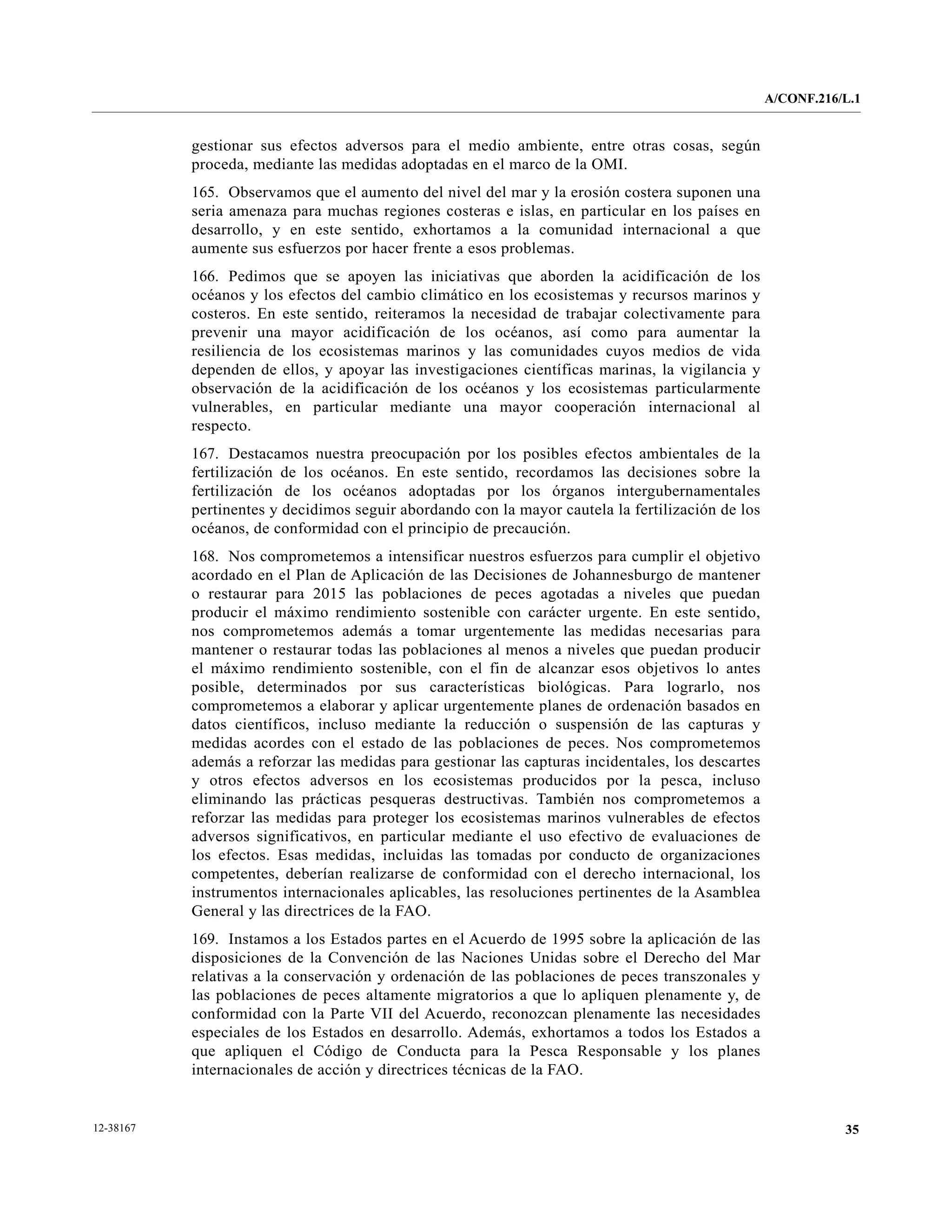 A/CONF.216/L.1


           gestionar sus efectos adversos para el medio ambiente, entre otras cosas, según
           proceda, mediante las medidas adoptadas en el marco de la OMI.
           165. Observamos que el aumento del nivel del mar y la erosión costera suponen una
           seria amenaza para muchas regiones costeras e islas, en particular en los países en
           desarrollo, y en este sentido, exhortamos a la comunidad internacional a que
           aumente sus esfuerzos por hacer frente a esos problemas.
           166. Pedimos que se apoyen las iniciativas que aborden la acidificación de los
           océanos y los efectos del cambio climático en los ecosistemas y recursos marinos y
           costeros. En este sentido, reiteramos la necesidad de trabajar colectivamente para
           prevenir una mayor acidificación de los océanos, así como para aumentar la
           resiliencia de los ecosistemas marinos y las comunidades cuyos medios de vida
           dependen de ellos, y apoyar las investigaciones científicas marinas, la vigilancia y
           observación de la acidificación de los océanos y los ecosistemas particularmente
           vulnerables, en particular mediante una mayor cooperación internacional al
           respecto.
           167. Destacamos nuestra preocupación por los posibles efectos ambientales de la
           fertilización de los océanos. En este sentido, recordamos las decisiones sobre la
           fertilización de los océanos adoptadas por los órganos intergubernamentales
           pertinentes y decidimos seguir abordando con la mayor cautela la fertilización de los
           océanos, de conformidad con el principio de precaución.
           168. Nos comprometemos a intensificar nuestros esfuerzos para cumplir el objetivo
           acordado en el Plan de Aplicación de las Decisiones de Johannesburgo de mantener
           o restaurar para 2015 las poblaciones de peces agotadas a niveles que puedan
           producir el máximo rendimiento sostenible con carácter urgente. En este sentido,
           nos comprometemos además a tomar urgentemente las medidas necesarias para
           mantener o restaurar todas las poblaciones al menos a niveles que puedan producir
           el máximo rendimiento sostenible, con el fin de alcanzar esos objetivos lo antes
           posible, determinados por sus características biológicas. Para lograrlo, nos
           comprometemos a elaborar y aplicar urgentemente planes de ordenación basados en
           datos científicos, incluso mediante la reducción o suspensión de las capturas y
           medidas acordes con el estado de las poblaciones de peces. Nos comprometemos
           además a reforzar las medidas para gestionar las capturas incidentales, los descartes
           y otros efectos adversos en los ecosistemas producidos por la pesca, incluso
           eliminando las prácticas pesqueras destructivas. También nos comprometemos a
           reforzar las medidas para proteger los ecosistemas marinos vulnerables de efectos
           adversos significativos, en particular mediante el uso efectivo de evaluaciones de
           los efectos. Esas medidas, incluidas las tomadas por conducto de organizaciones
           competentes, deberían realizarse de conformidad con el derecho internacional, los
           instrumentos internacionales aplicables, las resoluciones pertinentes de la Asamblea
           General y las directrices de la FAO.
           169. Instamos a los Estados partes en el Acuerdo de 1995 sobre la aplicación de las
           disposiciones de la Convención de las Naciones Unidas sobre el Derecho del Mar
           relativas a la conservación y ordenación de las poblaciones de peces transzonales y
           las poblaciones de peces altamente migratorios a que lo apliquen plenamente y, de
           conformidad con la Parte VII del Acuerdo, reconozcan plenamente las necesidades
           especiales de los Estados en desarrollo. Además, exhortamos a todos los Estados a
           que apliquen el Código de Conducta para la Pesca Responsable y los planes
           internacionales de acción y directrices técnicas de la FAO.


12-38167                                                                                                      35
 