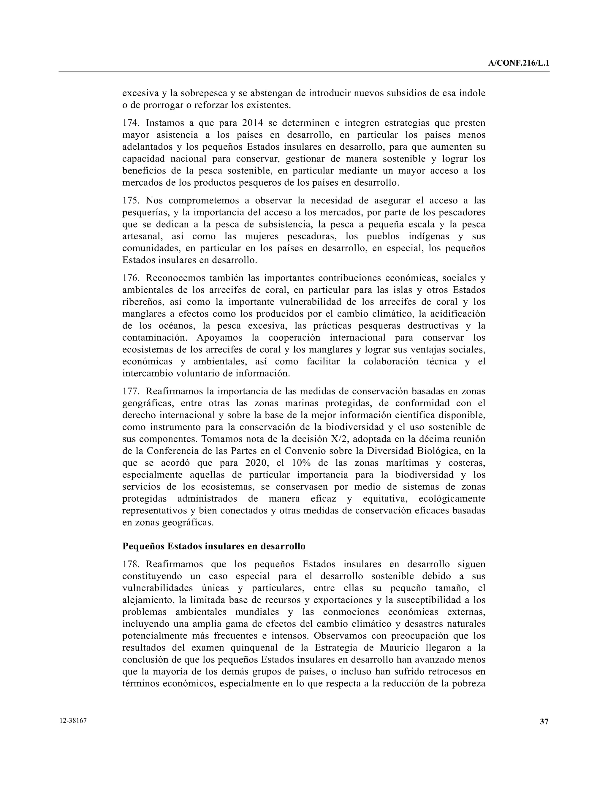 A/CONF.216/L.1


           excesiva y la sobrepesca y se abstengan de introducir nuevos subsidios de esa índole
           o de prorrogar o reforzar los existentes.
           174. Instamos a que para 2014 se determinen e integren estrategias que presten
           mayor asistencia a los países en desarrollo, en particular los países menos
           adelantados y los pequeños Estados insulares en desarrollo, para que aumenten su
           capacidad nacional para conservar, gestionar de manera sostenible y lograr los
           beneficios de la pesca sostenible, en particular mediante un mayor acceso a los
           mercados de los productos pesqueros de los países en desarrollo.
           175. Nos comprometemos a observar la necesidad de asegurar el acceso a las
           pesquerías, y la importancia del acceso a los mercados, por parte de los pescadores
           que se dedican a la pesca de subsistencia, la pesca a pequeña escala y la pesca
           artesanal, así como las mujeres pescadoras, los pueblos indígenas y sus
           comunidades, en particular en los países en desarrollo, en especial, los pequeños
           Estados insulares en desarrollo.
           176. Reconocemos también las importantes contribuciones económicas, sociales y
           ambientales de los arrecifes de coral, en particular para las islas y otros Estados
           ribereños, así como la importante vulnerabilidad de los arrecifes de coral y los
           manglares a efectos como los producidos por el cambio climático, la acidificación
           de los océanos, la pesca excesiva, las prácticas pesqueras destructivas y la
           contaminación. Apoyamos la cooperación internacional para conservar los
           ecosistemas de los arrecifes de coral y los manglares y lograr sus ventajas sociales,
           económicas y ambientales, así como facilitar la colaboración técnica y el
           intercambio voluntario de información.
           177. Reafirmamos la importancia de las medidas de conservación basadas en zonas
           geográficas, entre otras las zonas marinas protegidas, de conformidad con el
           derecho internacional y sobre la base de la mejor información científica disponible,
           como instrumento para la conservación de la biodiversidad y el uso sostenible de
           sus componentes. Tomamos nota de la decisión X/2, adoptada en la décima reunión
           de la Conferencia de las Partes en el Convenio sobre la Diversidad Biológica, en la
           que se acordó que para 2020, el 10% de las zonas marítimas y costeras,
           especialmente aquellas de particular importancia para la biodiversidad y los
           servicios de los ecosistemas, se conservasen por medio de sistemas de zonas
           protegidas administrados de manera eficaz y equitativa, ecológicamente
           representativos y bien conectados y otras medidas de conservación eficaces basadas
           en zonas geográficas.

           Pequeños Estados insulares en desarrollo
           178. Reafirmamos que los pequeños Estados insulares en desarrollo siguen
           constituyendo un caso especial para el desarrollo sostenible debido a sus
           vulnerabilidades únicas y particulares, entre ellas su pequeño tamaño, el
           alejamiento, la limitada base de recursos y exportaciones y la susceptibilidad a los
           problemas ambientales mundiales y las conmociones económicas externas,
           incluyendo una amplia gama de efectos del cambio climático y desastres naturales
           potencialmente más frecuentes e intensos. Observamos con preocupación que los
           resultados del examen quinquenal de la Estrategia de Mauricio llegaron a la
           conclusión de que los pequeños Estados insulares en desarrollo han avanzado menos
           que la mayoría de los demás grupos de países, o incluso han sufrido retrocesos en
           términos económicos, especialmente en lo que respecta a la reducción de la pobreza


12-38167                                                                                                      37
 
