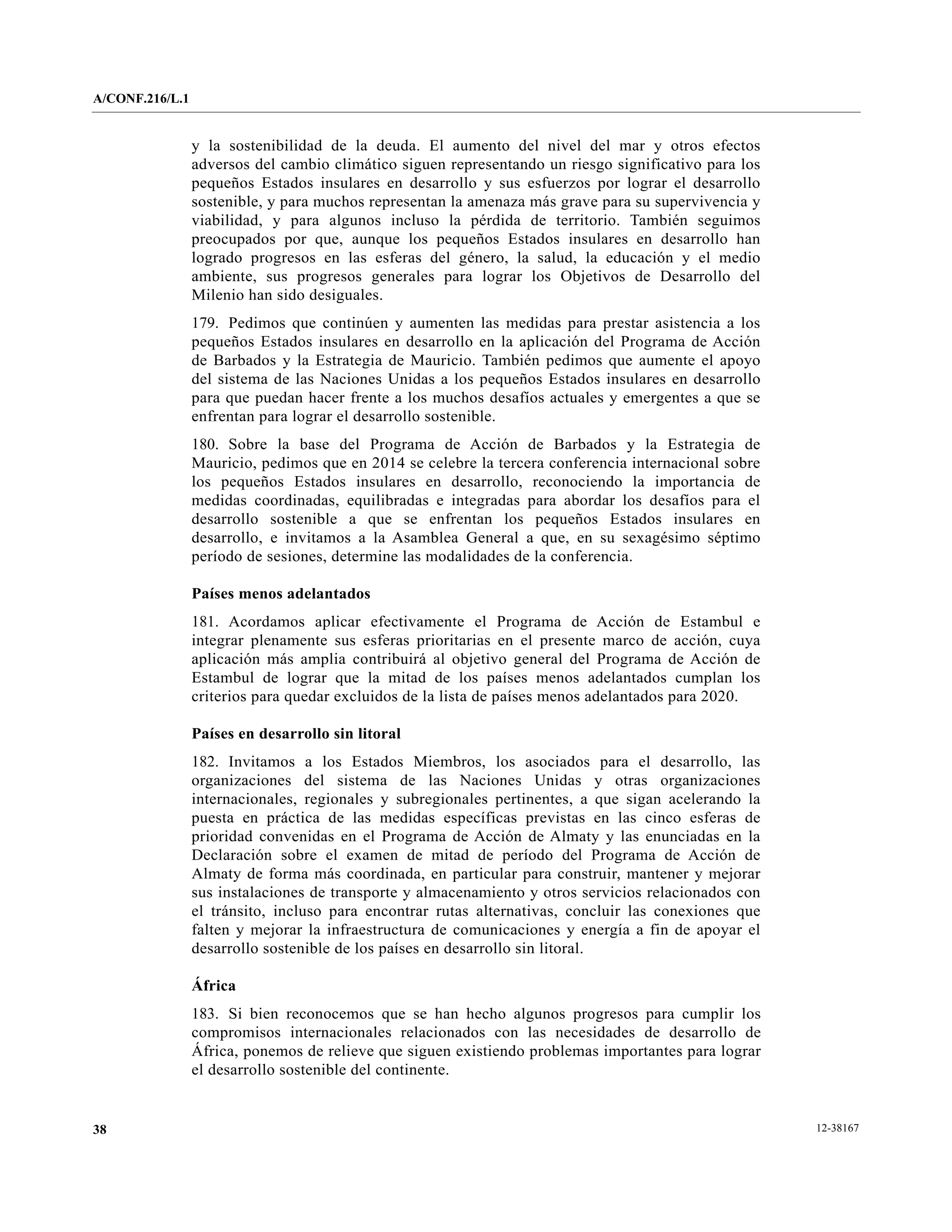 A/CONF.216/L.1


                 y la sostenibilidad de la deuda. El aumento del nivel del mar y otros efectos
                 adversos del cambio climático siguen representando un riesgo significativo para los
                 pequeños Estados insulares en desarrollo y sus esfuerzos por lograr el desarrollo
                 sostenible, y para muchos representan la amenaza más grave para su supervivencia y
                 viabilidad, y para algunos incluso la pérdida de territorio. También seguimos
                 preocupados por que, aunque los pequeños Estados insulares en desarrollo han
                 logrado progresos en las esferas del género, la salud, la educación y el medio
                 ambiente, sus progresos generales para lograr los Objetivos de Desarrollo del
                 Milenio han sido desiguales.
                 179. Pedimos que continúen y aumenten las medidas para prestar asistencia a los
                 pequeños Estados insulares en desarrollo en la aplicación del Programa de Acción
                 de Barbados y la Estrategia de Mauricio. También pedimos que aumente el apoyo
                 del sistema de las Naciones Unidas a los pequeños Estados insulares en desarrollo
                 para que puedan hacer frente a los muchos desafíos actuales y emergentes a que se
                 enfrentan para lograr el desarrollo sostenible.
                 180. Sobre la base del Programa de Acción de Barbados y la Estrategia de
                 Mauricio, pedimos que en 2014 se celebre la tercera conferencia internacional sobre
                 los pequeños Estados insulares en desarrollo, reconociendo la importancia de
                 medidas coordinadas, equilibradas e integradas para abordar los desafíos para el
                 desarrollo sostenible a que se enfrentan los pequeños Estados insulares en
                 desarrollo, e invitamos a la Asamblea General a que, en su sexagésimo séptimo
                 período de sesiones, determine las modalidades de la conferencia.

                 Países menos adelantados
                 181. Acordamos aplicar efectivamente el Programa de Acción de Estambul e
                 integrar plenamente sus esferas prioritarias en el presente marco de acción, cuya
                 aplicación más amplia contribuirá al objetivo general del Programa de Acción de
                 Estambul de lograr que la mitad de los países menos adelantados cumplan los
                 criterios para quedar excluidos de la lista de países menos adelantados para 2020.

                 Países en desarrollo sin litoral
                 182. Invitamos a los Estados Miembros, los asociados para el desarrollo, las
                 organizaciones del sistema de las Naciones Unidas y otras organizaciones
                 internacionales, regionales y subregionales pertinentes, a que sigan acelerando la
                 puesta en práctica de las medidas específicas previstas en las cinco esferas de
                 prioridad convenidas en el Programa de Acción de Almaty y las enunciadas en la
                 Declaración sobre el examen de mitad de período del Programa de Acción de
                 Almaty de forma más coordinada, en particular para construir, mantener y mejorar
                 sus instalaciones de transporte y almacenamiento y otros servicios relacionados con
                 el tránsito, incluso para encontrar rutas alternativas, concluir las conexiones que
                 falten y mejorar la infraestructura de comunicaciones y energía a fin de apoyar el
                 desarrollo sostenible de los países en desarrollo sin litoral.

                 África
                 183. Si bien reconocemos que se han hecho algunos progresos para cumplir los
                 compromisos internacionales relacionados con las necesidades de desarrollo de
                 África, ponemos de relieve que siguen existiendo problemas importantes para lograr
                 el desarrollo sostenible del continente.


38                                                                                                     12-38167
 