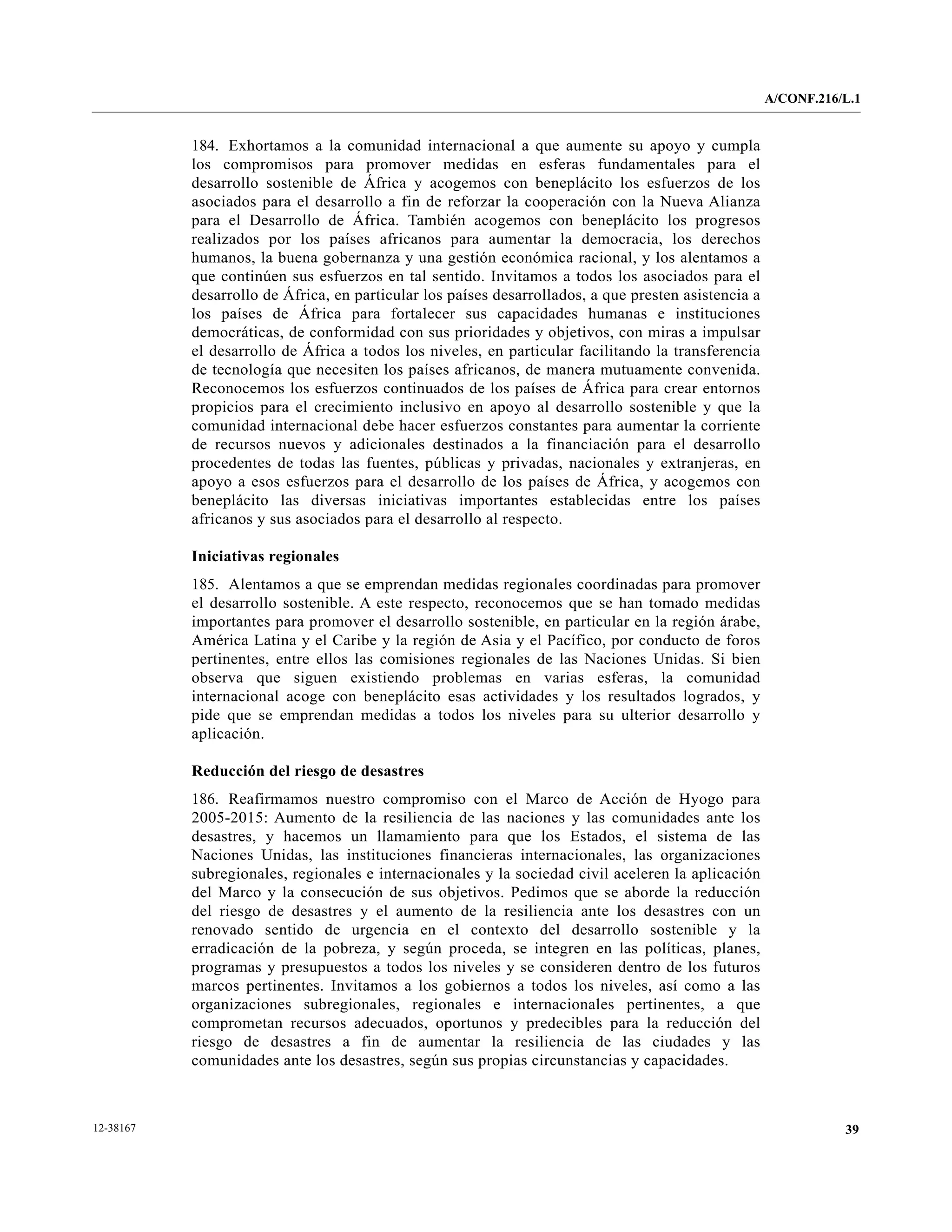 A/CONF.216/L.1


           184. Exhortamos a la comunidad internacional a que aumente su apoyo y cumpla
           los compromisos para promover medidas en esferas fundamentales para el
           desarrollo sostenible de África y acogemos con beneplácito los esfuerzos de los
           asociados para el desarrollo a fin de reforzar la cooperación con la Nueva Alianza
           para el Desarrollo de África. También acogemos con beneplácito los progresos
           realizados por los países africanos para aumentar la democracia, los derechos
           humanos, la buena gobernanza y una gestión económica racional, y los alentamos a
           que continúen sus esfuerzos en tal sentido. Invitamos a todos los asociados para el
           desarrollo de África, en particular los países desarrollados, a que presten asistencia a
           los países de África para fortalecer sus capacidades humanas e instituciones
           democráticas, de conformidad con sus prioridades y objetivos, con miras a impulsar
           el desarrollo de África a todos los niveles, en particular facilitando la transferencia
           de tecnología que necesiten los países africanos, de manera mutuamente convenida.
           Reconocemos los esfuerzos continuados de los países de África para crear entornos
           propicios para el crecimiento inclusivo en apoyo al desarrollo sostenible y que la
           comunidad internacional debe hacer esfuerzos constantes para aumentar la corriente
           de recursos nuevos y adicionales destinados a la financiación para el desarrollo
           procedentes de todas las fuentes, públicas y privadas, nacionales y extranjeras, en
           apoyo a esos esfuerzos para el desarrollo de los países de África, y acogemos con
           beneplácito las diversas iniciativas importantes establecidas entre los países
           africanos y sus asociados para el desarrollo al respecto.

           Iniciativas regionales
           185. Alentamos a que se emprendan medidas regionales coordinadas para promover
           el desarrollo sostenible. A este respecto, reconocemos que se han tomado medidas
           importantes para promover el desarrollo sostenible, en particular en la región árabe,
           América Latina y el Caribe y la región de Asia y el Pacífico, por conducto de foros
           pertinentes, entre ellos las comisiones regionales de las Naciones Unidas. Si bien
           observa que siguen existiendo problemas en varias esferas, la comunidad
           internacional acoge con beneplácito esas actividades y los resultados logrados, y
           pide que se emprendan medidas a todos los niveles para su ulterior desarrollo y
           aplicación.

           Reducción del riesgo de desastres
           186. Reafirmamos nuestro compromiso con el Marco de Acción de Hyogo para
           2005-2015: Aumento de la resiliencia de las naciones y las comunidades ante los
           desastres, y hacemos un llamamiento para que los Estados, el sistema de las
           Naciones Unidas, las instituciones financieras internacionales, las organizaciones
           subregionales, regionales e internacionales y la sociedad civil aceleren la aplicación
           del Marco y la consecución de sus objetivos. Pedimos que se aborde la reducción
           del riesgo de desastres y el aumento de la resiliencia ante los desastres con un
           renovado sentido de urgencia en el contexto del desarrollo sostenible y la
           erradicación de la pobreza, y según proceda, se integren en las políticas, planes,
           programas y presupuestos a todos los niveles y se consideren dentro de los futuros
           marcos pertinentes. Invitamos a los gobiernos a todos los niveles, así como a las
           organizaciones subregionales, regionales e internacionales pertinentes, a que
           comprometan recursos adecuados, oportunos y predecibles para la reducción del
           riesgo de desastres a fin de aumentar la resiliencia de las ciudades y las
           comunidades ante los desastres, según sus propias circunstancias y capacidades.



12-38167                                                                                                         39
 