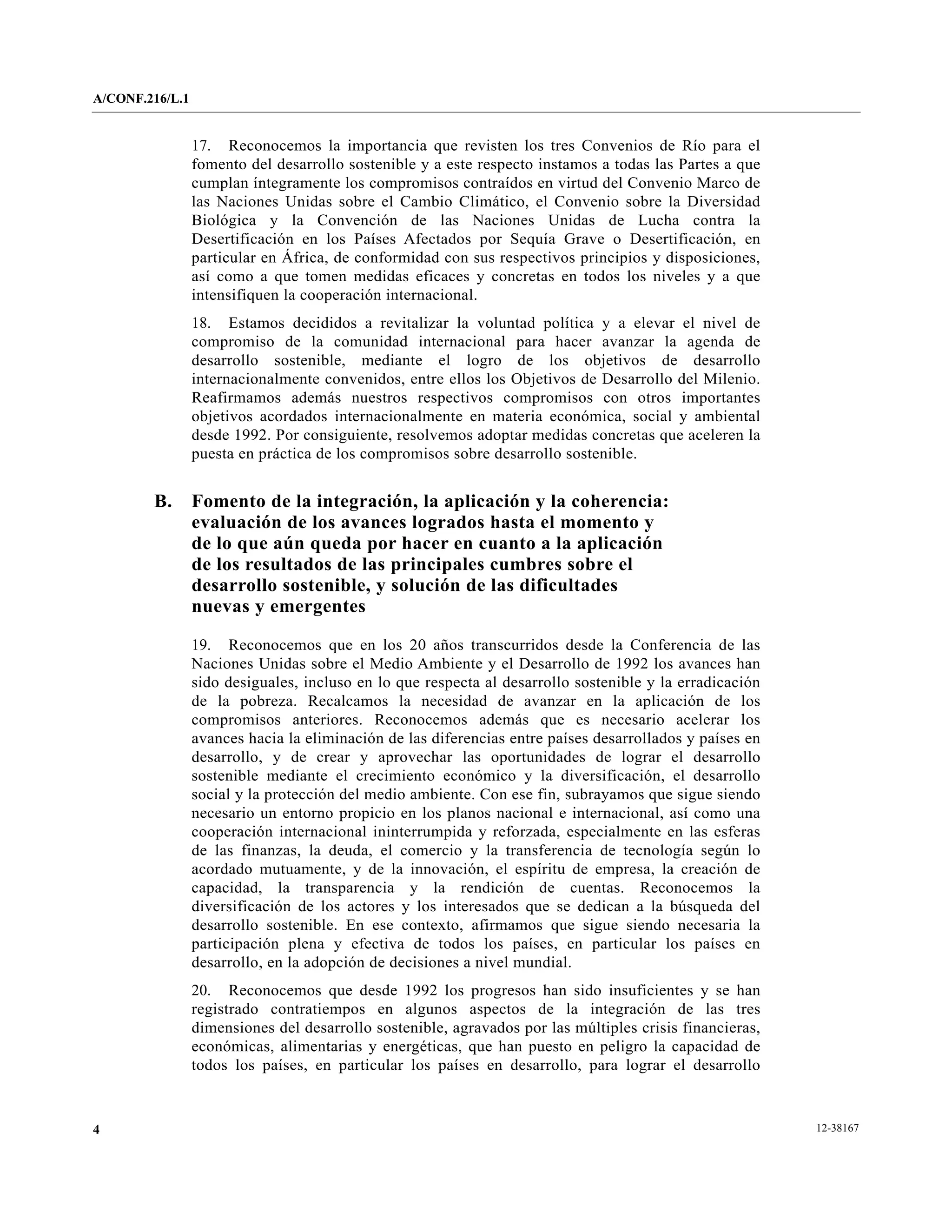 A/CONF.216/L.1


                 17. Reconocemos la importancia que revisten los tres Convenios de Río para el
                 fomento del desarrollo sostenible y a este respecto instamos a todas las Partes a que
                 cumplan íntegramente los compromisos contraídos en virtud del Convenio Marco de
                 las Naciones Unidas sobre el Cambio Climático, el Convenio sobre la Diversidad
                 Biológica y la Convención de las Naciones Unidas de Lucha contra la
                 Desertificación en los Países Afectados por Sequía Grave o Desertificación, en
                 particular en África, de conformidad con sus respectivos principios y disposiciones,
                 así como a que tomen medidas eficaces y concretas en todos los niveles y a que
                 intensifiquen la cooperación internacional.
                 18. Estamos decididos a revitalizar la voluntad política y a elevar el nivel de
                 compromiso de la comunidad internacional para hacer avanzar la agenda de
                 desarrollo sostenible, mediante el logro de los objetivos de desarrollo
                 internacionalmente convenidos, entre ellos los Objetivos de Desarrollo del Milenio.
                 Reafirmamos además nuestros respectivos compromisos con otros importantes
                 objetivos acordados internacionalmente en materia económica, social y ambiental
                 desde 1992. Por consiguiente, resolvemos adoptar medidas concretas que aceleren la
                 puesta en práctica de los compromisos sobre desarrollo sostenible.


        B.       Fomento de la integración, la aplicación y la coherencia:
                 evaluación de los avances logrados hasta el momento y
                 de lo que aún queda por hacer en cuanto a la aplicación
                 de los resultados de las principales cumbres sobre el
                 desarrollo sostenible, y solución de las dificultades
                 nuevas y emergentes

                 19. Reconocemos que en los 20 años transcurridos desde la Conferencia de las
                 Naciones Unidas sobre el Medio Ambiente y el Desarrollo de 1992 los avances han
                 sido desiguales, incluso en lo que respecta al desarrollo sostenible y la erradicación
                 de la pobreza. Recalcamos la necesidad de avanzar en la aplicación de los
                 compromisos anteriores. Reconocemos además que es necesario acelerar los
                 avances hacia la eliminación de las diferencias entre países desarrollados y países en
                 desarrollo, y de crear y aprovechar las oportunidades de lograr el desarrollo
                 sostenible mediante el crecimiento económico y la diversificación, el desarrollo
                 social y la protección del medio ambiente. Con ese fin, subrayamos que sigue siendo
                 necesario un entorno propicio en los planos nacional e internacional, así como una
                 cooperación internacional ininterrumpida y reforzada, especialmente en las esferas
                 de las finanzas, la deuda, el comercio y la transferencia de tecnología según lo
                 acordado mutuamente, y de la innovación, el espíritu de empresa, la creación de
                 capacidad, la transparencia y la rendición de cuentas. Reconocemos la
                 diversificación de los actores y los interesados que se dedican a la búsqueda del
                 desarrollo sostenible. En ese contexto, afirmamos que sigue siendo necesaria la
                 participación plena y efectiva de todos los países, en particular los países en
                 desarrollo, en la adopción de decisiones a nivel mundial.
                 20. Reconocemos que desde 1992 los progresos han sido insuficientes y se han
                 registrado contratiempos en algunos aspectos de la integración de las tres
                 dimensiones del desarrollo sostenible, agravados por las múltiples crisis financieras,
                 económicas, alimentarias y energéticas, que han puesto en peligro la capacidad de
                 todos los países, en particular los países en desarrollo, para lograr el desarrollo



4                                                                                                         12-38167
 