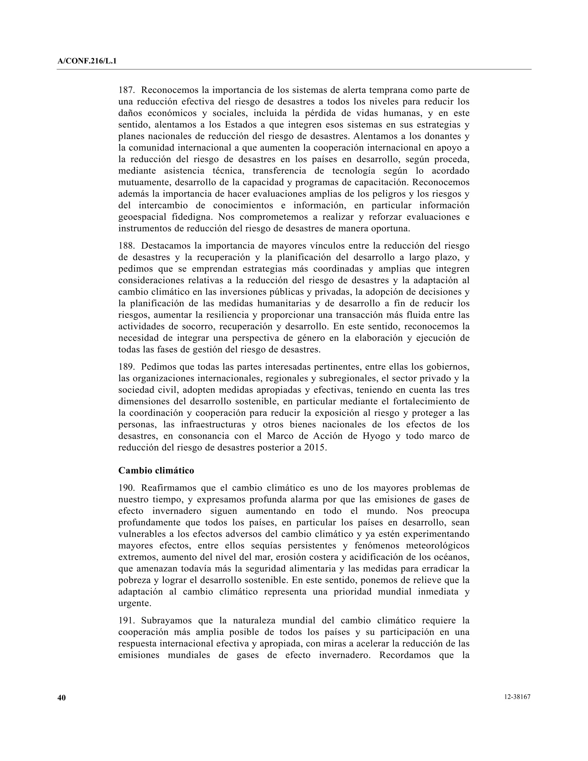A/CONF.216/L.1


                 187. Reconocemos la importancia de los sistemas de alerta temprana como parte de
                 una reducción efectiva del riesgo de desastres a todos los niveles para reducir los
                 daños económicos y sociales, incluida la pérdida de vidas humanas, y en este
                 sentido, alentamos a los Estados a que integren esos sistemas en sus estrategias y
                 planes nacionales de reducción del riesgo de desastres. Alentamos a los donantes y
                 la comunidad internacional a que aumenten la cooperación internacional en apoyo a
                 la reducción del riesgo de desastres en los países en desarrollo, según proceda,
                 mediante asistencia técnica, transferencia de tecnología según lo acordado
                 mutuamente, desarrollo de la capacidad y programas de capacitación. Reconocemos
                 además la importancia de hacer evaluaciones amplias de los peligros y los riesgos y
                 del intercambio de conocimientos e información, en particular información
                 geoespacial fidedigna. Nos comprometemos a realizar y reforzar evaluaciones e
                 instrumentos de reducción del riesgo de desastres de manera oportuna.
                 188. Destacamos la importancia de mayores vínculos entre la reducción del riesgo
                 de desastres y la recuperación y la planificación del desarrollo a largo plazo, y
                 pedimos que se emprendan estrategias más coordinadas y amplias que integren
                 consideraciones relativas a la reducción del riesgo de desastres y la adaptación al
                 cambio climático en las inversiones públicas y privadas, la adopción de decisiones y
                 la planificación de las medidas humanitarias y de desarrollo a fin de reducir los
                 riesgos, aumentar la resiliencia y proporcionar una transacción más fluida entre las
                 actividades de socorro, recuperación y desarrollo. En este sentido, reconocemos la
                 necesidad de integrar una perspectiva de género en la elaboración y ejecución de
                 todas las fases de gestión del riesgo de desastres.
                 189. Pedimos que todas las partes interesadas pertinentes, entre ellas los gobiernos,
                 las organizaciones internacionales, regionales y subregionales, el sector privado y la
                 sociedad civil, adopten medidas apropiadas y efectivas, teniendo en cuenta las tres
                 dimensiones del desarrollo sostenible, en particular mediante el fortalecimiento de
                 la coordinación y cooperación para reducir la exposición al riesgo y proteger a las
                 personas, las infraestructuras y otros bienes nacionales de los efectos de los
                 desastres, en consonancia con el Marco de Acción de Hyogo y todo marco de
                 reducción del riesgo de desastres posterior a 2015.

                 Cambio climático
                 190. Reafirmamos que el cambio climático es uno de los mayores problemas de
                 nuestro tiempo, y expresamos profunda alarma por que las emisiones de gases de
                 efecto invernadero siguen aumentando en todo el mundo. Nos preocupa
                 profundamente que todos los países, en particular los países en desarrollo, sean
                 vulnerables a los efectos adversos del cambio climático y ya estén experimentando
                 mayores efectos, entre ellos sequías persistentes y fenómenos meteorológicos
                 extremos, aumento del nivel del mar, erosión costera y acidificación de los océanos,
                 que amenazan todavía más la seguridad alimentaria y las medidas para erradicar la
                 pobreza y lograr el desarrollo sostenible. En este sentido, ponemos de relieve que la
                 adaptación al cambio climático representa una prioridad mundial inmediata y
                 urgente.
                 191. Subrayamos que la naturaleza mundial del cambio climático requiere la
                 cooperación más amplia posible de todos los países y su participación en una
                 respuesta internacional efectiva y apropiada, con miras a acelerar la reducción de las
                 emisiones mundiales de gases de efecto invernadero. Recordamos que la



40                                                                                                        12-38167
 