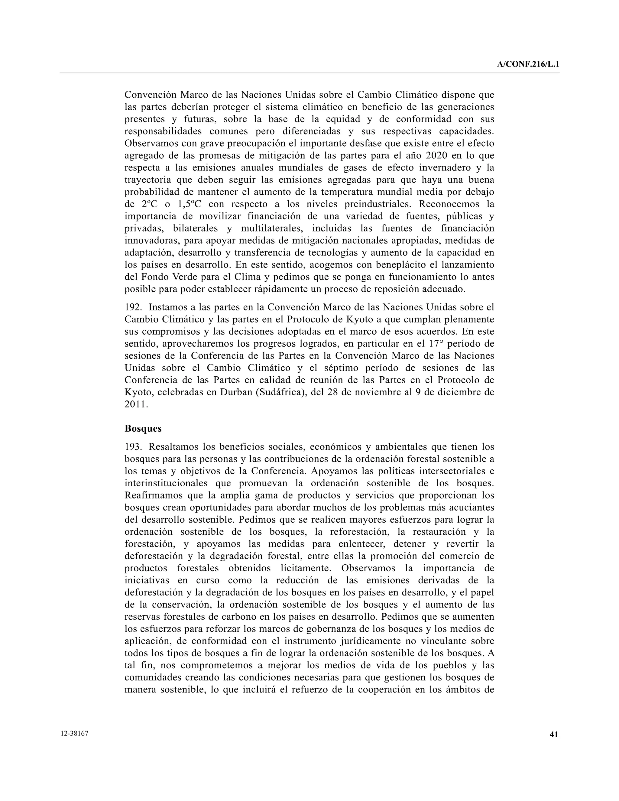 A/CONF.216/L.1


           Convención Marco de las Naciones Unidas sobre el Cambio Climático dispone que
           las partes deberían proteger el sistema climático en beneficio de las generaciones
           presentes y futuras, sobre la base de la equidad y de conformidad con sus
           responsabilidades comunes pero diferenciadas y sus respectivas capacidades.
           Observamos con grave preocupación el importante desfase que existe entre el efecto
           agregado de las promesas de mitigación de las partes para el año 2020 en lo que
           respecta a las emisiones anuales mundiales de gases de efecto invernadero y la
           trayectoria que deben seguir las emisiones agregadas para que haya una buena
           probabilidad de mantener el aumento de la temperatura mundial media por debajo
           de 2ºC o 1,5ºC con respecto a los niveles preindustriales. Reconocemos la
           importancia de movilizar financiación de una variedad de fuentes, públicas y
           privadas, bilaterales y multilaterales, incluidas las fuentes de financiación
           innovadoras, para apoyar medidas de mitigación nacionales apropiadas, medidas de
           adaptación, desarrollo y transferencia de tecnologías y aumento de la capacidad en
           los países en desarrollo. En este sentido, acogemos con beneplácito el lanzamiento
           del Fondo Verde para el Clima y pedimos que se ponga en funcionamiento lo antes
           posible para poder establecer rápidamente un proceso de reposición adecuado.
           192. Instamos a las partes en la Convención Marco de las Naciones Unidas sobre el
           Cambio Climático y las partes en el Protocolo de Kyoto a que cumplan plenamente
           sus compromisos y las decisiones adoptadas en el marco de esos acuerdos. En este
           sentido, aprovecharemos los progresos logrados, en particular en el 17° período de
           sesiones de la Conferencia de las Partes en la Convención Marco de las Naciones
           Unidas sobre el Cambio Climático y el séptimo período de sesiones de las
           Conferencia de las Partes en calidad de reunión de las Partes en el Protocolo de
           Kyoto, celebradas en Durban (Sudáfrica), del 28 de noviembre al 9 de diciembre de
           2011.

           Bosques
           193. Resaltamos los beneficios sociales, económicos y ambientales que tienen los
           bosques para las personas y las contribuciones de la ordenación forestal sostenible a
           los temas y objetivos de la Conferencia. Apoyamos las políticas intersectoriales e
           interinstitucionales que promuevan la ordenación sostenible de los bosques.
           Reafirmamos que la amplia gama de productos y servicios que proporcionan los
           bosques crean oportunidades para abordar muchos de los problemas más acuciantes
           del desarrollo sostenible. Pedimos que se realicen mayores esfuerzos para lograr la
           ordenación sostenible de los bosques, la reforestación, la restauración y la
           forestación, y apoyamos las medidas para enlentecer, detener y revertir la
           deforestación y la degradación forestal, entre ellas la promoción del comercio de
           productos forestales obtenidos lícitamente. Observamos la importancia de
           iniciativas en curso como la reducción de las emisiones derivadas de la
           deforestación y la degradación de los bosques en los países en desarrollo, y el papel
           de la conservación, la ordenación sostenible de los bosques y el aumento de las
           reservas forestales de carbono en los países en desarrollo. Pedimos que se aumenten
           los esfuerzos para reforzar los marcos de gobernanza de los bosques y los medios de
           aplicación, de conformidad con el instrumento jurídicamente no vinculante sobre
           todos los tipos de bosques a fin de lograr la ordenación sostenible de los bosques. A
           tal fin, nos comprometemos a mejorar los medios de vida de los pueblos y las
           comunidades creando las condiciones necesarias para que gestionen los bosques de
           manera sostenible, lo que incluirá el refuerzo de la cooperación en los ámbitos de



12-38167                                                                                                      41
 