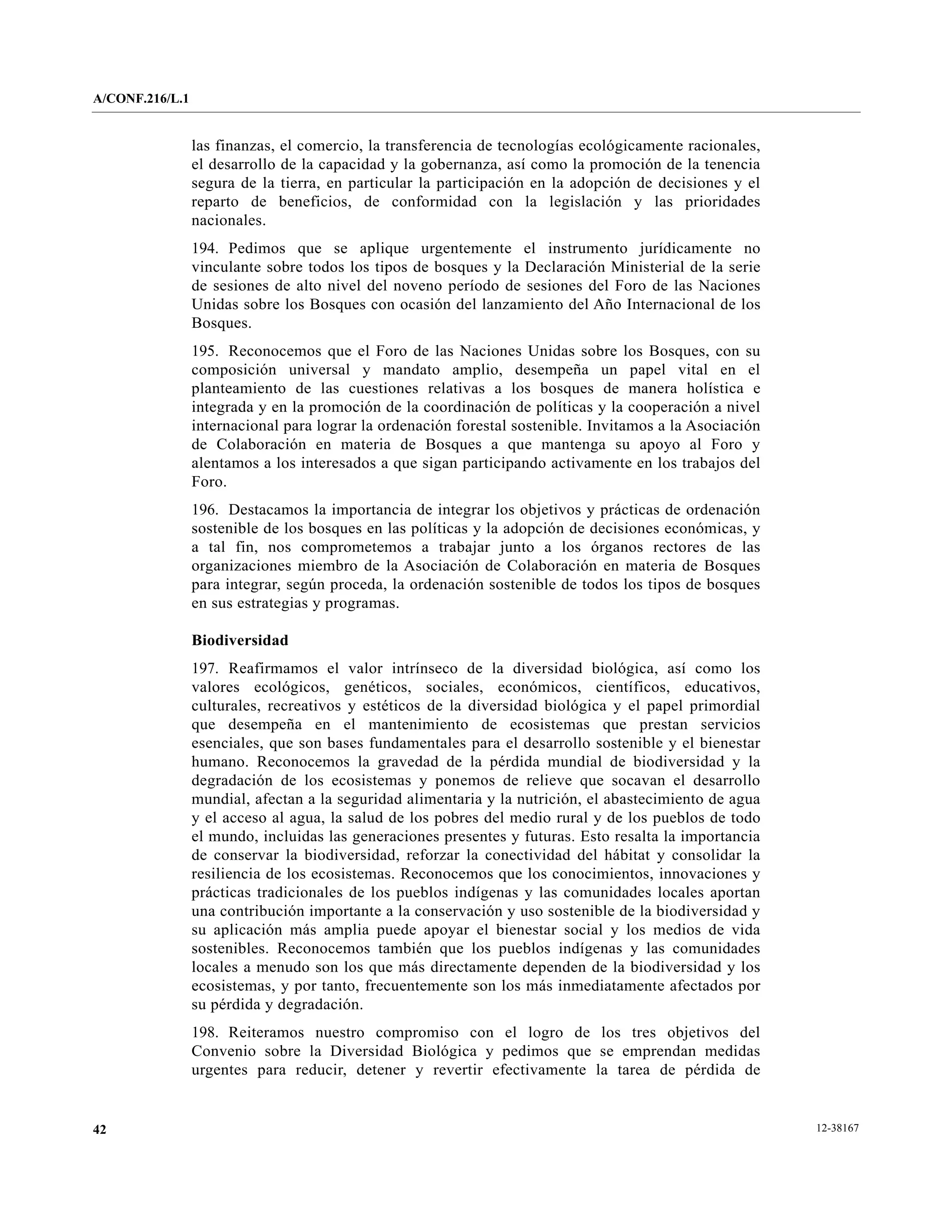 A/CONF.216/L.1


                 las finanzas, el comercio, la transferencia de tecnologías ecológicamente racionales,
                 el desarrollo de la capacidad y la gobernanza, así como la promoción de la tenencia
                 segura de la tierra, en particular la participación en la adopción de decisiones y el
                 reparto de beneficios, de conformidad con la legislación y las prioridades
                 nacionales.
                 194. Pedimos que se aplique urgentemente el instrumento jurídicamente no
                 vinculante sobre todos los tipos de bosques y la Declaración Ministerial de la serie
                 de sesiones de alto nivel del noveno período de sesiones del Foro de las Naciones
                 Unidas sobre los Bosques con ocasión del lanzamiento del Año Internacional de los
                 Bosques.
                 195. Reconocemos que el Foro de las Naciones Unidas sobre los Bosques, con su
                 composición universal y mandato amplio, desempeña un papel vital en el
                 planteamiento de las cuestiones relativas a los bosques de manera holística e
                 integrada y en la promoción de la coordinación de políticas y la cooperación a nivel
                 internacional para lograr la ordenación forestal sostenible. Invitamos a la Asociación
                 de Colaboración en materia de Bosques a que mantenga su apoyo al Foro y
                 alentamos a los interesados a que sigan participando activamente en los trabajos del
                 Foro.
                 196. Destacamos la importancia de integrar los objetivos y prácticas de ordenación
                 sostenible de los bosques en las políticas y la adopción de decisiones económicas, y
                 a tal fin, nos comprometemos a trabajar junto a los órganos rectores de las
                 organizaciones miembro de la Asociación de Colaboración en materia de Bosques
                 para integrar, según proceda, la ordenación sostenible de todos los tipos de bosques
                 en sus estrategias y programas.

                 Biodiversidad
                 197. Reafirmamos el valor intrínseco de la diversidad biológica, así como los
                 valores ecológicos, genéticos, sociales, económicos, científicos, educativos,
                 culturales, recreativos y estéticos de la diversidad biológica y el papel primordial
                 que desempeña en el mantenimiento de ecosistemas que prestan servicios
                 esenciales, que son bases fundamentales para el desarrollo sostenible y el bienestar
                 humano. Reconocemos la gravedad de la pérdida mundial de biodiversidad y la
                 degradación de los ecosistemas y ponemos de relieve que socavan el desarrollo
                 mundial, afectan a la seguridad alimentaria y la nutrición, el abastecimiento de agua
                 y el acceso al agua, la salud de los pobres del medio rural y de los pueblos de todo
                 el mundo, incluidas las generaciones presentes y futuras. Esto resalta la importancia
                 de conservar la biodiversidad, reforzar la conectividad del hábitat y consolidar la
                 resiliencia de los ecosistemas. Reconocemos que los conocimientos, innovaciones y
                 prácticas tradicionales de los pueblos indígenas y las comunidades locales aportan
                 una contribución importante a la conservación y uso sostenible de la biodiversidad y
                 su aplicación más amplia puede apoyar el bienestar social y los medios de vida
                 sostenibles. Reconocemos también que los pueblos indígenas y las comunidades
                 locales a menudo son los que más directamente dependen de la biodiversidad y los
                 ecosistemas, y por tanto, frecuentemente son los más inmediatamente afectados por
                 su pérdida y degradación.
                 198. Reiteramos nuestro compromiso con el logro de los tres objetivos del
                 Convenio sobre la Diversidad Biológica y pedimos que se emprendan medidas
                 urgentes para reducir, detener y revertir efectivamente la tarea de pérdida de


42                                                                                                        12-38167
 