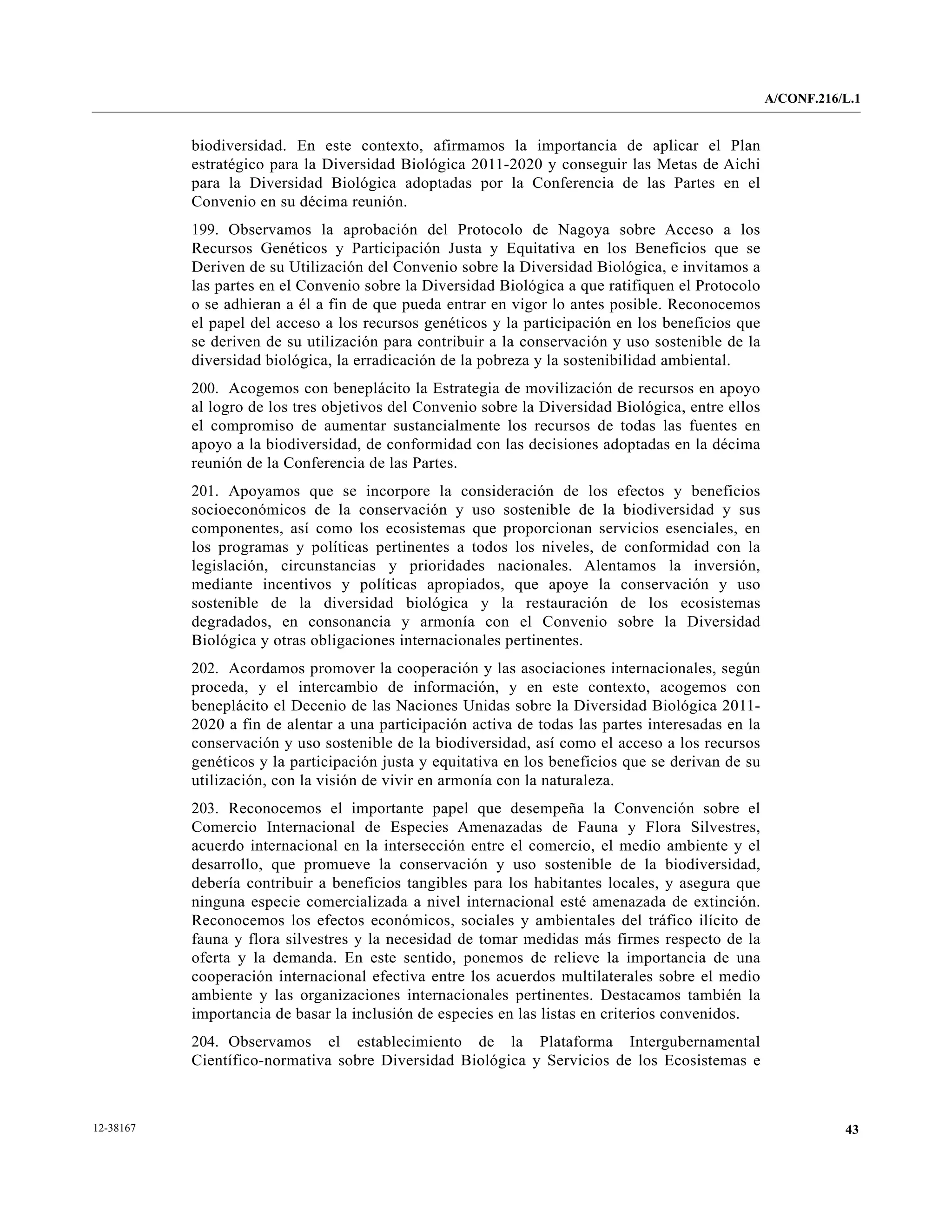 A/CONF.216/L.1


           biodiversidad. En este contexto, afirmamos la importancia de aplicar el Plan
           estratégico para la Diversidad Biológica 2011-2020 y conseguir las Metas de Aichi
           para la Diversidad Biológica adoptadas por la Conferencia de las Partes en el
           Convenio en su décima reunión.
           199. Observamos la aprobación del Protocolo de Nagoya sobre Acceso a los
           Recursos Genéticos y Participación Justa y Equitativa en los Beneficios que se
           Deriven de su Utilización del Convenio sobre la Diversidad Biológica, e invitamos a
           las partes en el Convenio sobre la Diversidad Biológica a que ratifiquen el Protocolo
           o se adhieran a él a fin de que pueda entrar en vigor lo antes posible. Reconocemos
           el papel del acceso a los recursos genéticos y la participación en los beneficios que
           se deriven de su utilización para contribuir a la conservación y uso sostenible de la
           diversidad biológica, la erradicación de la pobreza y la sostenibilidad ambiental.
           200. Acogemos con beneplácito la Estrategia de movilización de recursos en apoyo
           al logro de los tres objetivos del Convenio sobre la Diversidad Biológica, entre ellos
           el compromiso de aumentar sustancialmente los recursos de todas las fuentes en
           apoyo a la biodiversidad, de conformidad con las decisiones adoptadas en la décima
           reunión de la Conferencia de las Partes.
           201. Apoyamos que se incorpore la consideración de los efectos y beneficios
           socioeconómicos de la conservación y uso sostenible de la biodiversidad y sus
           componentes, así como los ecosistemas que proporcionan servicios esenciales, en
           los programas y políticas pertinentes a todos los niveles, de conformidad con la
           legislación, circunstancias y prioridades nacionales. Alentamos la inversión,
           mediante incentivos y políticas apropiados, que apoye la conservación y uso
           sostenible de la diversidad biológica y la restauración de los ecosistemas
           degradados, en consonancia y armonía con el Convenio sobre la Diversidad
           Biológica y otras obligaciones internacionales pertinentes.
           202. Acordamos promover la cooperación y las asociaciones internacionales, según
           proceda, y el intercambio de información, y en este contexto, acogemos con
           beneplácito el Decenio de las Naciones Unidas sobre la Diversidad Biológica 2011-
           2020 a fin de alentar a una participación activa de todas las partes interesadas en la
           conservación y uso sostenible de la biodiversidad, así como el acceso a los recursos
           genéticos y la participación justa y equitativa en los beneficios que se derivan de su
           utilización, con la visión de vivir en armonía con la naturaleza.
           203. Reconocemos el importante papel que desempeña la Convención sobre el
           Comercio Internacional de Especies Amenazadas de Fauna y Flora Silvestres,
           acuerdo internacional en la intersección entre el comercio, el medio ambiente y el
           desarrollo, que promueve la conservación y uso sostenible de la biodiversidad,
           debería contribuir a beneficios tangibles para los habitantes locales, y asegura que
           ninguna especie comercializada a nivel internacional esté amenazada de extinción.
           Reconocemos los efectos económicos, sociales y ambientales del tráfico ilícito de
           fauna y flora silvestres y la necesidad de tomar medidas más firmes respecto de la
           oferta y la demanda. En este sentido, ponemos de relieve la importancia de una
           cooperación internacional efectiva entre los acuerdos multilaterales sobre el medio
           ambiente y las organizaciones internacionales pertinentes. Destacamos también la
           importancia de basar la inclusión de especies en las listas en criterios convenidos.
           204. Observamos el establecimiento de la Plataforma Intergubernamental
           Científico-normativa sobre Diversidad Biológica y Servicios de los Ecosistemas e



12-38167                                                                                                       43
 