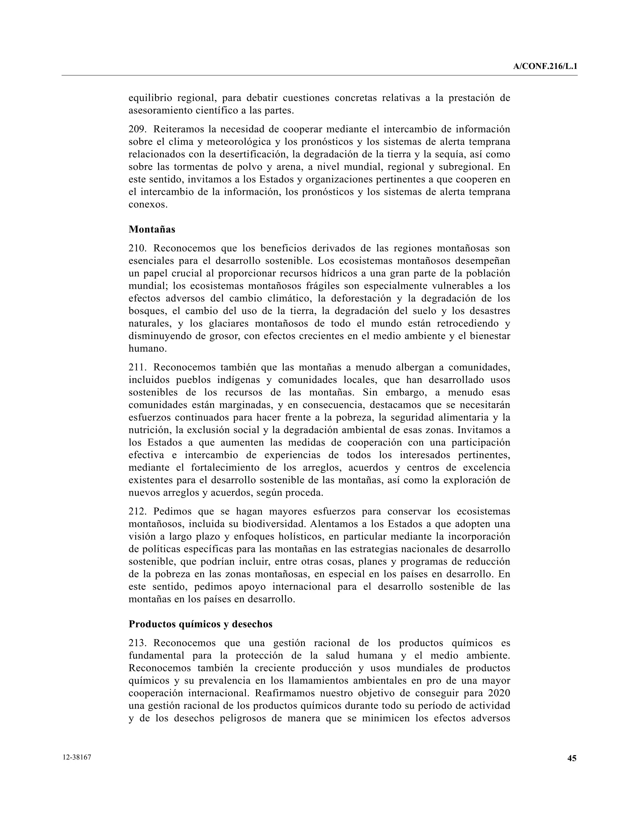 A/CONF.216/L.1


           equilibrio regional, para debatir cuestiones concretas relativas a la prestación de
           asesoramiento científico a las partes.
           209. Reiteramos la necesidad de cooperar mediante el intercambio de información
           sobre el clima y meteorológica y los pronósticos y los sistemas de alerta temprana
           relacionados con la desertificación, la degradación de la tierra y la sequía, así como
           sobre las tormentas de polvo y arena, a nivel mundial, regional y subregional. En
           este sentido, invitamos a los Estados y organizaciones pertinentes a que cooperen en
           el intercambio de la información, los pronósticos y los sistemas de alerta temprana
           conexos.

           Montañas
           210. Reconocemos que los beneficios derivados de las regiones montañosas son
           esenciales para el desarrollo sostenible. Los ecosistemas montañosos desempeñan
           un papel crucial al proporcionar recursos hídricos a una gran parte de la población
           mundial; los ecosistemas montañosos frágiles son especialmente vulnerables a los
           efectos adversos del cambio climático, la deforestación y la degradación de los
           bosques, el cambio del uso de la tierra, la degradación del suelo y los desastres
           naturales, y los glaciares montañosos de todo el mundo están retrocediendo y
           disminuyendo de grosor, con efectos crecientes en el medio ambiente y el bienestar
           humano.
           211. Reconocemos también que las montañas a menudo albergan a comunidades,
           incluidos pueblos indígenas y comunidades locales, que han desarrollado usos
           sostenibles de los recursos de las montañas. Sin embargo, a menudo esas
           comunidades están marginadas, y en consecuencia, destacamos que se necesitarán
           esfuerzos continuados para hacer frente a la pobreza, la seguridad alimentaria y la
           nutrición, la exclusión social y la degradación ambiental de esas zonas. Invitamos a
           los Estados a que aumenten las medidas de cooperación con una participación
           efectiva e intercambio de experiencias de todos los interesados pertinentes,
           mediante el fortalecimiento de los arreglos, acuerdos y centros de excelencia
           existentes para el desarrollo sostenible de las montañas, así como la exploración de
           nuevos arreglos y acuerdos, según proceda.
           212. Pedimos que se hagan mayores esfuerzos para conservar los ecosistemas
           montañosos, incluida su biodiversidad. Alentamos a los Estados a que adopten una
           visión a largo plazo y enfoques holísticos, en particular mediante la incorporación
           de políticas específicas para las montañas en las estrategias nacionales de desarrollo
           sostenible, que podrían incluir, entre otras cosas, planes y programas de reducción
           de la pobreza en las zonas montañosas, en especial en los países en desarrollo. En
           este sentido, pedimos apoyo internacional para el desarrollo sostenible de las
           montañas en los países en desarrollo.

           Productos químicos y desechos
           213. Reconocemos que una gestión racional de los productos químicos es
           fundamental para la protección de la salud humana y el medio ambiente.
           Reconocemos también la creciente producción y usos mundiales de productos
           químicos y su prevalencia en los llamamientos ambientales en pro de una mayor
           cooperación internacional. Reafirmamos nuestro objetivo de conseguir para 2020
           una gestión racional de los productos químicos durante todo su período de actividad
           y de los desechos peligrosos de manera que se minimicen los efectos adversos


12-38167                                                                                                       45
 