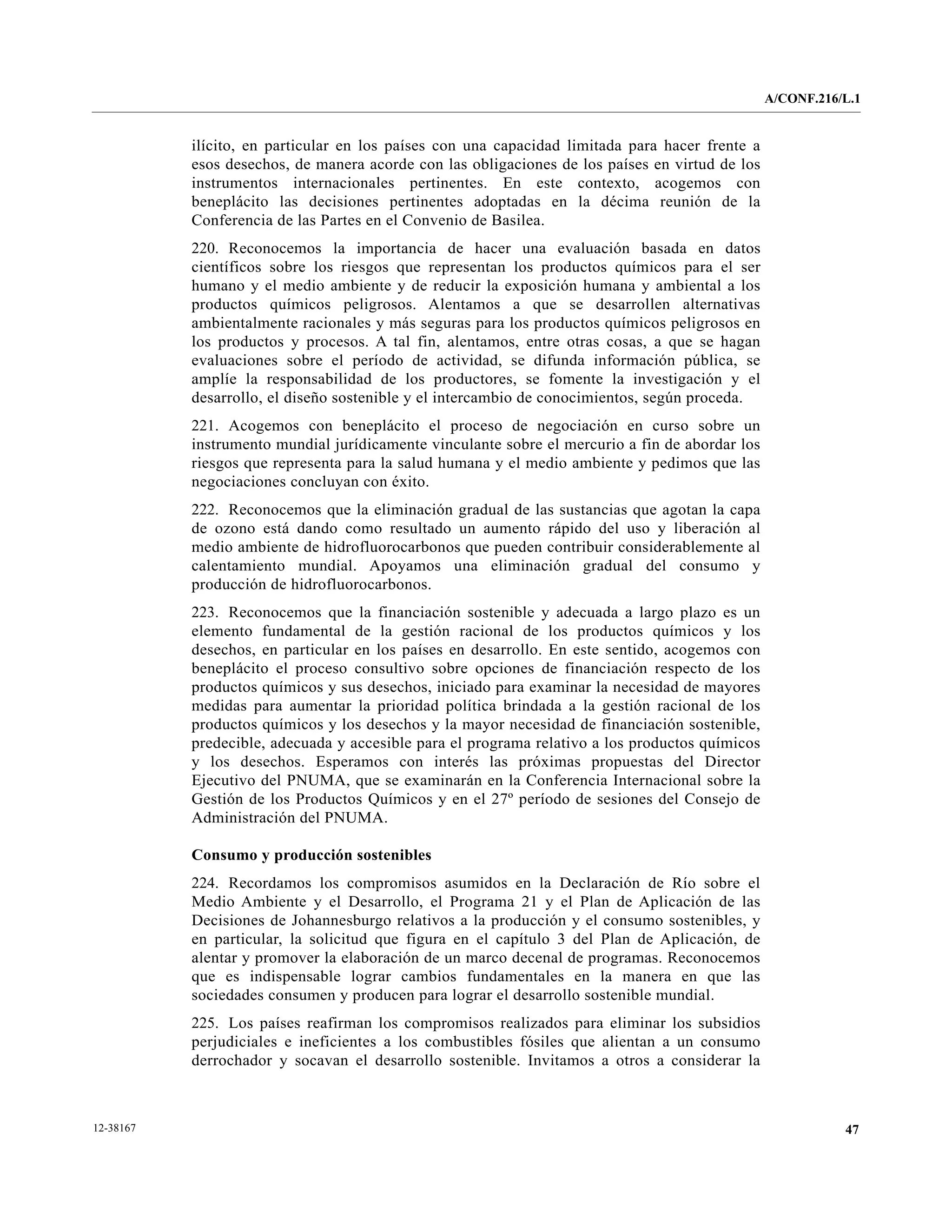 A/CONF.216/L.1


           ilícito, en particular en los países con una capacidad limitada para hacer frente a
           esos desechos, de manera acorde con las obligaciones de los países en virtud de los
           instrumentos internacionales pertinentes. En este contexto, acogemos con
           beneplácito las decisiones pertinentes adoptadas en la décima reunión de la
           Conferencia de las Partes en el Convenio de Basilea.
           220. Reconocemos la importancia de hacer una evaluación basada en datos
           científicos sobre los riesgos que representan los productos químicos para el ser
           humano y el medio ambiente y de reducir la exposición humana y ambiental a los
           productos químicos peligrosos. Alentamos a que se desarrollen alternativas
           ambientalmente racionales y más seguras para los productos químicos peligrosos en
           los productos y procesos. A tal fin, alentamos, entre otras cosas, a que se hagan
           evaluaciones sobre el período de actividad, se difunda información pública, se
           amplíe la responsabilidad de los productores, se fomente la investigación y el
           desarrollo, el diseño sostenible y el intercambio de conocimientos, según proceda.
           221. Acogemos con beneplácito el proceso de negociación en curso sobre un
           instrumento mundial jurídicamente vinculante sobre el mercurio a fin de abordar los
           riesgos que representa para la salud humana y el medio ambiente y pedimos que las
           negociaciones concluyan con éxito.
           222. Reconocemos que la eliminación gradual de las sustancias que agotan la capa
           de ozono está dando como resultado un aumento rápido del uso y liberación al
           medio ambiente de hidrofluorocarbonos que pueden contribuir considerablemente al
           calentamiento mundial. Apoyamos una eliminación gradual del consumo y
           producción de hidrofluorocarbonos.
           223. Reconocemos que la financiación sostenible y adecuada a largo plazo es un
           elemento fundamental de la gestión racional de los productos químicos y los
           desechos, en particular en los países en desarrollo. En este sentido, acogemos con
           beneplácito el proceso consultivo sobre opciones de financiación respecto de los
           productos químicos y sus desechos, iniciado para examinar la necesidad de mayores
           medidas para aumentar la prioridad política brindada a la gestión racional de los
           productos químicos y los desechos y la mayor necesidad de financiación sostenible,
           predecible, adecuada y accesible para el programa relativo a los productos químicos
           y los desechos. Esperamos con interés las próximas propuestas del Director
           Ejecutivo del PNUMA, que se examinarán en la Conferencia Internacional sobre la
           Gestión de los Productos Químicos y en el 27º período de sesiones del Consejo de
           Administración del PNUMA.

           Consumo y producción sostenibles
           224. Recordamos los compromisos asumidos en la Declaración de Río sobre el
           Medio Ambiente y el Desarrollo, el Programa 21 y el Plan de Aplicación de las
           Decisiones de Johannesburgo relativos a la producción y el consumo sostenibles, y
           en particular, la solicitud que figura en el capítulo 3 del Plan de Aplicación, de
           alentar y promover la elaboración de un marco decenal de programas. Reconocemos
           que es indispensable lograr cambios fundamentales en la manera en que las
           sociedades consumen y producen para lograr el desarrollo sostenible mundial.
           225. Los países reafirman los compromisos realizados para eliminar los subsidios
           perjudiciales e ineficientes a los combustibles fósiles que alientan a un consumo
           derrochador y socavan el desarrollo sostenible. Invitamos a otros a considerar la



12-38167                                                                                                    47
 