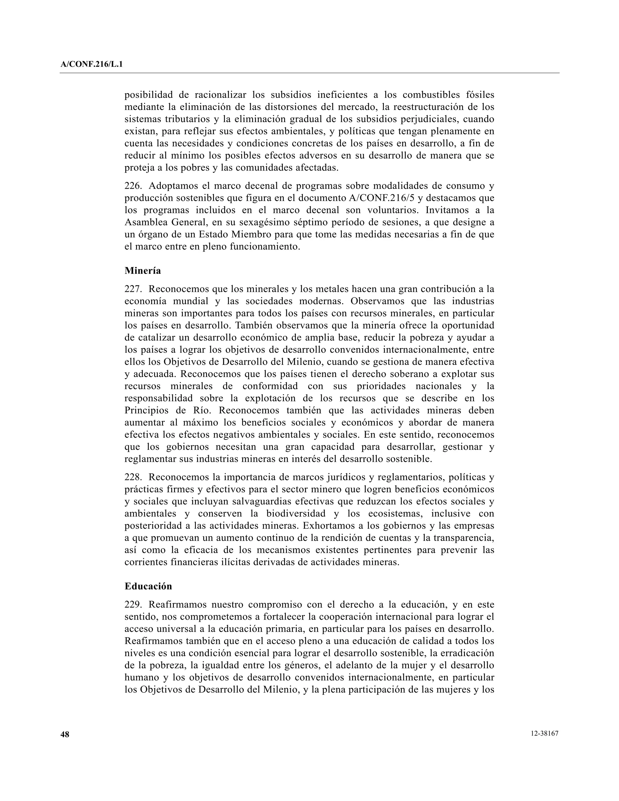 A/CONF.216/L.1


                 posibilidad de racionalizar los subsidios ineficientes a los combustibles fósiles
                 mediante la eliminación de las distorsiones del mercado, la reestructuración de los
                 sistemas tributarios y la eliminación gradual de los subsidios perjudiciales, cuando
                 existan, para reflejar sus efectos ambientales, y políticas que tengan plenamente en
                 cuenta las necesidades y condiciones concretas de los países en desarrollo, a fin de
                 reducir al mínimo los posibles efectos adversos en su desarrollo de manera que se
                 proteja a los pobres y las comunidades afectadas.
                 226. Adoptamos el marco decenal de programas sobre modalidades de consumo y
                 producción sostenibles que figura en el documento A/CONF.216/5 y destacamos que
                 los programas incluidos en el marco decenal son voluntarios. Invitamos a la
                 Asamblea General, en su sexagésimo séptimo período de sesiones, a que designe a
                 un órgano de un Estado Miembro para que tome las medidas necesarias a fin de que
                 el marco entre en pleno funcionamiento.

                 Minería
                 227. Reconocemos que los minerales y los metales hacen una gran contribución a la
                 economía mundial y las sociedades modernas. Observamos que las industrias
                 mineras son importantes para todos los países con recursos minerales, en particular
                 los países en desarrollo. También observamos que la minería ofrece la oportunidad
                 de catalizar un desarrollo económico de amplia base, reducir la pobreza y ayudar a
                 los países a lograr los objetivos de desarrollo convenidos internacionalmente, entre
                 ellos los Objetivos de Desarrollo del Milenio, cuando se gestiona de manera efectiva
                 y adecuada. Reconocemos que los países tienen el derecho soberano a explotar sus
                 recursos minerales de conformidad con sus prioridades nacionales y la
                 responsabilidad sobre la explotación de los recursos que se describe en los
                 Principios de Río. Reconocemos también que las actividades mineras deben
                 aumentar al máximo los beneficios sociales y económicos y abordar de manera
                 efectiva los efectos negativos ambientales y sociales. En este sentido, reconocemos
                 que los gobiernos necesitan una gran capacidad para desarrollar, gestionar y
                 reglamentar sus industrias mineras en interés del desarrollo sostenible.
                 228. Reconocemos la importancia de marcos jurídicos y reglamentarios, políticas y
                 prácticas firmes y efectivos para el sector minero que logren beneficios económicos
                 y sociales que incluyan salvaguardias efectivas que reduzcan los efectos sociales y
                 ambientales y conserven la biodiversidad y los ecosistemas, inclusive con
                 posterioridad a las actividades mineras. Exhortamos a los gobiernos y las empresas
                 a que promuevan un aumento continuo de la rendición de cuentas y la transparencia,
                 así como la eficacia de los mecanismos existentes pertinentes para prevenir las
                 corrientes financieras ilícitas derivadas de actividades mineras.

                 Educación
                 229. Reafirmamos nuestro compromiso con el derecho a la educación, y en este
                 sentido, nos comprometemos a fortalecer la cooperación internacional para lograr el
                 acceso universal a la educación primaria, en particular para los países en desarrollo.
                 Reafirmamos también que en el acceso pleno a una educación de calidad a todos los
                 niveles es una condición esencial para lograr el desarrollo sostenible, la erradicación
                 de la pobreza, la igualdad entre los géneros, el adelanto de la mujer y el desarrollo
                 humano y los objetivos de desarrollo convenidos internacionalmente, en particular
                 los Objetivos de Desarrollo del Milenio, y la plena participación de las mujeres y los



48                                                                                                         12-38167
 