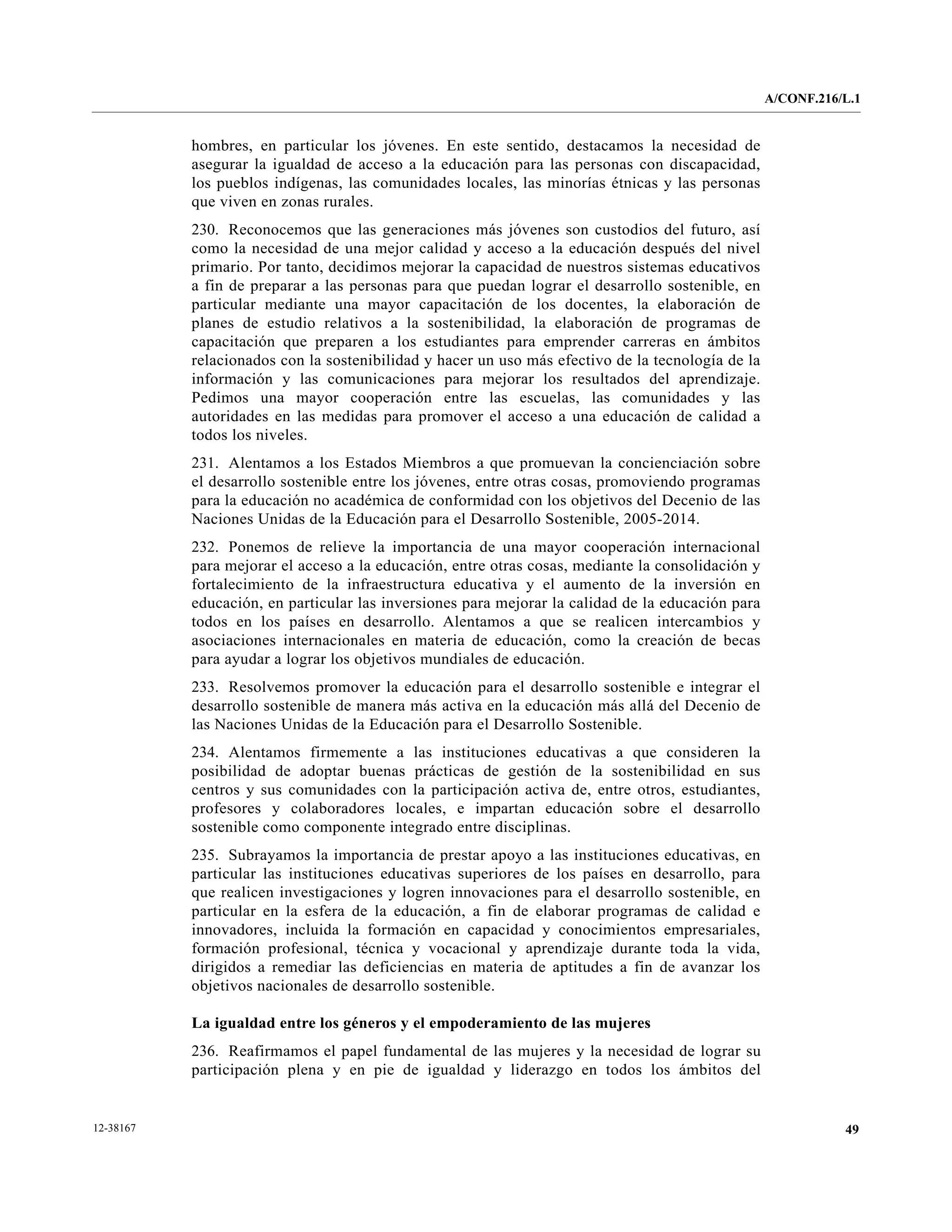 A/CONF.216/L.1


           hombres, en particular los jóvenes. En este sentido, destacamos la necesidad de
           asegurar la igualdad de acceso a la educación para las personas con discapacidad,
           los pueblos indígenas, las comunidades locales, las minorías étnicas y las personas
           que viven en zonas rurales.
           230. Reconocemos que las generaciones más jóvenes son custodios del futuro, así
           como la necesidad de una mejor calidad y acceso a la educación después del nivel
           primario. Por tanto, decidimos mejorar la capacidad de nuestros sistemas educativos
           a fin de preparar a las personas para que puedan lograr el desarrollo sostenible, en
           particular mediante una mayor capacitación de los docentes, la elaboración de
           planes de estudio relativos a la sostenibilidad, la elaboración de programas de
           capacitación que preparen a los estudiantes para emprender carreras en ámbitos
           relacionados con la sostenibilidad y hacer un uso más efectivo de la tecnología de la
           información y las comunicaciones para mejorar los resultados del aprendizaje.
           Pedimos una mayor cooperación entre las escuelas, las comunidades y las
           autoridades en las medidas para promover el acceso a una educación de calidad a
           todos los niveles.
           231. Alentamos a los Estados Miembros a que promuevan la concienciación sobre
           el desarrollo sostenible entre los jóvenes, entre otras cosas, promoviendo programas
           para la educación no académica de conformidad con los objetivos del Decenio de las
           Naciones Unidas de la Educación para el Desarrollo Sostenible, 2005-2014.
           232. Ponemos de relieve la importancia de una mayor cooperación internacional
           para mejorar el acceso a la educación, entre otras cosas, mediante la consolidación y
           fortalecimiento de la infraestructura educativa y el aumento de la inversión en
           educación, en particular las inversiones para mejorar la calidad de la educación para
           todos en los países en desarrollo. Alentamos a que se realicen intercambios y
           asociaciones internacionales en materia de educación, como la creación de becas
           para ayudar a lograr los objetivos mundiales de educación.
           233. Resolvemos promover la educación para el desarrollo sostenible e integrar el
           desarrollo sostenible de manera más activa en la educación más allá del Decenio de
           las Naciones Unidas de la Educación para el Desarrollo Sostenible.
           234. Alentamos firmemente a las instituciones educativas a que consideren la
           posibilidad de adoptar buenas prácticas de gestión de la sostenibilidad en sus
           centros y sus comunidades con la participación activa de, entre otros, estudiantes,
           profesores y colaboradores locales, e impartan educación sobre el desarrollo
           sostenible como componente integrado entre disciplinas.
           235. Subrayamos la importancia de prestar apoyo a las instituciones educativas, en
           particular las instituciones educativas superiores de los países en desarrollo, para
           que realicen investigaciones y logren innovaciones para el desarrollo sostenible, en
           particular en la esfera de la educación, a fin de elaborar programas de calidad e
           innovadores, incluida la formación en capacidad y conocimientos empresariales,
           formación profesional, técnica y vocacional y aprendizaje durante toda la vida,
           dirigidos a remediar las deficiencias en materia de aptitudes a fin de avanzar los
           objetivos nacionales de desarrollo sostenible.

           La igualdad entre los géneros y el empoderamiento de las mujeres
           236. Reafirmamos el papel fundamental de las mujeres y la necesidad de lograr su
           participación plena y en pie de igualdad y liderazgo en todos los ámbitos del


12-38167                                                                                                      49
 