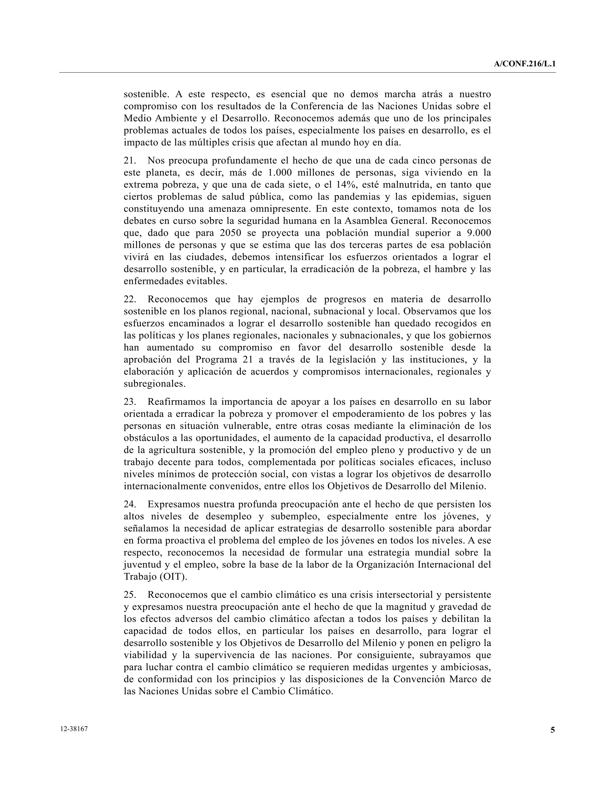 A/CONF.216/L.1


           sostenible. A este respecto, es esencial que no demos marcha atrás a nuestro
           compromiso con los resultados de la Conferencia de las Naciones Unidas sobre el
           Medio Ambiente y el Desarrollo. Reconocemos además que uno de los principales
           problemas actuales de todos los países, especialmente los países en desarrollo, es el
           impacto de las múltiples crisis que afectan al mundo hoy en día.
           21. Nos preocupa profundamente el hecho de que una de cada cinco personas de
           este planeta, es decir, más de 1.000 millones de personas, siga viviendo en la
           extrema pobreza, y que una de cada siete, o el 14%, esté malnutrida, en tanto que
           ciertos problemas de salud pública, como las pandemias y las epidemias, siguen
           constituyendo una amenaza omnipresente. En este contexto, tomamos nota de los
           debates en curso sobre la seguridad humana en la Asamblea General. Reconocemos
           que, dado que para 2050 se proyecta una población mundial superior a 9.000
           millones de personas y que se estima que las dos terceras partes de esa población
           vivirá en las ciudades, debemos intensificar los esfuerzos orientados a lograr el
           desarrollo sostenible, y en particular, la erradicación de la pobreza, el hambre y las
           enfermedades evitables.
           22. Reconocemos que hay ejemplos de progresos en materia de desarrollo
           sostenible en los planos regional, nacional, subnacional y local. Observamos que los
           esfuerzos encaminados a lograr el desarrollo sostenible han quedado recogidos en
           las políticas y los planes regionales, nacionales y subnacionales, y que los gobiernos
           han aumentado su compromiso en favor del desarrollo sostenible desde la
           aprobación del Programa 21 a través de la legislación y las instituciones, y la
           elaboración y aplicación de acuerdos y compromisos internacionales, regionales y
           subregionales.
           23. Reafirmamos la importancia de apoyar a los países en desarrollo en su labor
           orientada a erradicar la pobreza y promover el empoderamiento de los pobres y las
           personas en situación vulnerable, entre otras cosas mediante la eliminación de los
           obstáculos a las oportunidades, el aumento de la capacidad productiva, el desarrollo
           de la agricultura sostenible, y la promoción del empleo pleno y productivo y de un
           trabajo decente para todos, complementada por políticas sociales eficaces, incluso
           niveles mínimos de protección social, con vistas a lograr los objetivos de desarrollo
           internacionalmente convenidos, entre ellos los Objetivos de Desarrollo del Milenio.
           24. Expresamos nuestra profunda preocupación ante el hecho de que persisten los
           altos niveles de desempleo y subempleo, especialmente entre los jóvenes, y
           señalamos la necesidad de aplicar estrategias de desarrollo sostenible para abordar
           en forma proactiva el problema del empleo de los jóvenes en todos los niveles. A ese
           respecto, reconocemos la necesidad de formular una estrategia mundial sobre la
           juventud y el empleo, sobre la base de la labor de la Organización Internacional del
           Trabajo (OIT).
           25. Reconocemos que el cambio climático es una crisis intersectorial y persistente
           y expresamos nuestra preocupación ante el hecho de que la magnitud y gravedad de
           los efectos adversos del cambio climático afectan a todos los países y debilitan la
           capacidad de todos ellos, en particular los países en desarrollo, para lograr el
           desarrollo sostenible y los Objetivos de Desarrollo del Milenio y ponen en peligro la
           viabilidad y la supervivencia de las naciones. Por consiguiente, subrayamos que
           para luchar contra el cambio climático se requieren medidas urgentes y ambiciosas,
           de conformidad con los principios y las disposiciones de la Convención Marco de
           las Naciones Unidas sobre el Cambio Climático.


12-38167                                                                                                        5
 