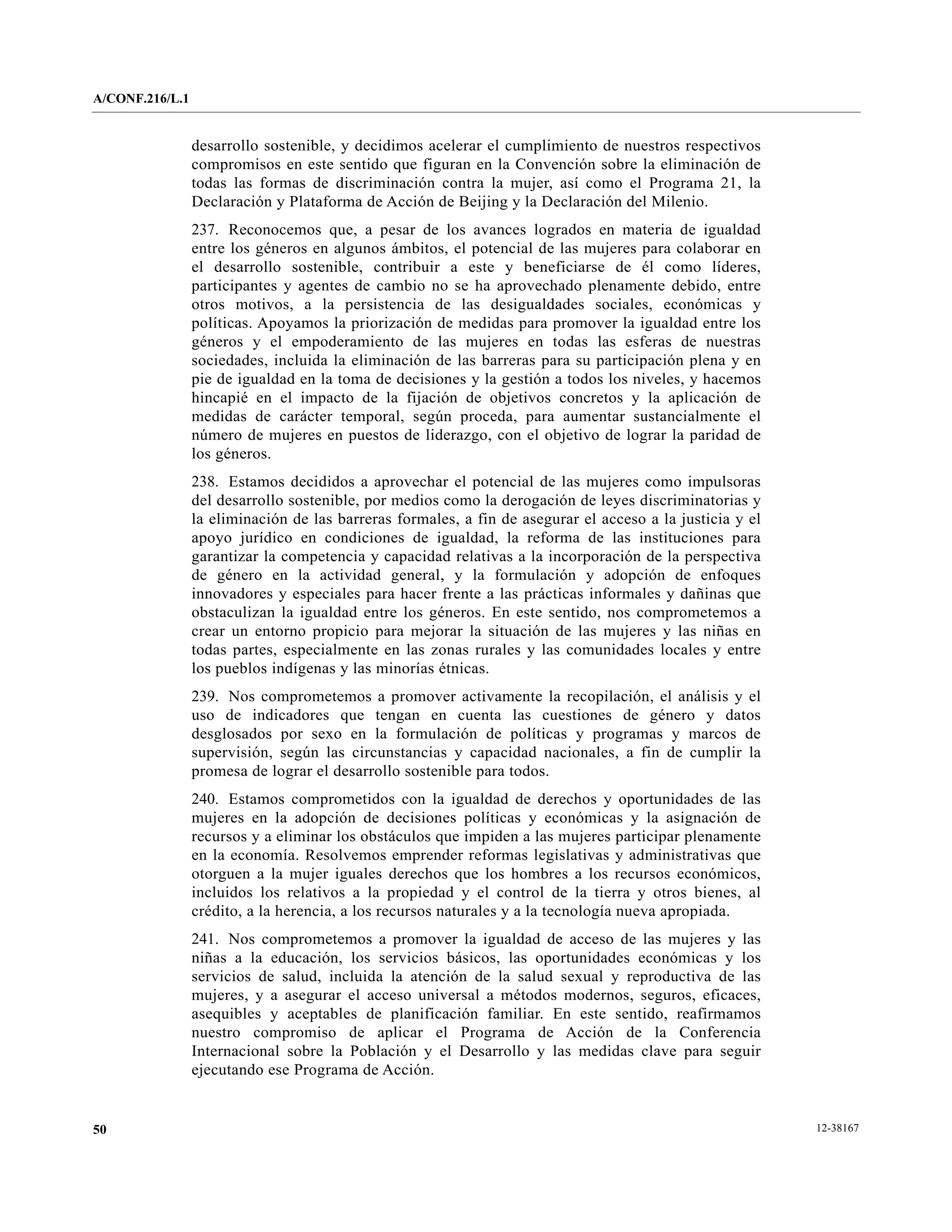 A/CONF.216/L.1


                 desarrollo sostenible, y decidimos acelerar el cumplimiento de nuestros respectivos
                 compromisos en este sentido que figuran en la Convención sobre la eliminación de
                 todas las formas de discriminación contra la mujer, así como el Programa 21, la
                 Declaración y Plataforma de Acción de Beijing y la Declaración del Milenio.
                 237. Reconocemos que, a pesar de los avances logrados en materia de igualdad
                 entre los géneros en algunos ámbitos, el potencial de las mujeres para colaborar en
                 el desarrollo sostenible, contribuir a este y beneficiarse de él como líderes,
                 participantes y agentes de cambio no se ha aprovechado plenamente debido, entre
                 otros motivos, a la persistencia de las desigualdades sociales, económicas y
                 políticas. Apoyamos la priorización de medidas para promover la igualdad entre los
                 géneros y el empoderamiento de las mujeres en todas las esferas de nuestras
                 sociedades, incluida la eliminación de las barreras para su participación plena y en
                 pie de igualdad en la toma de decisiones y la gestión a todos los niveles, y hacemos
                 hincapié en el impacto de la fijación de objetivos concretos y la aplicación de
                 medidas de carácter temporal, según proceda, para aumentar sustancialmente el
                 número de mujeres en puestos de liderazgo, con el objetivo de lograr la paridad de
                 los géneros.
                 238. Estamos decididos a aprovechar el potencial de las mujeres como impulsoras
                 del desarrollo sostenible, por medios como la derogación de leyes discriminatorias y
                 la eliminación de las barreras formales, a fin de asegurar el acceso a la justicia y el
                 apoyo jurídico en condiciones de igualdad, la reforma de las instituciones para
                 garantizar la competencia y capacidad relativas a la incorporación de la perspectiva
                 de género en la actividad general, y la formulación y adopción de enfoques
                 innovadores y especiales para hacer frente a las prácticas informales y dañinas que
                 obstaculizan la igualdad entre los géneros. En este sentido, nos comprometemos a
                 crear un entorno propicio para mejorar la situación de las mujeres y las niñas en
                 todas partes, especialmente en las zonas rurales y las comunidades locales y entre
                 los pueblos indígenas y las minorías étnicas.
                 239. Nos comprometemos a promover activamente la recopilación, el análisis y el
                 uso de indicadores que tengan en cuenta las cuestiones de género y datos
                 desglosados por sexo en la formulación de políticas y programas y marcos de
                 supervisión, según las circunstancias y capacidad nacionales, a fin de cumplir la
                 promesa de lograr el desarrollo sostenible para todos.
                 240. Estamos comprometidos con la igualdad de derechos y oportunidades de las
                 mujeres en la adopción de decisiones políticas y económicas y la asignación de
                 recursos y a eliminar los obstáculos que impiden a las mujeres participar plenamente
                 en la economía. Resolvemos emprender reformas legislativas y administrativas que
                 otorguen a la mujer iguales derechos que los hombres a los recursos económicos,
                 incluidos los relativos a la propiedad y el control de la tierra y otros bienes, al
                 crédito, a la herencia, a los recursos naturales y a la tecnología nueva apropiada.
                 241. Nos comprometemos a promover la igualdad de acceso de las mujeres y las
                 niñas a la educación, los servicios básicos, las oportunidades económicas y los
                 servicios de salud, incluida la atención de la salud sexual y reproductiva de las
                 mujeres, y a asegurar el acceso universal a métodos modernos, seguros, eficaces,
                 asequibles y aceptables de planificación familiar. En este sentido, reafirmamos
                 nuestro compromiso de aplicar el Programa de Acción de la Conferencia
                 Internacional sobre la Población y el Desarrollo y las medidas clave para seguir
                 ejecutando ese Programa de Acción.


50                                                                                                         12-38167
 