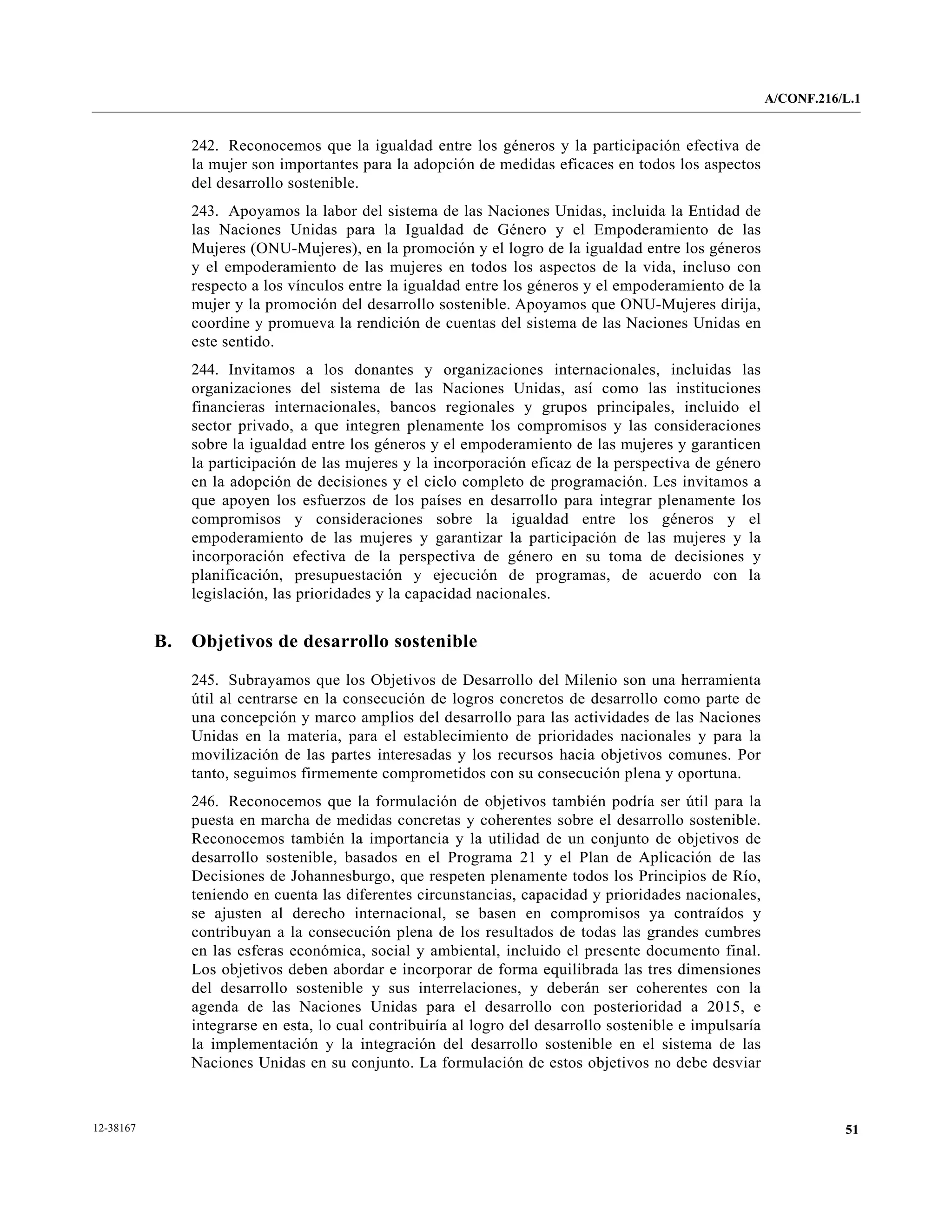 A/CONF.216/L.1


                242. Reconocemos que la igualdad entre los géneros y la participación efectiva de
                la mujer son importantes para la adopción de medidas eficaces en todos los aspectos
                del desarrollo sostenible.
                243. Apoyamos la labor del sistema de las Naciones Unidas, incluida la Entidad de
                las Naciones Unidas para la Igualdad de Género y el Empoderamiento de las
                Mujeres (ONU-Mujeres), en la promoción y el logro de la igualdad entre los géneros
                y el empoderamiento de las mujeres en todos los aspectos de la vida, incluso con
                respecto a los vínculos entre la igualdad entre los géneros y el empoderamiento de la
                mujer y la promoción del desarrollo sostenible. Apoyamos que ONU-Mujeres dirija,
                coordine y promueva la rendición de cuentas del sistema de las Naciones Unidas en
                este sentido.
                244. Invitamos a los donantes y organizaciones internacionales, incluidas las
                organizaciones del sistema de las Naciones Unidas, así como las instituciones
                financieras internacionales, bancos regionales y grupos principales, incluido el
                sector privado, a que integren plenamente los compromisos y las consideraciones
                sobre la igualdad entre los géneros y el empoderamiento de las mujeres y garanticen
                la participación de las mujeres y la incorporación eficaz de la perspectiva de género
                en la adopción de decisiones y el ciclo completo de programación. Les invitamos a
                que apoyen los esfuerzos de los países en desarrollo para integrar plenamente los
                compromisos y consideraciones sobre la igualdad entre los géneros y el
                empoderamiento de las mujeres y garantizar la participación de las mujeres y la
                incorporación efectiva de la perspectiva de género en su toma de decisiones y
                planificación, presupuestación y ejecución de programas, de acuerdo con la
                legislación, las prioridades y la capacidad nacionales.


           B.   Objetivos de desarrollo sostenible

                245. Subrayamos que los Objetivos de Desarrollo del Milenio son una herramienta
                útil al centrarse en la consecución de logros concretos de desarrollo como parte de
                una concepción y marco amplios del desarrollo para las actividades de las Naciones
                Unidas en la materia, para el establecimiento de prioridades nacionales y para la
                movilización de las partes interesadas y los recursos hacia objetivos comunes. Por
                tanto, seguimos firmemente comprometidos con su consecución plena y oportuna.
                246. Reconocemos que la formulación de objetivos también podría ser útil para la
                puesta en marcha de medidas concretas y coherentes sobre el desarrollo sostenible.
                Reconocemos también la importancia y la utilidad de un conjunto de objetivos de
                desarrollo sostenible, basados en el Programa 21 y el Plan de Aplicación de las
                Decisiones de Johannesburgo, que respeten plenamente todos los Principios de Río,
                teniendo en cuenta las diferentes circunstancias, capacidad y prioridades nacionales,
                se ajusten al derecho internacional, se basen en compromisos ya contraídos y
                contribuyan a la consecución plena de los resultados de todas las grandes cumbres
                en las esferas económica, social y ambiental, incluido el presente documento final.
                Los objetivos deben abordar e incorporar de forma equilibrada las tres dimensiones
                del desarrollo sostenible y sus interrelaciones, y deberán ser coherentes con la
                agenda de las Naciones Unidas para el desarrollo con posterioridad a 2015, e
                integrarse en esta, lo cual contribuiría al logro del desarrollo sostenible e impulsaría
                la implementación y la integración del desarrollo sostenible en el sistema de las
                Naciones Unidas en su conjunto. La formulación de estos objetivos no debe desviar



12-38167                                                                                                              51
 