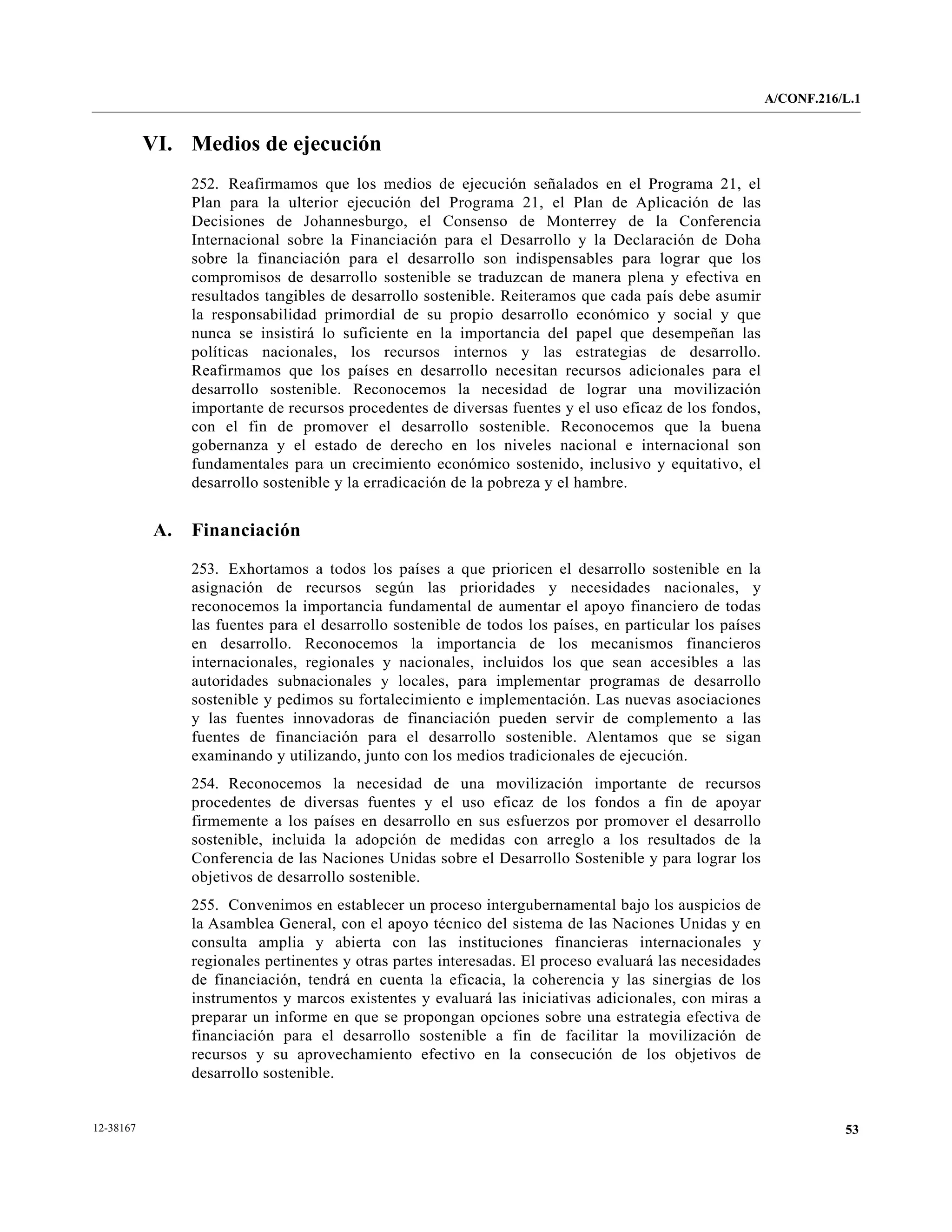 A/CONF.216/L.1


           VI. Medios de ejecución
                 252. Reafirmamos que los medios de ejecución señalados en el Programa 21, el
                 Plan para la ulterior ejecución del Programa 21, el Plan de Aplicación de las
                 Decisiones de Johannesburgo, el Consenso de Monterrey de la Conferencia
                 Internacional sobre la Financiación para el Desarrollo y la Declaración de Doha
                 sobre la financiación para el desarrollo son indispensables para lograr que los
                 compromisos de desarrollo sostenible se traduzcan de manera plena y efectiva en
                 resultados tangibles de desarrollo sostenible. Reiteramos que cada país debe asumir
                 la responsabilidad primordial de su propio desarrollo económico y social y que
                 nunca se insistirá lo suficiente en la importancia del papel que desempeñan las
                 políticas nacionales, los recursos internos y las estrategias de desarrollo.
                 Reafirmamos que los países en desarrollo necesitan recursos adicionales para el
                 desarrollo sostenible. Reconocemos la necesidad de lograr una movilización
                 importante de recursos procedentes de diversas fuentes y el uso eficaz de los fondos,
                 con el fin de promover el desarrollo sostenible. Reconocemos que la buena
                 gobernanza y el estado de derecho en los niveles nacional e internacional son
                 fundamentales para un crecimiento económico sostenido, inclusivo y equitativo, el
                 desarrollo sostenible y la erradicación de la pobreza y el hambre.


            A.   Financiación

                 253. Exhortamos a todos los países a que prioricen el desarrollo sostenible en la
                 asignación de recursos según las prioridades y necesidades nacionales, y
                 reconocemos la importancia fundamental de aumentar el apoyo financiero de todas
                 las fuentes para el desarrollo sostenible de todos los países, en particular los países
                 en desarrollo. Reconocemos la importancia de los mecanismos financieros
                 internacionales, regionales y nacionales, incluidos los que sean accesibles a las
                 autoridades subnacionales y locales, para implementar programas de desarrollo
                 sostenible y pedimos su fortalecimiento e implementación. Las nuevas asociaciones
                 y las fuentes innovadoras de financiación pueden servir de complemento a las
                 fuentes de financiación para el desarrollo sostenible. Alentamos que se sigan
                 examinando y utilizando, junto con los medios tradicionales de ejecución.
                 254. Reconocemos la necesidad de una movilización importante de recursos
                 procedentes de diversas fuentes y el uso eficaz de los fondos a fin de apoyar
                 firmemente a los países en desarrollo en sus esfuerzos por promover el desarrollo
                 sostenible, incluida la adopción de medidas con arreglo a los resultados de la
                 Conferencia de las Naciones Unidas sobre el Desarrollo Sostenible y para lograr los
                 objetivos de desarrollo sostenible.
                 255. Convenimos en establecer un proceso intergubernamental bajo los auspicios de
                 la Asamblea General, con el apoyo técnico del sistema de las Naciones Unidas y en
                 consulta amplia y abierta con las instituciones financieras internacionales y
                 regionales pertinentes y otras partes interesadas. El proceso evaluará las necesidades
                 de financiación, tendrá en cuenta la eficacia, la coherencia y las sinergias de los
                 instrumentos y marcos existentes y evaluará las iniciativas adicionales, con miras a
                 preparar un informe en que se propongan opciones sobre una estrategia efectiva de
                 financiación para el desarrollo sostenible a fin de facilitar la movilización de
                 recursos y su aprovechamiento efectivo en la consecución de los objetivos de
                 desarrollo sostenible.


12-38167                                                                                                              53
 