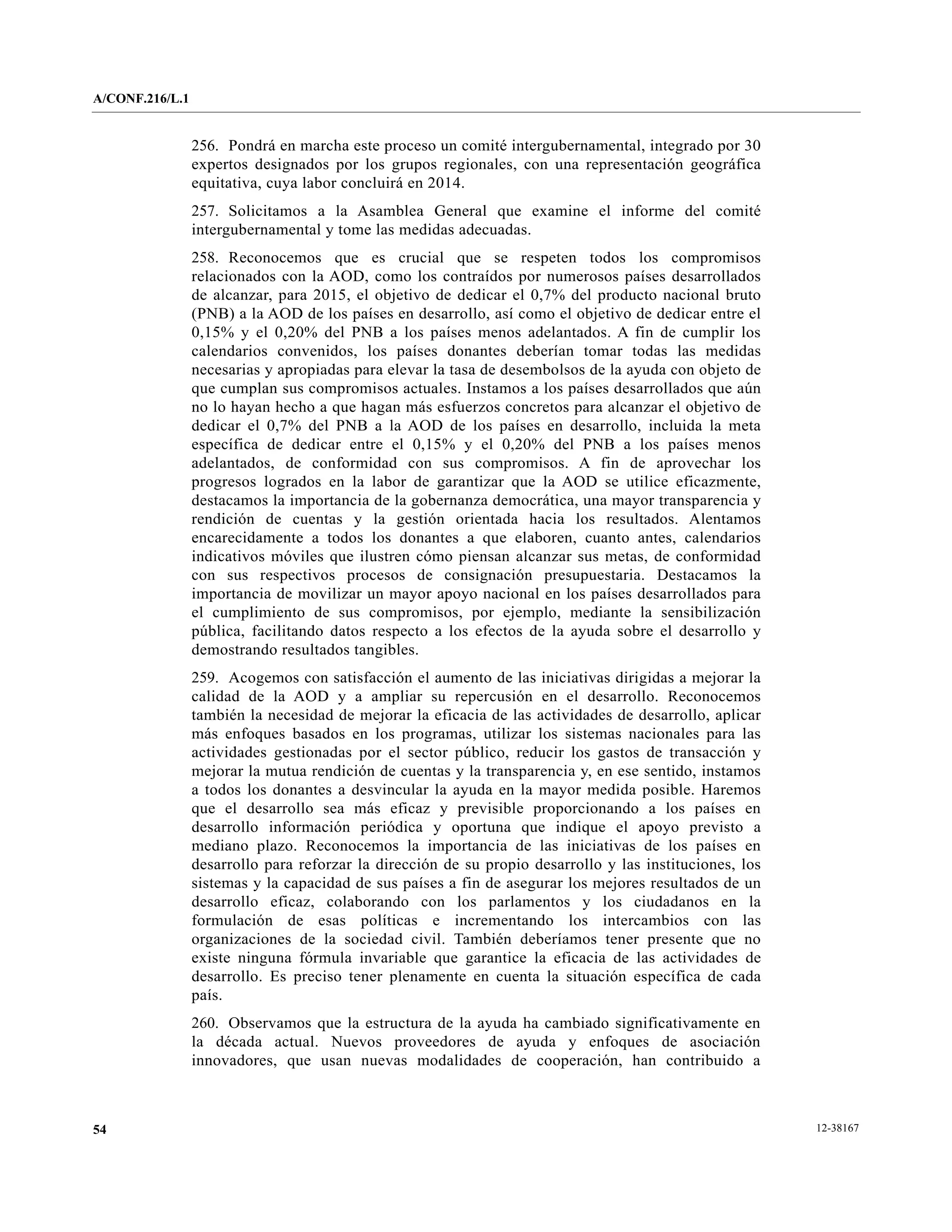 A/CONF.216/L.1


                 256. Pondrá en marcha este proceso un comité intergubernamental, integrado por 30
                 expertos designados por los grupos regionales, con una representación geográfica
                 equitativa, cuya labor concluirá en 2014.
                 257. Solicitamos a la Asamblea General que examine el informe del comité
                 intergubernamental y tome las medidas adecuadas.
                 258. Reconocemos que es crucial que se respeten todos los compromisos
                 relacionados con la AOD, como los contraídos por numerosos países desarrollados
                 de alcanzar, para 2015, el objetivo de dedicar el 0,7% del producto nacional bruto
                 (PNB) a la AOD de los países en desarrollo, así como el objetivo de dedicar entre el
                 0,15% y el 0,20% del PNB a los países menos adelantados. A fin de cumplir los
                 calendarios convenidos, los países donantes deberían tomar todas las medidas
                 necesarias y apropiadas para elevar la tasa de desembolsos de la ayuda con objeto de
                 que cumplan sus compromisos actuales. Instamos a los países desarrollados que aún
                 no lo hayan hecho a que hagan más esfuerzos concretos para alcanzar el objetivo de
                 dedicar el 0,7% del PNB a la AOD de los países en desarrollo, incluida la meta
                 específica de dedicar entre el 0,15% y el 0,20% del PNB a los países menos
                 adelantados, de conformidad con sus compromisos. A fin de aprovechar los
                 progresos logrados en la labor de garantizar que la AOD se utilice eficazmente,
                 destacamos la importancia de la gobernanza democrática, una mayor transparencia y
                 rendición de cuentas y la gestión orientada hacia los resultados. Alentamos
                 encarecidamente a todos los donantes a que elaboren, cuanto antes, calendarios
                 indicativos móviles que ilustren cómo piensan alcanzar sus metas, de conformidad
                 con sus respectivos procesos de consignación presupuestaria. Destacamos la
                 importancia de movilizar un mayor apoyo nacional en los países desarrollados para
                 el cumplimiento de sus compromisos, por ejemplo, mediante la sensibilización
                 pública, facilitando datos respecto a los efectos de la ayuda sobre el desarrollo y
                 demostrando resultados tangibles.
                 259. Acogemos con satisfacción el aumento de las iniciativas dirigidas a mejorar la
                 calidad de la AOD y a ampliar su repercusión en el desarrollo. Reconocemos
                 también la necesidad de mejorar la eficacia de las actividades de desarrollo, aplicar
                 más enfoques basados en los programas, utilizar los sistemas nacionales para las
                 actividades gestionadas por el sector público, reducir los gastos de transacción y
                 mejorar la mutua rendición de cuentas y la transparencia y, en ese sentido, instamos
                 a todos los donantes a desvincular la ayuda en la mayor medida posible. Haremos
                 que el desarrollo sea más eficaz y previsible proporcionando a los países en
                 desarrollo información periódica y oportuna que indique el apoyo previsto a
                 mediano plazo. Reconocemos la importancia de las iniciativas de los países en
                 desarrollo para reforzar la dirección de su propio desarrollo y las instituciones, los
                 sistemas y la capacidad de sus países a fin de asegurar los mejores resultados de un
                 desarrollo eficaz, colaborando con los parlamentos y los ciudadanos en la
                 formulación de esas políticas e incrementando los intercambios con las
                 organizaciones de la sociedad civil. También deberíamos tener presente que no
                 existe ninguna fórmula invariable que garantice la eficacia de las actividades de
                 desarrollo. Es preciso tener plenamente en cuenta la situación específica de cada
                 país.
                 260. Observamos que la estructura de la ayuda ha cambiado significativamente en
                 la década actual. Nuevos proveedores de ayuda y enfoques de asociación
                 innovadores, que usan nuevas modalidades de cooperación, han contribuido a



54                                                                                                        12-38167
 