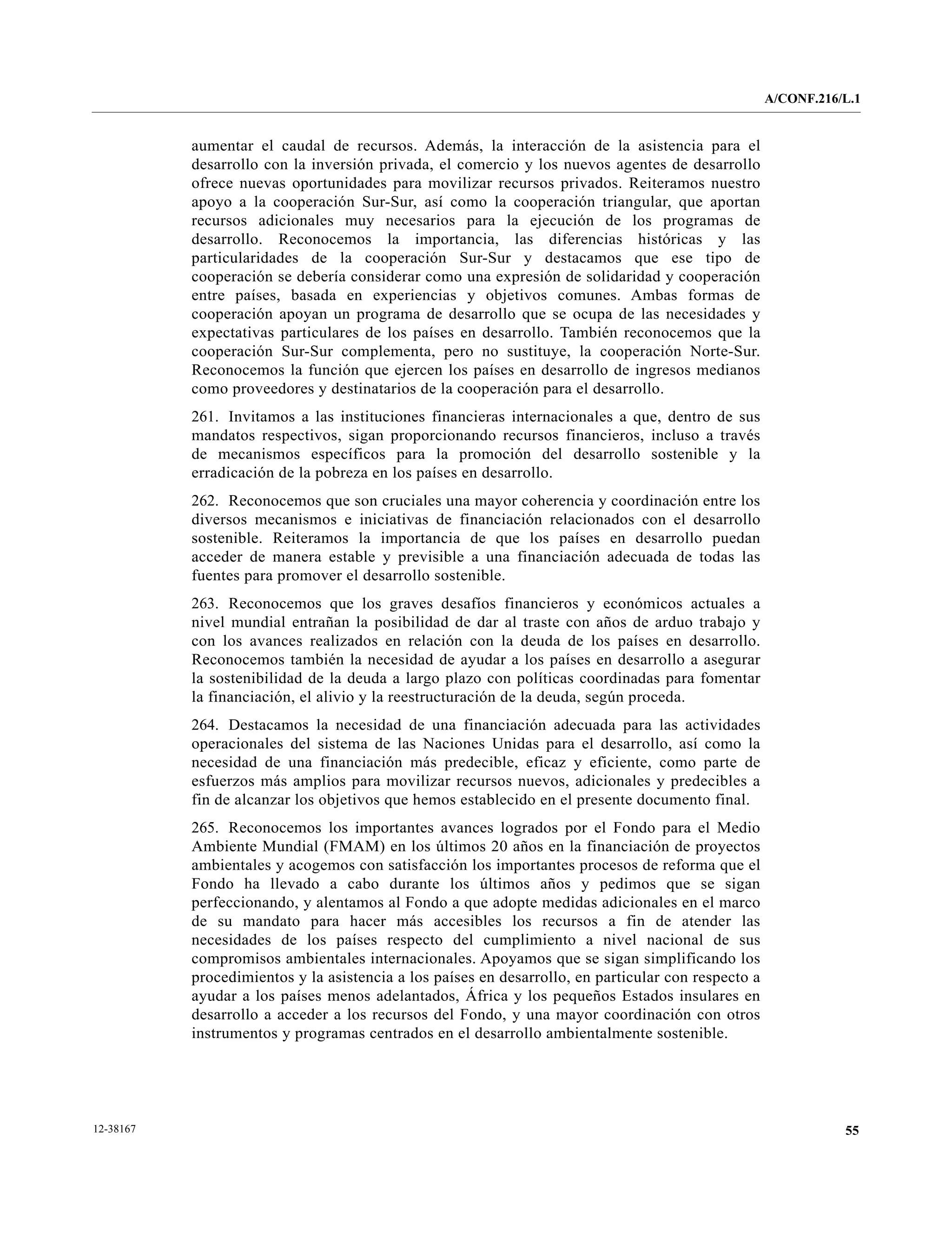 A/CONF.216/L.1


           aumentar el caudal de recursos. Además, la interacción de la asistencia para el
           desarrollo con la inversión privada, el comercio y los nuevos agentes de desarrollo
           ofrece nuevas oportunidades para movilizar recursos privados. Reiteramos nuestro
           apoyo a la cooperación Sur-Sur, así como la cooperación triangular, que aportan
           recursos adicionales muy necesarios para la ejecución de los programas de
           desarrollo. Reconocemos la importancia, las diferencias históricas y las
           particularidades de la cooperación Sur-Sur y destacamos que ese tipo de
           cooperación se debería considerar como una expresión de solidaridad y cooperación
           entre países, basada en experiencias y objetivos comunes. Ambas formas de
           cooperación apoyan un programa de desarrollo que se ocupa de las necesidades y
           expectativas particulares de los países en desarrollo. También reconocemos que la
           cooperación Sur-Sur complementa, pero no sustituye, la cooperación Norte-Sur.
           Reconocemos la función que ejercen los países en desarrollo de ingresos medianos
           como proveedores y destinatarios de la cooperación para el desarrollo.
           261. Invitamos a las instituciones financieras internacionales a que, dentro de sus
           mandatos respectivos, sigan proporcionando recursos financieros, incluso a través
           de mecanismos específicos para la promoción del desarrollo sostenible y la
           erradicación de la pobreza en los países en desarrollo.
           262. Reconocemos que son cruciales una mayor coherencia y coordinación entre los
           diversos mecanismos e iniciativas de financiación relacionados con el desarrollo
           sostenible. Reiteramos la importancia de que los países en desarrollo puedan
           acceder de manera estable y previsible a una financiación adecuada de todas las
           fuentes para promover el desarrollo sostenible.
           263. Reconocemos que los graves desafíos financieros y económicos actuales a
           nivel mundial entrañan la posibilidad de dar al traste con años de arduo trabajo y
           con los avances realizados en relación con la deuda de los países en desarrollo.
           Reconocemos también la necesidad de ayudar a los países en desarrollo a asegurar
           la sostenibilidad de la deuda a largo plazo con políticas coordinadas para fomentar
           la financiación, el alivio y la reestructuración de la deuda, según proceda.
           264. Destacamos la necesidad de una financiación adecuada para las actividades
           operacionales del sistema de las Naciones Unidas para el desarrollo, así como la
           necesidad de una financiación más predecible, eficaz y eficiente, como parte de
           esfuerzos más amplios para movilizar recursos nuevos, adicionales y predecibles a
           fin de alcanzar los objetivos que hemos establecido en el presente documento final.
           265. Reconocemos los importantes avances logrados por el Fondo para el Medio
           Ambiente Mundial (FMAM) en los últimos 20 años en la financiación de proyectos
           ambientales y acogemos con satisfacción los importantes procesos de reforma que el
           Fondo ha llevado a cabo durante los últimos años y pedimos que se sigan
           perfeccionando, y alentamos al Fondo a que adopte medidas adicionales en el marco
           de su mandato para hacer más accesibles los recursos a fin de atender las
           necesidades de los países respecto del cumplimiento a nivel nacional de sus
           compromisos ambientales internacionales. Apoyamos que se sigan simplificando los
           procedimientos y la asistencia a los países en desarrollo, en particular con respecto a
           ayudar a los países menos adelantados, África y los pequeños Estados insulares en
           desarrollo a acceder a los recursos del Fondo, y una mayor coordinación con otros
           instrumentos y programas centrados en el desarrollo ambientalmente sostenible.




12-38167                                                                                                        55
 